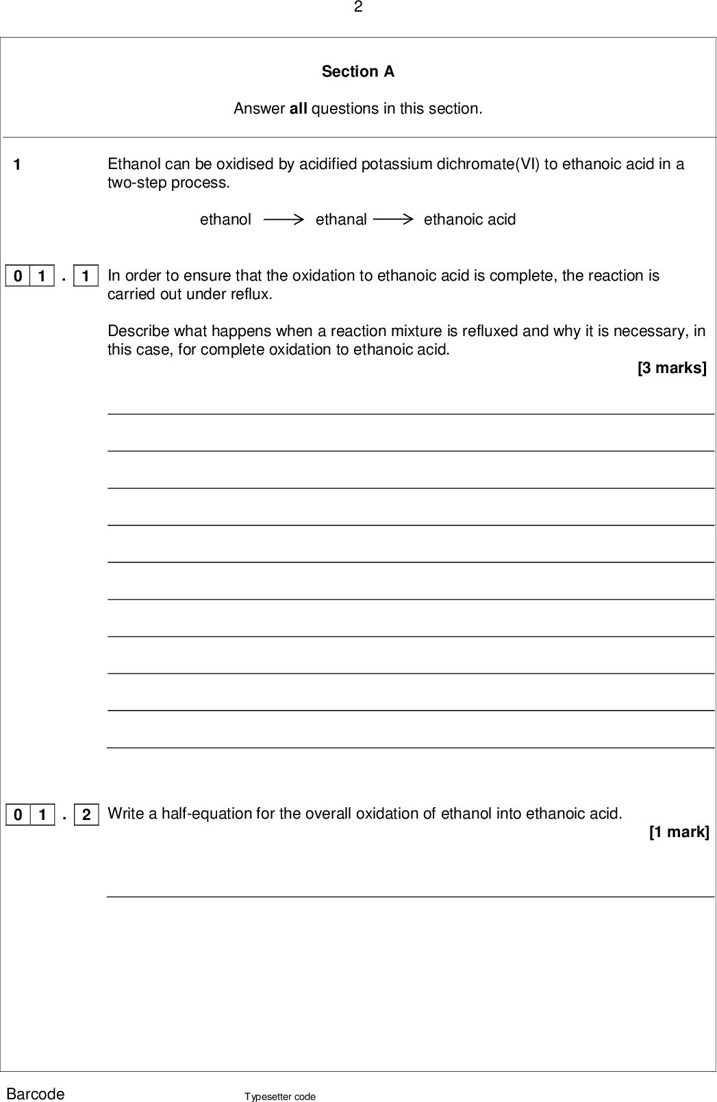 Section A Answer all questions in this section. Ethanol can be oxidised by acidified potassium dichromate(VI) to ethanoic acid in a two-step process. ethanol ethanal ethanoic acid In order to ensure that the oxidation to ethanoic acid is complete, the reaction is carried out under reflux. Describe what happens when a reaction mixture is refluxed and why it is necessary, in this case, for complete oxidation to ethanoic acid. [3 marks] Write a half-equation for the overall oxidation of ethanol into ethanoic acid. [1 mark] . 1 0 1 . 2 0 1 Barcode Typesetter code<br />
 . 3 0 1 Barcode The boiling points of the organic compounds in a reaction mixture are shown in Table 1. Table 1 Compound ethanol ethanal ethanoic acid Boiling point / C 78 21 118 Use these data to describe how you would obtain a sample of ethanal from a mixture of these three compounds. Include in your answer a description of the apparatus you would use and how you would minimise the loss of ethanal. Your description of the apparatus can be either a description in words or a labelled sketch. [5 marks] Question 1 continues on the next page Typesetter code Turn over <br />
 . 4 0 1 0 1 . 5 Use your knowledge of structure and bonding to explain why it is possible to separate ethanal in this way. [2 marks] A student obtained a sample of a liquid using the apparatus in Question 1.3. Describe how the student could use chemical tests to confirm that the liquid contained ethanal and did not contain ethanoic acid. [5 marks] Barcode Typesetter code<br />
