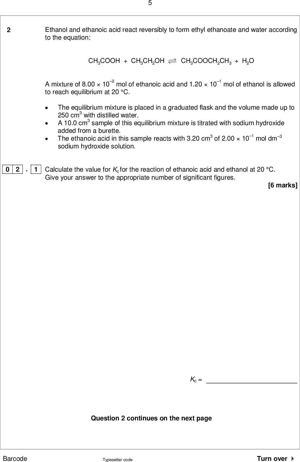 Ethanol and ethanoic acid react reversibly to form ethyl ethanoate and water according to the equation: CH3COOH + CH3CH2OH CH3COOCH2CH3 + H2O A mixture of 8.00102 mol of ethanoic acid and 1.20101 mol of ethanol is allowed to reach equilibrium at 20 C.The equilibrium mixture is placed in a graduated flask and the volume made up to 250 cm3 with distilled water.A 10.0 cm3 sample of this equilibrium mixture is titrated with sodium hydroxideThe ethanoic acid in this sample reacts with 3.20 cm3 of 2.00101 mol dm3 added from a burette. sodium hydroxide solution. . 1 0 2 Calculate the value for Kc for the reaction of ethanoic acid and ethanol at 20 C. Give your answer to the appropriate number of significant figures. [6 marks] Kc = Question 2 continues on the next page Barcode Typesetter code Turn over <br />
 A student obtained the titration results given in Table 2. Table 2 Rough Final burette reading / cm3 Initial burette reading / cm3 Titre / cm3 4.60 0.10 8.65 4.65 12.85 16.80 8.65 12.85 . 2 Complete Table 2. Calculate the mean titre and justify your choice of titres. . 3 0 2 0 2 [1 mark] [2 marks] Calculation Justification Mean titre = cm3 . 4 0 2 The pH ranges of three indicators are shown in Table 3. Table 3 Indicator Bromocresol green Bromothymol blue Thymol blue pH range 3.85.4 6.07.6 8.09.6 Select from Table 3 a suitable indicator for the titration of ethanoic acid with sodium hydroxide. [1 mark] Barcode Typesetter code<br />
 0 2 . 5 The uncertainty in the mean titre for this experiment is 0.15 cm3. Calculate the percentage uncertainty in this mean titre. [1 mark] Percentage uncertainty = . 6 0 2 Suggest how, using the same mass of ethanoic acid, the experiment could be improved to reduce the percentage uncertainty. [2 marks] Turn over for the next question Barcode Typesetter code Turn over <br />
