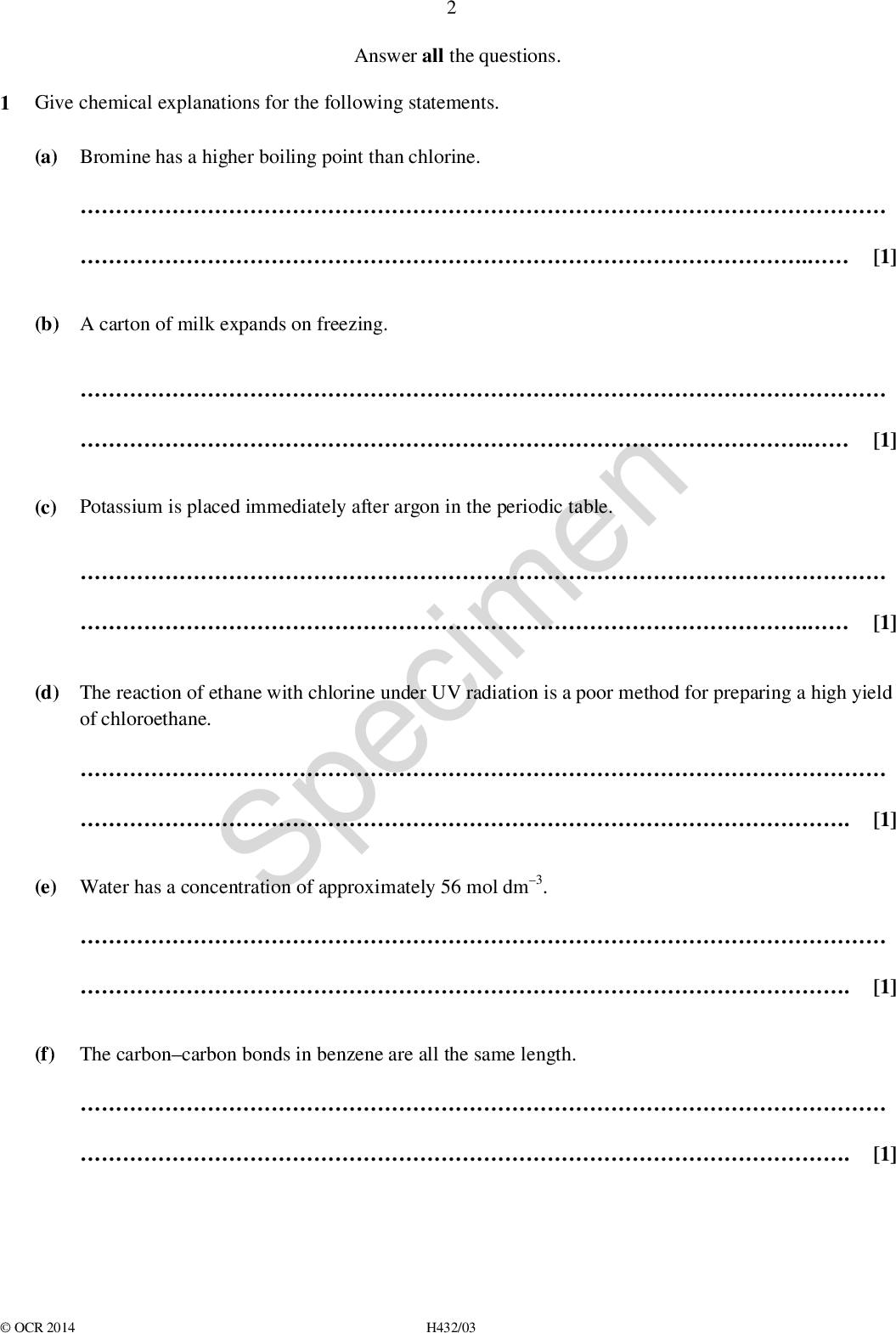 Answer all the questions. 1 Give chemical explanations for the following statements. (a) Bromine has a higher boiling point than chlorine.. [1] (b) A carton of milk expands on freezing.. (c) Potassium is placed immediately after argon in the periodic table. [1] Specimen . [1] (d) The reaction of ethane with chlorine under UV radiation is a poor method for preparing a high yield of chloroethane.. (e) Water has a concentration of approximately 56 mol dm3.[1] . (f) The carboncarbon bonds in benzene are all the same length.[1] . [1]OCR 2014 H432/03<br />
 (g) (i) . 4.25 g of C6H5COOCH3 contains 1.881022 molecules. [1]. (j) The rate of hydrolysis of 1-bromobutane is faster than that of 1-chlorobutane. [1]. [1] IR spectroscopy distinguishes ketones from carboxylic acids.. (h) 1.323 g of N2O(g) has a volume of 1.00 dm3 at 100 kPa and 400 K. [1]SpecimenOCR 2014 H432/03 Turn over<br />
