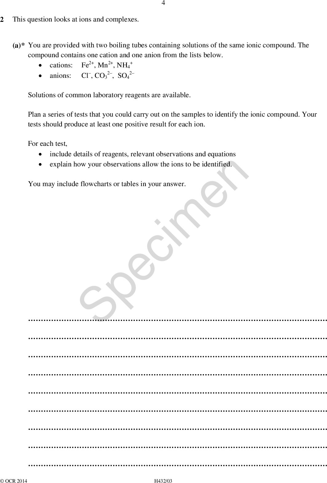 2 This question looks at ions and complexes. (a)* You are provided with two boiling tubes containing solutions of the same ionic compound. The compound contains one cation and one anion from the lists below.cations: Fe2+, Mn2+, NH4 +anions: Cl, CO3 2, SO4 2 Solutions of common laboratory reagents are available. Plan a series of tests that you could carry out on the samples to identify the ionic compound. Your tests should produce at least one positive result for each ion. For each test,include details of reagents, relevant observations and equationsexplain how your observations allow the ions to be identified. You may include flowcharts or tables in your answer. SpecimenOCR 2014 H432/03<br />
[6] (b) The dissociation of water is measured by the ionic product of water, Kw. The value of Kw varies with temperature as shown in the graph below. Kw / 1014 mol2 dm6 5.0 4.0 3.0 7.0 6.0 Specimen temperature / C 0.0 2.0 1.0 10 20 30 Calculate the pH of water at body temperature, 37 C. 40 50 60OCR 2014 H432/03 pH =[3] Turn over<br />
 (c) A complex of cobalt has the following composition by mass: Co, 21.98%; N, 31.35%; H, 6.72%; Cl, 39.75% (i) Calculate the empirical formula of this complex. [2] [1] (ii) The formula of this cobalt complex can be expressed in form [Co(L)m]x+(Cl)n Suggest the chemical formula of [Co(L)m]x+.empirical formula =SpecimenOCR 2014 H432/03<br />
 BLANK PAGE SpecimenOCR 2014 H432/03 Turn over<br />
