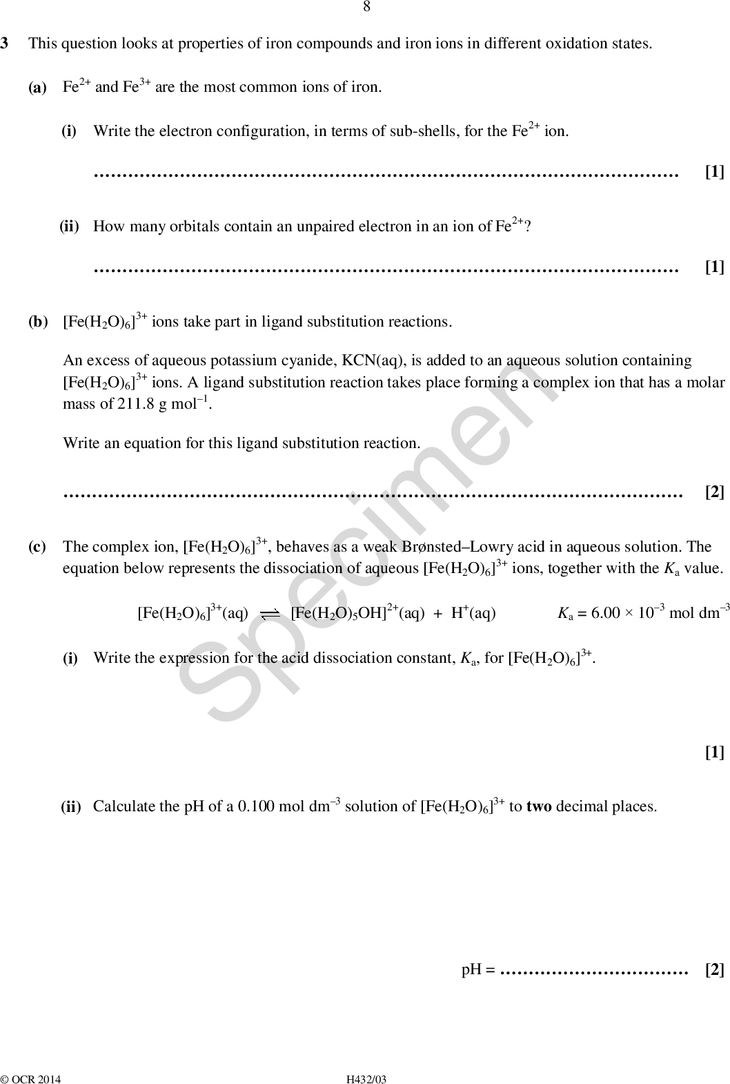 3 This question looks at properties of iron compounds and iron ions in different oxidation states. (a) Fe2+ and Fe3+ are the most common ions of iron. Write the electron configuration, in terms of sub-shells, for the Fe2+ ion. (i)(ii) How many orbitals contain an unpaired electron in an ion of Fe2+?(b) [Fe(H2O)6]3+ ions take part in ligand substitution reactions. An excess of aqueous potassium cyanide, KCN(aq), is added to an aqueous solution containing [Fe(H2O)6]3+ ions. A ligand substitution reaction takes place forming a complex ion that has a molar mass of 211.8 g mol1. Write an equation for this ligand substitution reaction. Specimen [Fe(H2O)5OH]2+(aq) + H+(aq)(c) The complex ion, [Fe(H2O)6]3+, behaves as a weak BrnstedLowry acid in aqueous solution. The equation below represents the dissociation of aqueous [Fe(H2O)6]3+ ions, together with the Ka value. [2] [Fe(H2O)6]3+(aq) (i) Write the expression for the acid dissociation constant, Ka, for [Fe(H2O)6]3+. Ka = 6.00103 mol dm3 (ii) Calculate the pH of a 0.100 mol dm3 solution of [Fe(H2O)6]3+ to two decimal places. [1] [1] [1] pH =[2]OCR 2014 H432/03<br />
 (d) Fe2O3 can be oxidised by ClO ions under alkaline conditions in a redox reaction. Unbalanced half-equations for this reaction are shown below. Balance the half-equations and construct an overall equation for the reaction.ClO +H2O +eCl +OHFe2O3 +OHFeO4 2 +H2O +e overall equation:[3] SpecimenOCR 2014 H432/03 Turn over<br />
