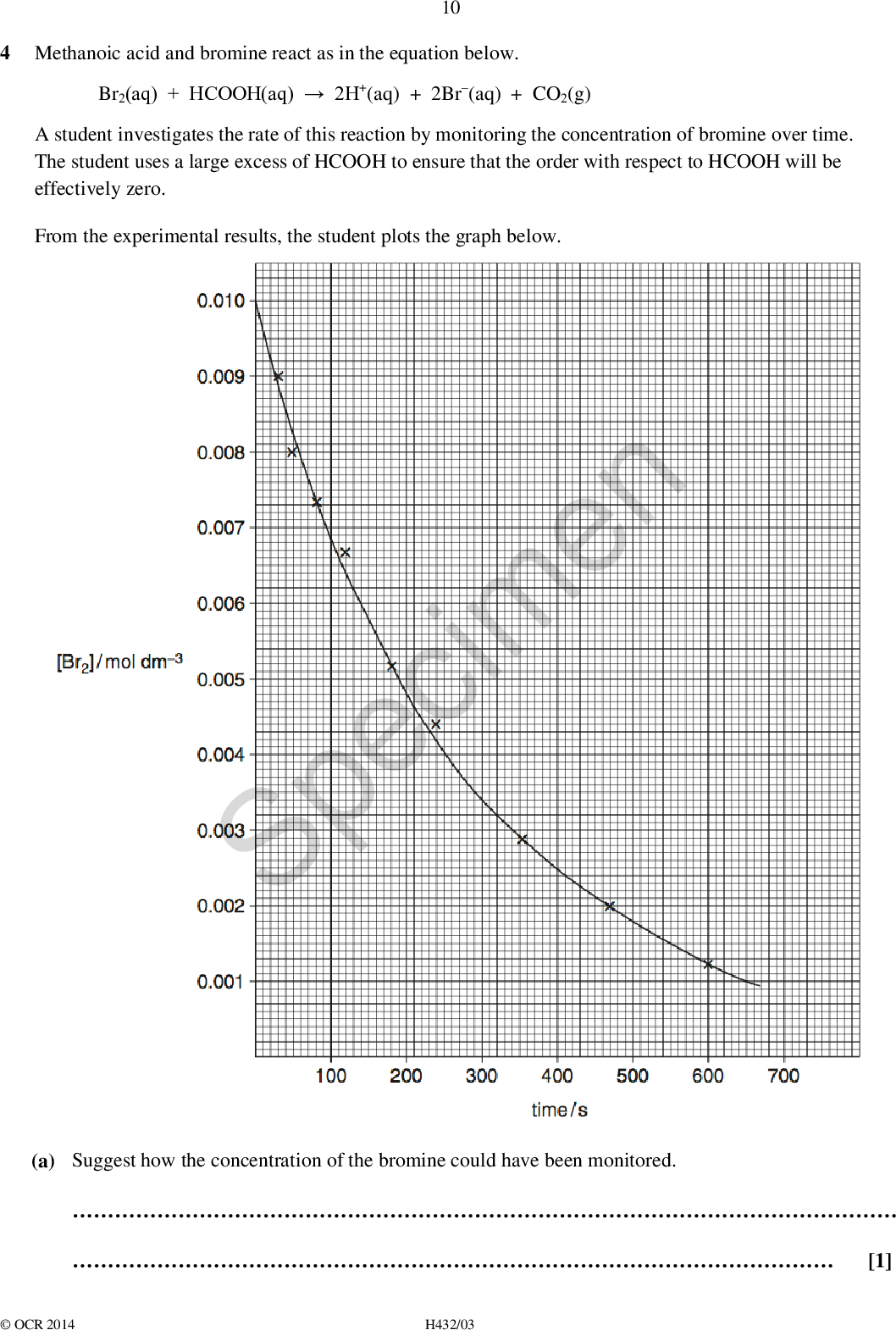 10 4 Methanoic acid and bromine react as in the equation below. Br2(aq) + HCOOH(aq)2H+(aq) + 2Br(aq) + CO2(g) A student investigates the rate of this reaction by monitoring the concentration of bromine over time. The student uses a large excess of HCOOH to ensure that the order with respect to HCOOH will be effectively zero. From the experimental results, the student plots the graph below. Specimen (a) Suggest how the concentration of the bromine could have been monitored.[1]OCR 2014 H432/03<br />
 (b) Suggest a different experimental method that would allow the rate of this reaction to be followed over time. 11(c) Why would use of excess HCOOH ensure that the order with respect to HCOOH is effectively zero?[1][1] (d)* Using the graph, determine the initial rate of reaction the rate constant.Your answer must show full working using the graph and the lines below as appropriate. Specimen[6]OCR 2014 H432/03 Turn over<br />
