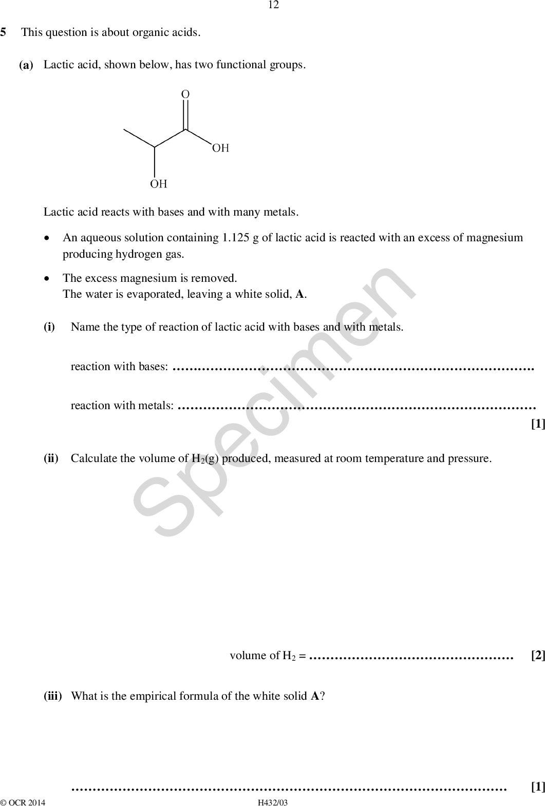 5 This question is about organic acids. (a) Lactic acid, shown below, has two functional groups. 12 reaction with bases: . Lactic acid reacts with bases and with many metals.An aqueous solution containing 1.125 g of lactic acid is reacted with an excess of magnesium producing hydrogen gas.The excess magnesium is removed. The water is evaporated, leaving a white solid, A. (i) Name the type of reaction of lactic acid with bases and with metals. Specimen reaction with metals:(ii) Calculate the volume of H2(g) produced, measured at room temperature and pressure. [1] [2] [1] (iii) What is the empirical formula of the white solid A? volume of H2 =OCR 2014H432/03<br />
 (iv) Predict two reactions of lactic acid, each involving a different functional group. 13 Do not include reactions with bases or metals. For each reaction,draw the structures of any organic products formed. state the type of reaction, the reagents and conditions Specimen [4]OCR 2014 H432/03 Turn over<br />
 14 (b) In basic conditions, -amino acids form anions with the general formula, RCH(NH2)COO. These anions can act as bidentate ligands. Copper(II) ions can form a square planar complex with anions of the amino acid glycine (R = H). There are two stereoisomers of this complex, B and C. (i) Draw the skeletal formula of the anion of glycine. [1] [2] (ii) Draw diagrams of stereoisomers B and C. In your structures, show the ligands as skeletal formulae. Specimen (iii) Anion ligands of the amino acid alanine (R = CH3) would be expected to form more than two square planar stereoisomers with copper(II) ions. Explain this statement. .[1]OCR 2014 H432/03<br />
 15 (c) Methanoic acid is added to water. An acidbase equilibrium is set up containing two acidbase pairs. Suggest a mechanism for the forward reaction in this equilibrium. Your mechanism should use displayed formulae and curly arrows, and show all species present at equilibrium. Specimen [2]OCR 2014 H432/03 Turn over<br />
 (d) Information about a monobasic organic acid D is shown below. 16D reacts by both electrophilic substitution and electrophilic addition.The molecular formula of D is CxHyO2.The mass spectrum of D has a molecular ion peak at m/z = 148.The 13C NMR spectrum of D contains seven peaks. Determine and draw a possible structure for D. Explain your reasoning from the evidence provided.Specimen[5]OCR 2014 H432/03<br />
 BLANK PAGE 17 SpecimenOCR 2014 H432/03 Turn over<br />
