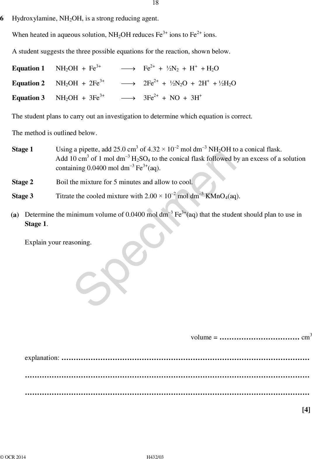 6 Hydroxylamine, NH2OH, is a strong reducing agent. 18 (cid:127) Fe2+ + N2 + H+ + H2O When heated in aqueous solution, NH2OH reduces Fe3+ ions to Fe2+ ions. A student suggests the three possible equations for the reaction, shown below. Equation 1 NH2OH + Fe3+ Equation 2 NH2OH + 2Fe3+ (cid:127) 2Fe2+ + N2O + 2H+ + H2O Equation 3 NH2OH + 3Fe3+ (cid:127) 3Fe2+ + NO + 3H+ The student plans to carry out an investigation to determine which equation is correct. The method is outlined below. Stage 1 Using a pipette, add 25.0 cm3 of 4.32102 mol dm3 NH2OH to a conical flask. Add 10 cm3 of 1 mol dm3 H2SO4 to the conical flask followed by an excess of a solution containing 0.0400 mol dm3 Fe3+(aq). Boil the mixture for 5 minutes and allow to cool. Titrate the cooled mixture with 2.00102 mol dm3 KMnO4(aq). (a) Determine the minimum volume of 0.0400 mol dm3 Fe3+(aq) that the student should plan to use in Stage 2 Stage 3 Stage 1. Explain your reasoning. Specimen volume =cm3 explanation:OCR 2014 H432/03 [4]<br />
 19 (b) In the students titration, 21.6 cm3 of KMnO4(aq) is required to reach the end point. MnO4 (aq) + 8H+(aq) + 5Fe2+(aq)Mn2+(aq) + 5Fe3+(aq) + 4H2O(l) The equation that takes place during the titration is shown below. Analyse the students results to determine which of the three equations is correct. Show all your working. Specimen (c) The student intends to repeat the procedure to check their results. [3] There is insufficient time for the student to repeat all three stages and the student decides to omit Stage 2, the boiling stage. Unfortunately the resulting titre is much less than the original titre. The student rejects the results from the repeated procedure. (i) Suggest the purpose of the boiling in Stage 2 and reasons for the second titre being much less than the original titre.[2]OCR 2014 H432/03 Turn over<br />
 (ii) The main reason for insufficient time is the need to boil and cool the mixture for each titration. 20 Suggest how the procedure could be modified so that Stage 2 does not need to be carried out repeatedly. Give your reasoning.[1] END OF QUESTION PAPER Specimen Copyright Information: OCR is committed to seeking permission to reproduce all third-party content that it uses in the assessment materials. OCR has attempted to identify and contact all copyright holders whose work is used in this paper. To avoid the issue of disclosure of answer-related information to candidates, all copyright acknowledgements are reproduced in the OCR Copyright Acknowledgements booklet. This is produced for each series of examinations and is freely available to download from our public website (www.ocr.org.uk) after the live examination series. If OCR has unwittingly failed to correctly acknowledge or clear any third-party content in this assessment material, OCR will be happy to correct its mistake at the earliest possible opportunity. For queries or further information please contact the Copyright Team, First Floor, 9 Hills Road, Cambridge CB2 1GE. OCR is part of the Cambridge Assessment Group; Cambridge Assessment is the brand name of University of Cambridge Local Examinations Syndicate (UCLES), which is itself a department of the University of Cambridge.OCR 2014 H432/03<br />
