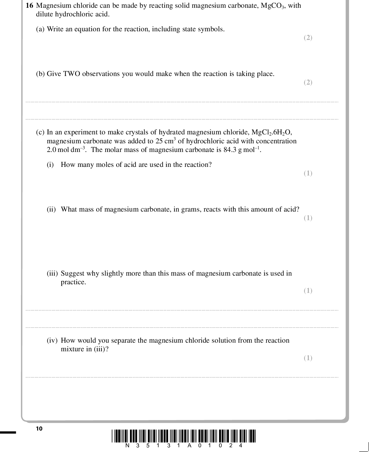 PMT SECTION B Answer ALL the questions. Write your answers in the spaces provided. 16 Magnesium chloride can be made by reacting solid magnesium carbonate, MgCO3, with dilute hydrochloric acid. (a) Write an equation for the reaction, including state symbols. (b) Give TWO observations you would make when the reaction is taking place. (2) (2)(c) In an experiment to make crystals of hydrated magnesium chloride, MgCl2.6H2O, magnesium carbonate was added to 25 cm3 of hydrochloric acid with concentration 2.0 mol dm3. The molar mass of magnesium carbonate is 84.3 g mol1. (i) How many moles of acid are used in the reaction? (ii) What mass of magnesium carbonate, in grams, reacts with this amount of acid? (iii) Suggest why slightly more than this mass of magnesium carbonate is used in practice. (1) (1) (1)(iv) How would you separate the magnesium chloride solution from the reaction mixture in (iii)? (1)10 *N35131A01024*<br />
 PMT (2) (1) (v) The magnesium chloride solution was left to crystallise. The crystals were separated and dried carefully. A sample of 3.75g of hydrated crystals, MgCl2.6H2O, which have molar mass 203.3 g mol1, was obtained. Calculate the percentage yield of this reaction. (vi) Give ONE reason why the yield of crystals is less than 100%, even when pure compounds are used in the preparation.*N35131A01124* 11 Turn over<br />
 PMT (d) Lattice energies can be measured using the Born-Haber cycle, or calculated from electrostatic theory. Lattice energies of magnesium chloride and magnesium iodide are shown below. Salt MgCl2 MgI2 Lattice energy from Born-Haber cycle using experimental data / kJ mol1 2526 2327 Lattice energy from electrostatic theory / kJ mol1 2326 1944 (i) What does this data indicate about the bonding in magnesium chloride? (1)* (ii) Explain why there is a greater difference between the experimental (Born-Haber) and theoretical lattice energies for magnesium iodide, MgI2, compared with magnesium chloride. (2)12 *N35131A01224*<br />
 PMT (e) Blood plasma typically contains 20 parts per million (ppm) of magnesium, by mass. (i) Calculate the mass of magnesium, in grams, present in 100 g of plasma. (ii) Magnesium chloride can be used as a supplement in the diet to treat patients with low amounts of magnesium in the blood. Suggest ONE property which makes it more suitable for this purpose than magnesium carbonate. (1) (1)(Total for Question 16 = 16 marks) *N35131A01324* 13 Turn over<br />
