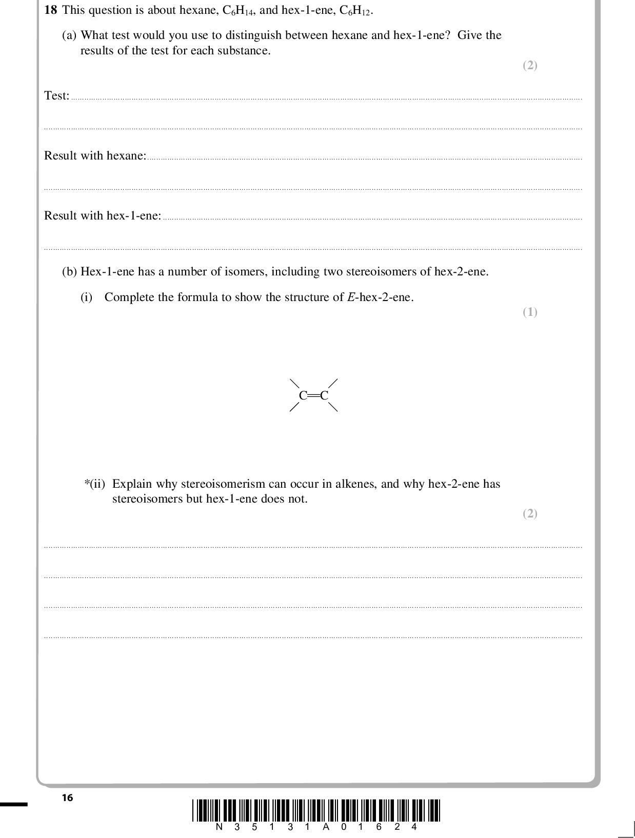 PMT (2) 18 This question is about hexane, C6H14, and hex-1-ene, C6H12. (a) What test would you use to distinguish between hexane and hex-1-ene? Give the results of the test for each substance. Test:Result with hexane:Result with hex-1-ene:(b) Hex-1-ene has a number of isomers, including two stereoisomers of hex-2-ene. (i) Complete the formula to show the structure of E-hex-2-ene. C C * (ii) Explain why stereoisomerism can occur in alkenes, and why hex-2-ene has stereoisomers but hex-1-ene does not. (1) (2)16 *N35131A01624*<br />
 PMT (c) The enthalpy change of combustion of hexane was measured using a spirit burner to heat a known mass of water in a calorimeter. The temperature rise of the water was measured. The results of the experiment are shown below. Mass of hexane burnt Mass of water in calorimeter Initial temperature of water Final temperature of water 0.32 g 50 g 22 C 68 C The specific heat capacity of water is 4.18 J g1C1. (i) Calculate the energy in joules produced by burning the hexane. Use the expression energy transferred = massspecific heat capacitytemperature change. (ii) Calculate the enthalpy change of combustion of hexane. The mass of 1 mole of hexane is 86 g. Give your answer to TWO significant figures. Include a sign and units in your answer. (iii) The value for the enthalpy change of combustion in this experiment is different from the value given in data books. Suggest TWO reasons for this difference. (1) (3) (2)*N35131A01724* 17 Turn over<br />
 PMT (iv) A student suggested that the results would be more accurate if a thermometer which read to 0.1C was used. Explain why this would not improve the accuracy of the result. A calculation is not required. (1)(d) Hex-1-ene can be converted to hexane in the following reaction. (i) What catalyst is used in this reaction? C6H12(l) + H2(g)C6H14(l) (1)(ii) The enthalpy change of this reaction Hreaction can be calculated from the following enthalpy changes of combustion. Substance Hex-1-ene, C6H12 Hydrogen, H2 Hexane, C6H14 Enthalpy change of combustion /kJ mol1 4003 286 4163 Complete the Hess cycle by adding labelled arrows. Use your cycle to calculate the enthalpy change Hreaction. (3) C6H12(l) + H2(g) Hreaction C6H14(l) 6CO2(g) + 7H2O(l) 18 Hreaction =kJ mol1 *N35131A01824*<br />
 PMT (iii) The enthalpy change for the reaction of some other alkenes with hydrogen is shown below. Reaction C3H6 + H2C3H8 C4H8 + H2C4H10 C5H10 + H2C5H12 Standard enthalpy change / kJ mol1 125 126 126 Explain why the values are so similar. (1)(Total for Question 18 = 17 marks) *N35131A01924* 19 Turn over<br />

