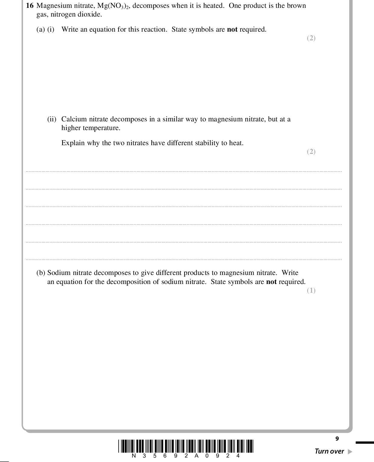 PMT Answer ALL the questions. Write your answers in the spaces provided. SECTION B 16 Magnesium nitrate, Mg(NO3)2, decomposes when it is heated. One product is the brown gas, nitrogen dioxide. (a) (i) Write an equation for this reaction. State symbols are not required. (2) (2) (ii) Calcium nitrate decomposes in a similar way to magnesium nitrate, but at a higher temperature. Explain why the two nitrates have different stability to heat.(b) Sodium nitrate decomposes to give different products to magnesium nitrate. Write an equation for the decomposition of sodium nitrate. State symbols are not required. (1) *N35692A0924* Turn over<br />
 PMT (c) A student suggested that the structure of the nitrate ion, NO3 , is Scientists have found that the bonds between nitrogen and oxygen in the nitrate ion are all the same length. Is the students suggestion supported by this evidence? Explain your answer. (1)(d) Nitrogen dioxide gas can dimerize to dinitrogen tetroxide, N2O4, a very pale yellow gas, as shown in the equation below. 2NO2(g) (cid:85) N2O4(g) H = 58 kJ mol1 (i) What would you see when an equilibrium mixture of these gases is warmed gently? Explain your answer. (2)10 *N35692A01024*<br />
 PMT (ii) Explain why an equilibrium mixture of these gases eventually becomes paler in colour when the pressure on it is increased. (2)(e) Two Maxwell-Boltzmann distributions showing the energy of particles in a gas at different temperatures, T1 and T2, are shown below. The activation energy for the reaction is labelled EA. Number of molecules with Energy, E T1 T2 T2 > T1 Energy, E EA Use the distributions to explain why gases react faster when the temperature is increased. (2)(Total for Question 16 = 12 marks) *N35692A01124* 11 Turn over<br />
