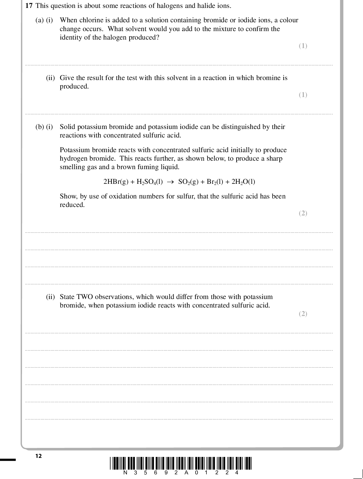PMT 17 This question is about some reactions of halogens and halide ions. (a) (i) When chlorine is added to a solution containing bromide or iodide ions, a colour change occurs. What solvent would you add to the mixture to confirm the identity of the halogen produced? (1)(ii) Give the result for the test with this solvent in a reaction in which bromine is produced. (1)(b) (i) Solid potassium bromide and potassium iodide can be distinguished by their reactions with concentrated sulfuric acid. Potassium bromide reacts with concentrated sulfuric acid initially to produce hydrogen bromide. This reacts further, as shown below, to produce a sharp smelling gas and a brown fuming liquid. 2HBr(g) + H2SO4(l)SO2(g) + Br2(l) + 2H2O(l) Show, by use of oxidation numbers for sulfur, that the sulfuric acid has been reduced. (2)(ii) State TWO observations, which would differ from those with potassium bromide, when potassium iodide reacts with concentrated sulfuric acid. (2)12 *N35692A01224*<br />
 PMT (iii) One product of the reaction with potassium iodide is hydrogen sulfide, H2S. How does this show that iodide ions are more powerful reducing agents than bromide ions? (1)(c) In areas where the natural concentration of fluoride ions in rocks is low, some water authorities add fluoride to the water supply to improve the dental health of children. An alternative would be to supply free fluoride tablets. Give ONE reason why it could be considered more ethical to supply free fluoride tablets rather than to add fluoride compounds to the water supply. (1)(Total for Question 17 = 8 marks) *N35692A01324* 13 Turn over<br />
