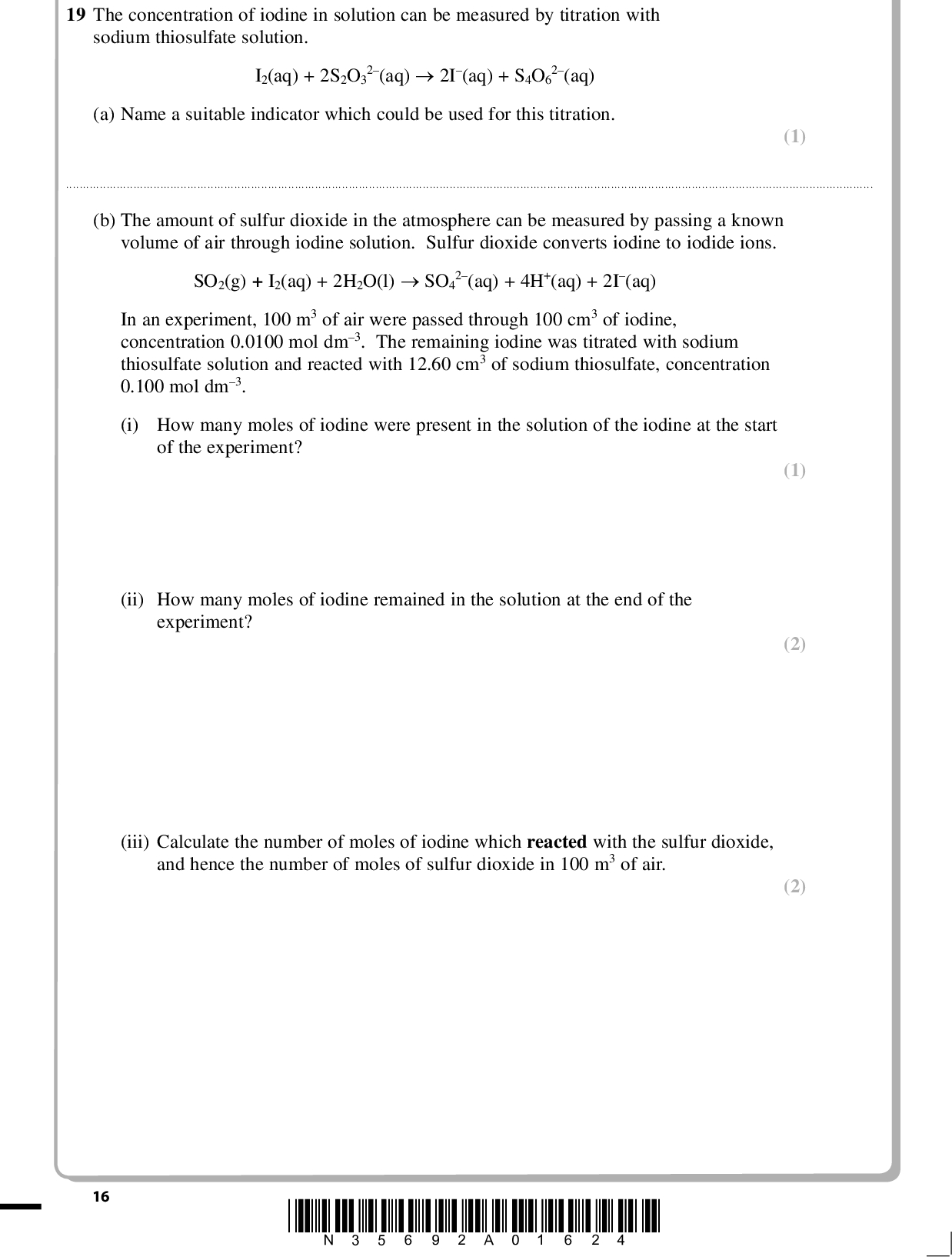 PMT 19 The concentration of iodine in solution can be measured by titration with sodium thiosulfate solution. I2(aq) + 2S2O3 2(aq)2I(aq) + S4O6 2(aq) (a) Name a suitable indicator which could be used for this titration. (1)(b) The amount of sulfur dioxide in the atmosphere can be measured by passing a known volume of air through iodine solution. Sulfur dioxide converts iodine to iodide ions. SO2(g) + I2(aq) + 2H2O(l)SO4 2(aq) + 4H+(aq) + 2I(aq) In an experiment, 100 m3 of air were passed through 100 cm3 of iodine, concentration 0.0100 mol dm3. The remaining iodine was titrated with sodium thiosulfate solution and reacted with 12.60 cm3 of sodium thiosulfate, concentration 0.100 mol dm3. (i) How many moles of iodine were present in the solution of the iodine at the start of the experiment? (1) (2) (2) (ii) How many moles of iodine remained in the solution at the end of the experiment? (iii) Calculate the number of moles of iodine which reacted with the sulfur dioxide, and hence the number of moles of sulfur dioxide in 100 m3 of air. 16 *N35692A01624*<br />
 PMT (iv) The European Commission recommend exposure to sulfur dioxide in air should be less than 350 micrograms (350106 g) per cubic metre. Calculate whether the sulfur dioxide in this sample of air was within this limit. One mole of sulfur dioxide has mass 64.1 g. (c) Explain whether the changes below would or would not improve the experimental procedure for measuring the concentration of sulfur dioxide in air used in (b). (i) The 100 cm3 of iodine was divided into 25 cm3 samples before titration. (2) (1)(ii) The concentration of sodium thiosulfate used to titrate the iodine was changed from 0.100 mol dm3 to 0.050 mol dm3. (2)(iii) 150 m3 of air was passed through the iodine. The solutions used were of the same concentrations as in the original experiment. (2)(Total for Question 19 = 13 marks) TOTAL FOR SECTION B = 45 MARKS *N35692A01724* 17 Turn over<br />
