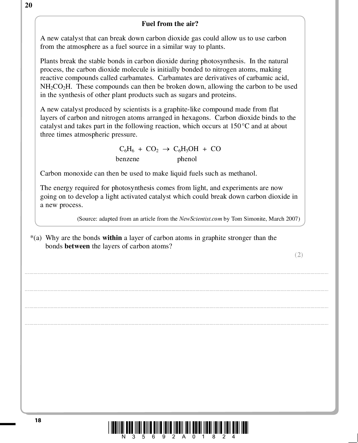 PMT Answer ALL the questions. Write your answers in the spaces provided. SECTION C 20 Fuel from the air? A new catalyst that can break down carbon dioxide gas could allow us to use carbon from the atmosphere as a fuel source in a similar way to plants. Plants break the stable bonds in carbon dioxide during photosynthesis. In the natural process, the carbon dioxide molecule is initially bonded to nitrogen atoms, making reactive compounds called carbamates. Carbamates are derivatives of carbamic acid, NH2CO2H. These compounds can then be broken down, allowing the carbon to be used in the synthesis of other plant products such as sugars and proteins. A new catalyst produced by scientists is a graphite-like compound made from flat layers of carbon and nitrogen atoms arranged in hexagons. Carbon dioxide binds to the catalyst and takes part in the following reaction, which occurs at 150C and at about three times atmospheric pressure. benzene phenol C6H6 + CO2C6H5OH + CO Carbon monoxide can then be used to make liquid fuels such as methanol. The energy required for photosynthesis comes from light, and experiments are now going on to develop a light activated catalyst which could break down carbon dioxide in a new process. (Source: adapted from an article from the NewScientist.com by Tom Simonite, March 2007) *(a) Why are the bonds within a layer of carbon atoms in graphite stronger than the bonds between the layers of carbon atoms? (2)18 *N35692A01824*<br />
 PMT (b) The data below gives the relative electrical conductivity of a pure graphite crystal. Relative conductivity in plane of carbon hexagons Relative conductivity perpendicular to plane of carbon hexagons 3.7 0.0017 Explain why the relative electrical conductivity of graphite differs with direction. (2)(c) Suggest why the strength of the bond between the layers in graphite would increase if some carbon atoms were replaced with nitrogen atoms. (2)(d) Suggest ONE benefit of using a light activated catalyst for the new process. (1)*N35692A01924* 19 Turn over<br />
 PMT (1) (6) (e) The liquid fuel, methanol, is made by reacting carbon monoxide with hydrogen. Write an equation for this reaction. State symbols are not required. *(f) Benzene, which is needed for the new process of breaking down carbon dioxide, can be made from coal. It is now usually made by catalytic treatment of one fraction of crude oil at temperatures of around 500 C and 20 atmospheres pressure. Suggest the benefits and disadvantages of breaking down carbon dioxide using benzene and the catalyst as described in the passage. You should considerwhether it is a beneficial method for producing energy compared to direct the energy and resources needed the effects on the atmosphere use of fossil fuels.20 *N35692A02024*<br />
 PMT (g) Carbon exists in forms other than graphite. Nanotubes are rolls of graphite layers, and fullerenes are cages of carbon atoms. Both nanotubes and fullerenes can trap other substances in their structures, and fullerenes can be coated with other substances. Give ONE application of carbon nanotubes or fullerenes which exploits this behaviour. (1)(Total for Question 20 = 15 marks) TOTAL FOR SECTION C = 15 MARKS TOTAL FOR PAPER = 80 MARKS *N35692A02124* 21<br />
