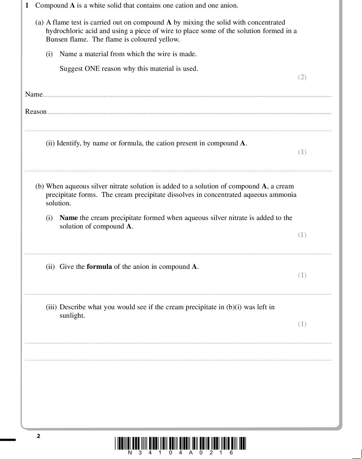 PMT Answer ALL the questions. Write your answers in the spaces provided. 1 Compound A is a white solid that contains one cation and one anion. (a) A flame test is carried out on compound A by mixing the solid with concentrated hydrochloric acid and using a piece of wire to place some of the solution formed in a Bunsen flame. The flame is coloured yellow. (i) Name a material from which the wire is made. Suggest ONE reason why this material is used. (2) NameReason(ii) Identify, by name or formula, the cation present in compound A. (1)(b) When aqueous silver nitrate solution is added to a solution of compound A, a cream precipitate forms. The cream precipitate dissolves in concentrated aqueous ammonia solution. (i) Name the cream precipitate formed when aqueous silver nitrate is added to the solution of compound A. (1)(ii) Give the formula of the anion in compound A. (1)(iii) Describe what you would see if the cream precipitate in (b)(i) was left in sunlight. (1)*N34104A0216*<br />
 PMT (c) Concentrated sulfuric acid is added to compound A in a test tube. Steamy fumes are seen at the mouth of the test tube. After a few minutes, the contents of the test tube turn brown. A gas is given off which is tested with a piece of filter paper soaked in a solution of aqueous acidified potassium dichromate(VI). The paper turns green. (i) Identify, by name or formula, the steamy fumes formed initially. (1)(ii) Describe a further test you could carry out to confirm the identity of the steamy fumes. Give the result of your test. (2) TestResult(iii) Identify, by name or formula, the substance responsible for the brown colour in the test tube. (1)(iv) Name the gas which turned the filter paper green. Suggest the type of reaction by which this gas was formed from sulfuric acid. (2) GasType of reaction(Total for Question 1 = 12 marks) *N34104A0316* Turn over<br />

