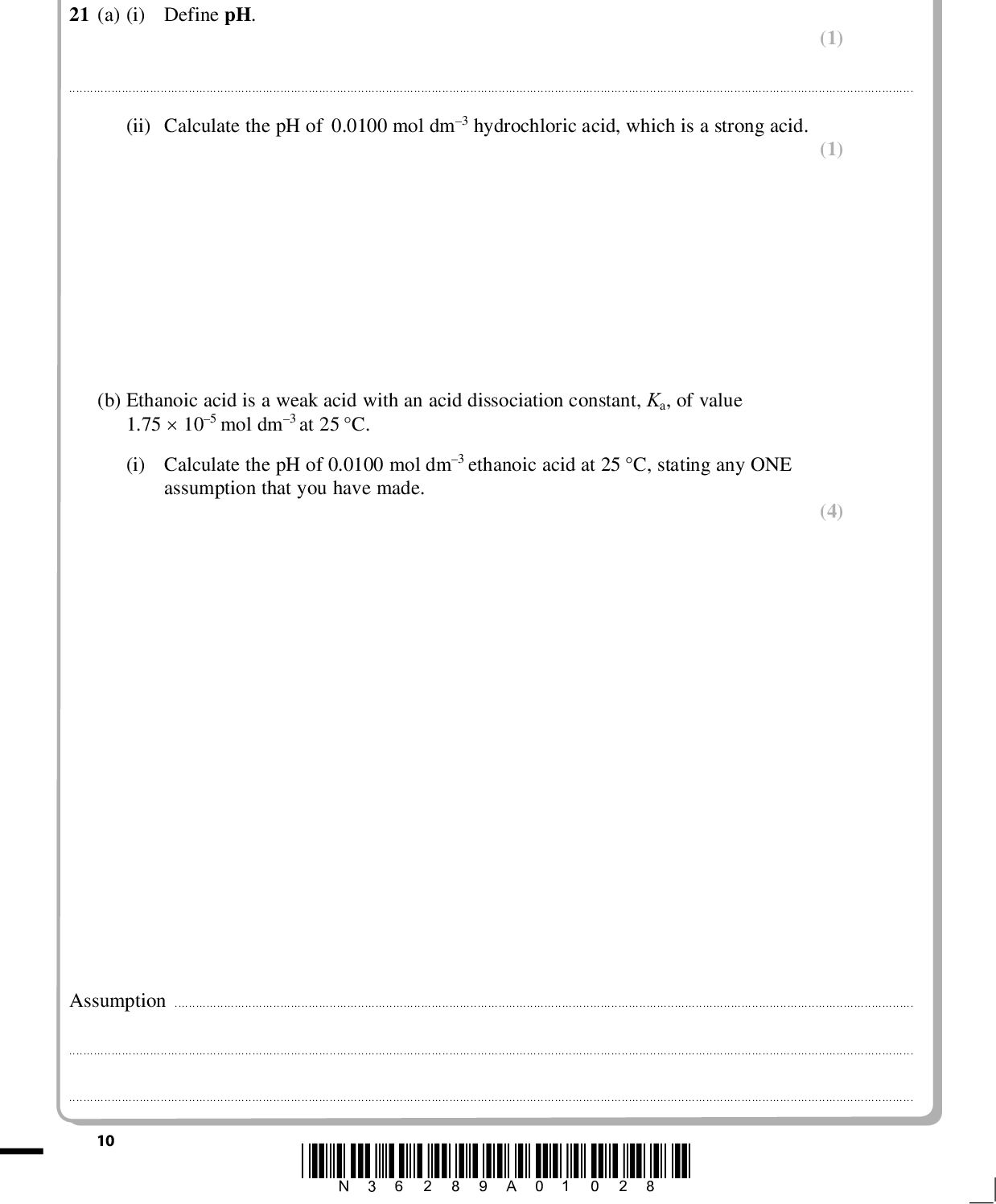 PMT SECTION B Answer ALL the questions. Write your answers in the spaces provided. 21 (a) (i) Define pH. (1)(ii) Calculate the pH of 0.0100 mol dm3 hydrochloric acid, which is a strong acid. (b) Ethanoic acid is a weak acid with an acid dissociation constant, Ka, of value 1.75105 mol dm3 at 25 C. (i) Calculate the pH of 0.0100 mol dm3 ethanoic acid at 25 C, stating any ONE assumption that you have made. (1) (4) Assumption10 *N36289A01028*<br />
 PMT (ii) The pH of hydrochloric and of ethanoic acid at two different concentrations is given in the table. pH of 0.00100 mol dm3 solution pH of 0.000100 mol dm3 solution Hydrochloric acid Ethanoic acid 3.0 3.9 4.0 4.4 In the case of hydrochloric acid, dilution by a factor of 10 increases the pH by one unit. Suggest why ethanoic acid behaves differently. (2)(c) Orange marmalade usually contains sodium citrate as a preservative. Together with the fruit in the marmalade, it forms a buffer solution which, at a suitable pH, inhibits mould growth. (i) Define the term buffer solution. (2)(ii) What is the substance in the fruit that produces a buffer with sodium citrate? (1)*N36289A01128* 11 Turn over<br />
 PMT (iii) Explain how a buffer solution works using this system or any other of your choice. Support your explanation with equations. (4)(Total for Question 21 = 15 marks) 12 *N36289A01228*<br />
 PMT BLANK PAGE *N36289A01328* 13 Turn over<br />
