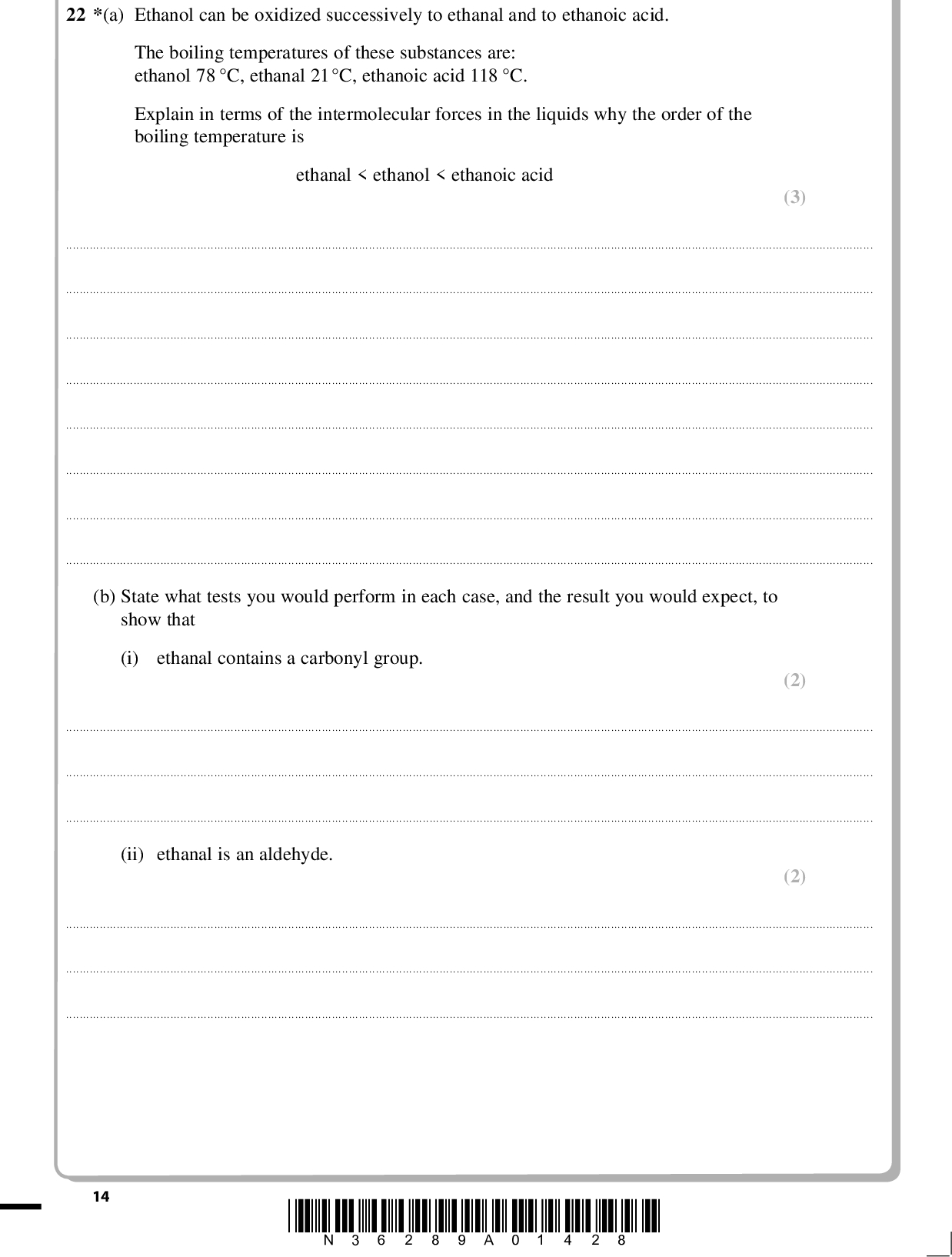 PMT 22 *(a) Ethanol can be oxidized successively to ethanal and to ethanoic acid. The boiling temperatures of these substances are: ethanol 78 C, ethanal 21C, ethanoic acid 118 C. Explain in terms of the intermolecular forces in the liquids why the order of the boiling temperature is ethanal < ethanol < ethanoic acid (3)(b) State what tests you would perform in each case, and the result you would expect, to show that (i) ethanal contains a carbonyl group. (2)(ii) ethanal is an aldehyde. (2)14 *N36289A01428*<br />
 PMT (3) (1) (c) Ethanal reacts with HCN, in the presence of a catalyst of cyanide ions from KCN, to give a cyanohydrin, CH3CH(OH)CN. (i) Give the mechanism for this reaction. (ii) Explain why it is necessary to use HCN and KCN in this reaction, rather than HCN on its own.*(iii) Explain why the product mixture from this reaction is not optically active. (2)(Total for Question 22 = 13 marks) *N36289A01528* 15 Turn over<br />
