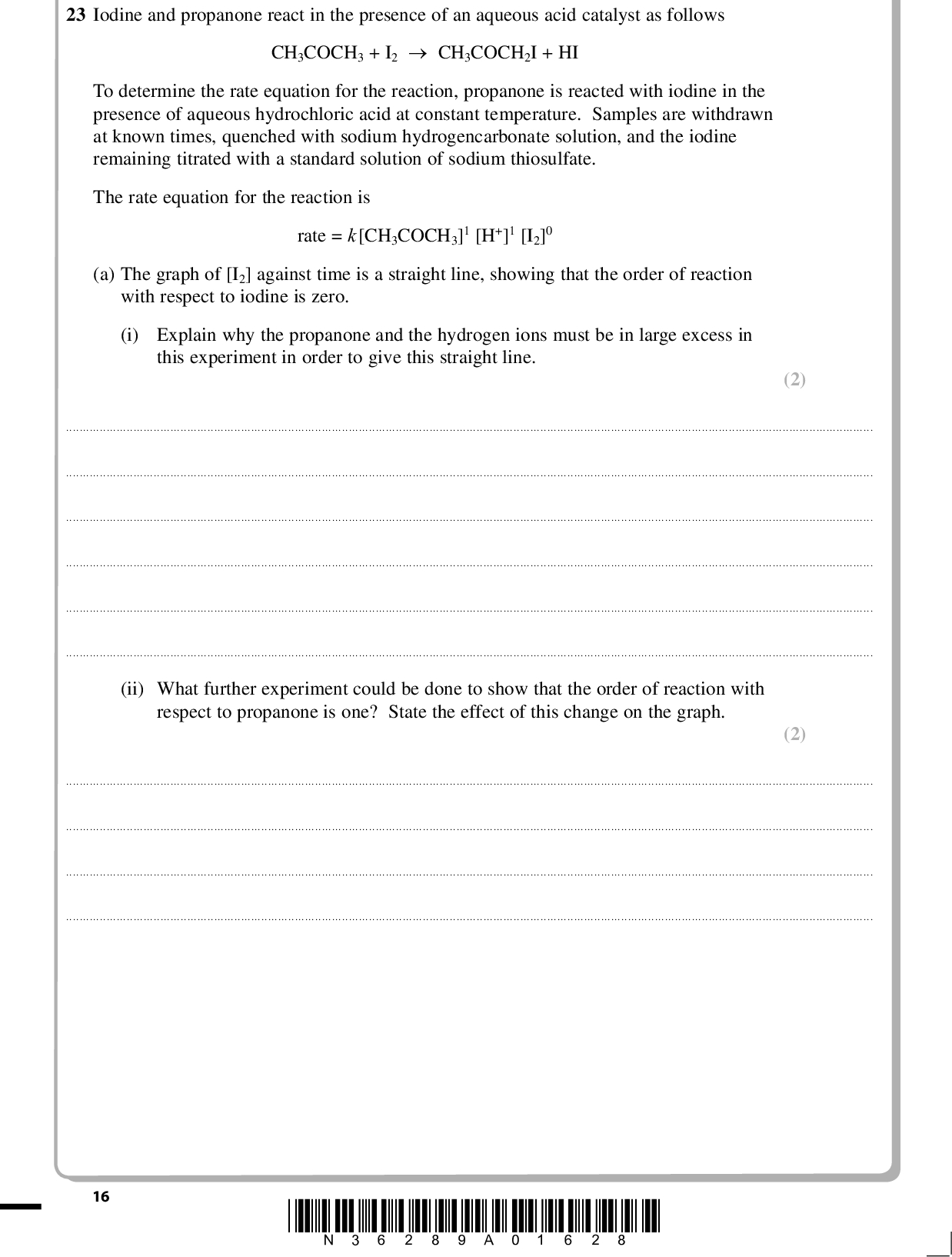 PMT 23 Iodine and propanone react in the presence of an aqueous acid catalyst as follows CH3COCH3 + I2CH3COCH2I + HI To determine the rate equation for the reaction, propanone is reacted with iodine in the presence of aqueous hydrochloric acid at constant temperature. Samples are withdrawn at known times, quenched with sodium hydrogencarbonate solution, and the iodine remaining titrated with a standard solution of sodium thiosulfate. The rate equation for the reaction is rate = k[CH3COCH3]1 [H+]1 [I2]0 (a) The graph of [I2] against time is a straight line, showing that the order of reaction with respect to iodine is zero. (i) Explain why the propanone and the hydrogen ions must be in large excess in this experiment in order to give this straight line. (2)(ii) What further experiment could be done to show that the order of reaction with respect to propanone is one? State the effect of this change on the graph. (2)16 *N36289A01628*<br />
 PMT (iii) Explain why the minimum number of steps in the mechanism for this reaction is (2) (1) two. acid.(b) Sodium hydrogencarbonate stops the reaction by neutralizing the acid catalyst. (i) Give the ionic equation for the reaction between sodium hydrogencarbonate and (ii) Sodium hydroxide cannot be used for neutralization because under very alkaline conditions a reaction occurs between propanone and iodine. Write the equation for this reaction. State symbols are not required. (3) (Total for Question 23 = 10 marks) *N36289A01728* 17 Turn over<br />
