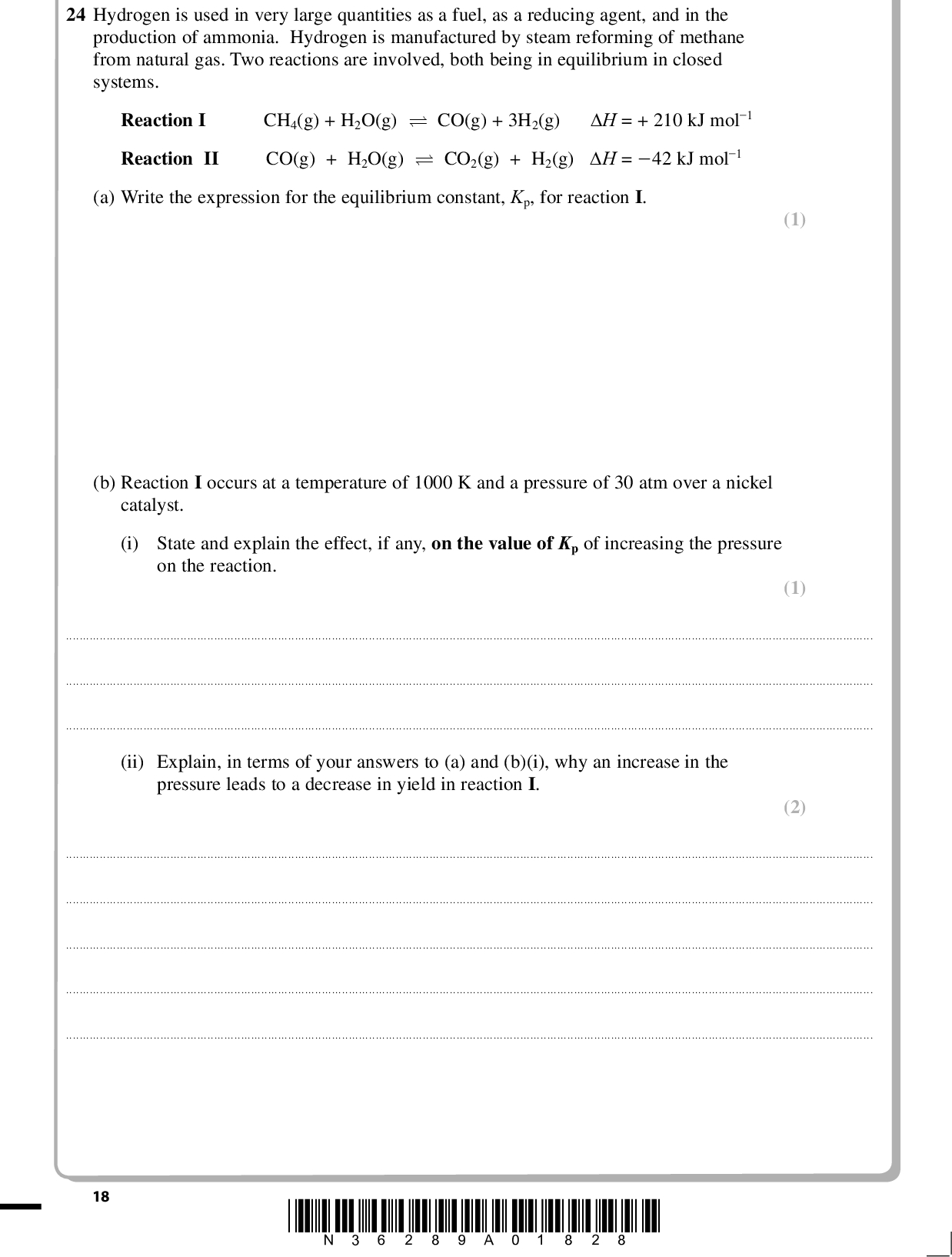 PMT 24 Hydrogen is used in very large quantities as a fuel, as a reducing agent, and in the production of ammonia. Hydrogen is manufactured by steam reforming of methane from natural gas. Two reactions are involved, both being in equilibrium in closed systems. Reaction I CH4(g) + H2O(g) (cid:85) CO(g) + 3H2(g) H = + 210 kJ mol1 Reaction II CO(g) + H2O(g) (cid:85) CO2(g) + H2(g) H = 42 kJ mol1 (a) Write the expression for the equilibrium constant, Kp, for reaction I. (1) (b) Reaction I occurs at a temperature of 1000 K and a pressure of 30 atm over a nickel catalyst. (i) State and explain the effect, if any, on the value of Kp of increasing the pressure on the reaction. (1)(ii) Explain, in terms of your answers to (a) and (b)(i), why an increase in the pressure leads to a decrease in yield in reaction I. (2)18 *N36289A01828*<br />
 PMT (iii) Increasing the pressure on this heterogeneously-catalysed reaction I has very little effect on the rate of the reaction. Suggest why this is so. (2)(c) The expression for Kp for reaction II is P P H CO P P CO H O At a particular temperature and 30 atm pressure, a mixture of equal amounts of carbon monoxide and steam react to give an equilibrium mixture where 75 % of the CO has reacted. Calculate the value of Kp showing your working. (3) *N36289A01928* 19 Turn over<br />
 (d) Carbon dioxide and hydrogen are separated by washing the gas with potassium carbonate solution to give potassium hydrogencarbonate solution, leaving hydrogen in the gas stream. Potassium carbonate is expensive and is regenerated by heating the potassium hydrogencarbonate and liberating the carbon dioxide. (i) Hydrogen is often claimed to be a non-polluting fuel as it only produces water on burning. Explain why its manufacture using reactions I and II does not support this claim.(ii) Write the equation for the thermal decomposition of potassium hydrogencarbonate. State symbols are not required. PMT (1) (1) (1) (e) Although industrial processes are often discussed in terms of equilibria, they are rarely allowed to reach equilibrium. Suggest why, apart from insufficient reaction time, this is so.(Total for Question 24 = 12 marks) TOTAL FOR SECTION B = 50 MARKS 20 *N36289A02028*<br />
