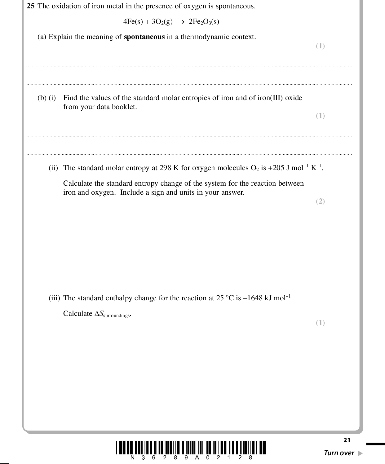PMT SECTION C Answer ALL the questions. Write your answers in the spaces provided. 25 The oxidation of iron metal in the presence of oxygen is spontaneous. (a) Explain the meaning of spontaneous in a thermodynamic context. 4Fe(s) + 3O2(g)2Fe2O3(s) (1)(b) (i) Find the values of the standard molar entropies of iron and of iron(III) oxide from your data booklet. (1)(ii) The standard molar entropy at 298 K for oxygen molecules O2 is +205 J mol1 K1. Calculate the standard entropy change of the system for the reaction between iron and oxygen. Include a sign and units in your answer. (iii) The standard enthalpy change for the reaction at 25 C is 1648 kJ mol1. Calculate Ssurroundings. (2) (1) *N36289A02128* 21 Turn over<br />
 PMT (iv) Use your answers to (b)(ii) and (iii) to calculate the total standard entropy change for the reaction. Include a sign and units in your answer. *(v) The reaction is thermodynamically spontaneous. Use your answers to (b)(ii), (iii) and (iv) to explain, in terms of the physical states of the substances in the reaction and the movement of the molecules in the surroundings, why this is so. (2) (3)(Total for Question 25 = 10 marks) 22 *N36289A02228*<br />
