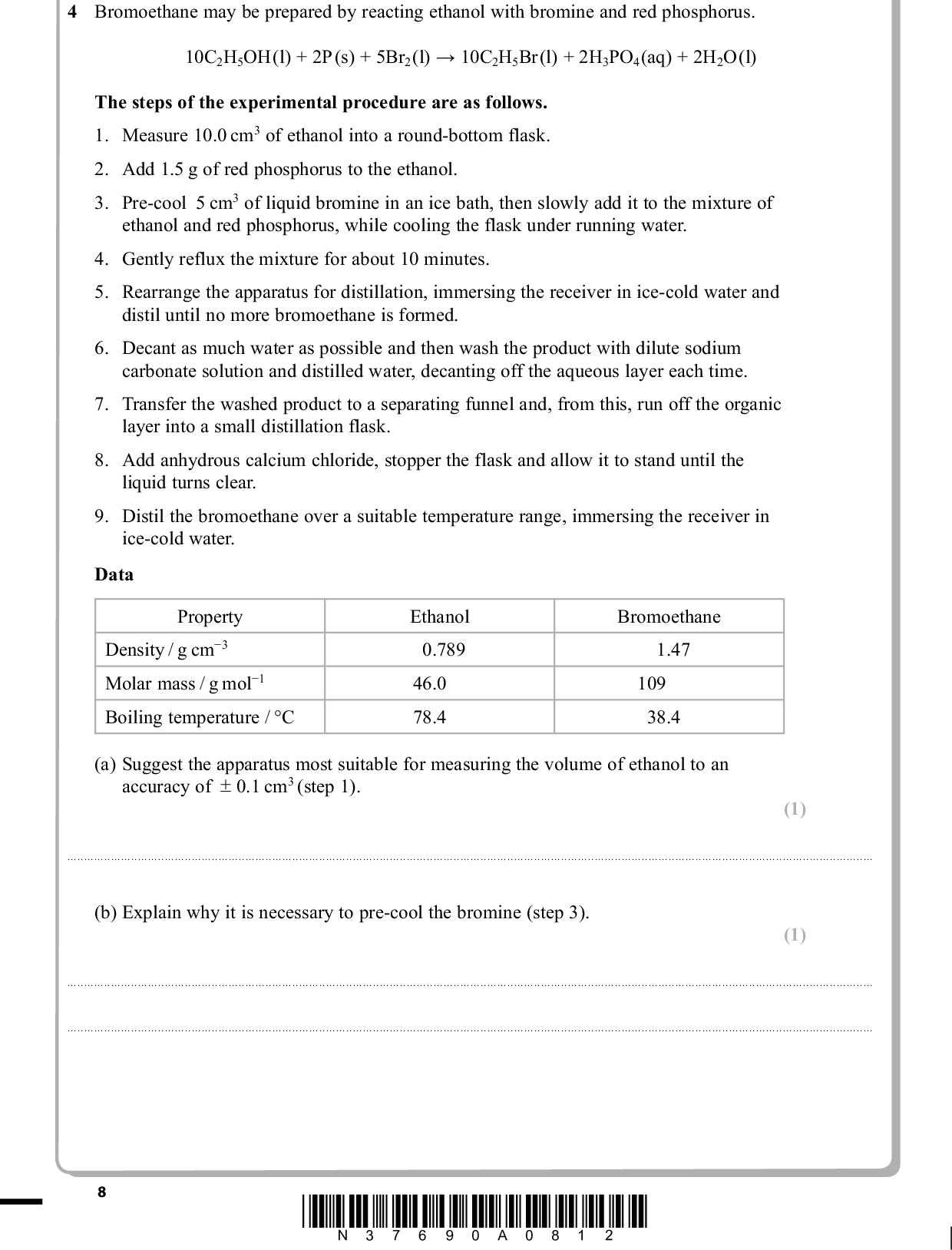 PMT 4 Bromoethane may be prepared by reacting ethanol with bromine and red phosphorus. 10C2H5OH (l) + 2P (s) + 5Br2(l) (cid:314) 10C2H5Br (l) + 2H3PO4(aq) + 2H2O (l) The steps of the experimental procedure are as follows. 1. Measure 10.0 cm3 of ethanol into a round-bottom flask. 2. Add 1.5 g of red phosphorus to the ethanol. 3. Pre-cool 5 cm3 of liquid bromine in an ice bath, then slowly add it to the mixture of ethanol and red phosphorus, while cooling the flask under running water. 4. Gently reflux the mixture for about 10 minutes. 5. Rearrange the apparatus for distillation, immersing the receiver in ice-cold water and distil until no more bromoethane is formed. 6. Decant as much water as possible and then wash the product with dilute sodium carbonate solution and distilled water, decanting off the aqueous layer each time. 7. Transfer the washed product to a separating funnel and, from this, run off the organic layer into a small distillation flask. 8. Add anhydrous calcium chloride, stopper the flask and allow it to stand until the liquid turns clear. 9. Distil the bromoethane over a suitable temperature range, immersing the receiver in ice-cold water. Data Property Density / g cm(cid:237)3 Molar mass / g mol(cid:237)1 Boiling temperature / C Ethanol 0.789 46.0 78.4 Bromoethane 1.47 109 38.4 (a) Suggest the apparatus most suitable for measuring the volume of ethanol to an accuracy of + 0.1 cm3 (step 1). (1) . . . . . . . . . . . . . . . . . . . . . . . . . . . . . . . . . . . . . . . . . . . . . . . . . . . . . . . . . . . . . . . . . . . . . . . . . . . . . . . . . . . . . . . . . . . . . . . . . . . . . . . . . . . . . . . . . . . . . . . . . . . . . .. . . . . . . . . . . . . . . . . . . . . . . . . . . . . . . . . . . . . . . . . . . . . . . . . . . . . . . . . . . . . . . . . . . . . . . . . . . . . . . . . . . . . . . . . . . . . . . . . . . . . . . . . . . . . . . . (b) Explain why it is necessary to pre-cool the bromine (step 3). (1) . . . . . . . . . . . . . . . . . . . . . . . . . . . . . . . . . . . . . . . . . . . . . . . . . . . . . . . . . . . . . . . . . . . . . . . . . . . . . . . . . . . . . . . . . . . . . . . . . . . . . . . . . . . . . . . . . . . . . . . . . . . . . .. . . . . . . . . . . . . . . . . . . . . . . . . . . . . . . . . . . . . . . . . . . . . . . . . . . . . . . . . . . . . . . . . . . . . . . . . . . . . . . . . . . . . . . . . . . . . . . . . . . . . . . . . . . . . . . . . . . . . . . . . . . . . . . . . . . . . . . . . . . . . . . . . . . . . . . . . . . . . . . . . . . . . . . . . . . . . . . . . . . . . . . . . . . . . . . . . . . . . . . . . . . . . . . . . . . . . . . . . . . . . . . . . . . . . . . . . . . . . . . . . . . . . . . . . . . . . . . . . . . . . . . . . . . . . . . . . . . . . . . . . . . . . . . . . . . . . . . . . . . . . . . . . . . . . . . . . . . . . . . . . . . . . . . . . . . . . . . . . . . . . . . . . . . . . . . . *N37690A0812*<br />
 PMT (c) Suggest why it is also necessary to cool the mixture while adding the bromine (step 3). (1) . . . . . . . . . . . . . . . . . . . . . . . . . . . . . . . . . . . . . . . . . . . . . . . . . . . . . . . . . . . . . . . . . . . . . . . . . . . . . . . . . . . . . . . . . . . . . . . . . . . . . . . . . . . . . . . . . . . . . . . . . . . . . .. . . . . . . . . . . . . . . . . . . . . . . . . . . . . . . . . . . . . . . . . . . . . . . . . . . . . . . . . . . . . . . . . . . . . . . . . . . . . . . . . . . . . . . . . . . . . . . . . . . . . . . . . . . . . . . . (d) Draw a labelled diagram of the apparatus that you would use to heat the mixture under reflux (step 4). (3) (e) Suggest why, in both the distillations, the receiver is immersed in ice-cold water (steps 5 and 9). (1) . . . . . . . . . . . . . . . . . . . . . . . . . . . . . . . . . . . . . . . . . . . . . . . . . . . . . . . . . . . . . . . . . . . . . . . . . . . . . . . . . . . . . . . . . . . . . . . . . . . . . . . . . . . . . . . . . . . . . . . . . . . . . . . . . . . . . . . . . . . . . . . . . . . . . . . . . . . . . . . . . . . . . . . . . . . . . . . . . . . . . . . . . . . . . . . . . . . . . . . . . . . . . . . . . . . . . . . . . . . . . . . . . . . . . . . . . . . . . . . . *N37690A0912* Turn over<br />
 PMT (f ) State the purpose of the following in this procedure: (i) Washing the product with dilute sodium carbonate solution (step 6). (1) . . . . . . . . . . . . . . . . . . . . . . . . . . . . . . . . . . . . . . . . . . . . . . . . . . . . . . . . . . . . . . . . . . . . . . . . . . . . . . . . . . . . . . . . . . . . . . . . . . . . . . . . . . . . . . . . . . . . . . . . . . . . . .. . . . . . . . . . . . . . . . . . . . . . . . . . . . . . . . . . . . . . . . . . . . . . . . . . . . . . . . . . . . . . . . . . . . . . . . . . . . . . . . . . . . . . . . . . . . . . . . . . . . . . . . . . . . . . . . (ii) Adding anhydrous calcium chloride to the organic layer (step 8). (1) . . . . . . . . . . . . . . . . . . . . . . . . . . . . . . . . . . . . . . . . . . . . . . . . . . . . . . . . . . . . . . . . . . . . . . . . . . . . . . . . . . . . . . . . . . . . . . . . . . . . . . . . . . . . . . . . . . . . . . . . . . . . . .. . . . . . . . . . . . . . . . . . . . . . . . . . . . . . . . . . . . . . . . . . . . . . . . . . . . . . . . . . . . . . . . . . . . . . . . . . . . . . . . . . . . . . . . . . . . . . . . . . . . . . . . . . . . . . . . (g) Suggest a suitable temperature range for the collection of the product in the final distillation (step 9), giving the temperatures in whole numbers. (1) From . . . . . . . . . . . . . . . . . . . . . . . . . . . . . . . . . . . . . . . . . . . . . . . . . . . . . . . . . . . . . . . . . . . . . . . . . . . . . . . . . . . . . . . . . . . . . . . . . . . . . . . . . . . . . . . . . . . . . . . . . . . . .. . . . . . . . . . . . . . . . . . . . . . . . . . . . . . . . . . . . . . . . . . . . . . . . . . . . . . . . . . . . . . . . . . . . . . . . . . . . . . . . . . . . . . . . . . . . . . . . . . To . . . . . . . . . . . . . . . . . . . . . . . . . . . . . . . . . . . . . . . . . . . . . . . . . . . . . . . . . . . . . . . . . . . . . . . . . . . . . . . . . . . . . . . . . . . . . . . . . . . . . . . . . . . . . . . . . . . . . . . . . . . . .. . . . . . . . . . . . . . . . . . . . . . . . . . . . . . . . . . . . . . . . . . . . . . . . . . . . . . . . . . . . . . . . . . . . . . . . . . . . . . . . . . . . . . . . . . . . . . . . . . . . . . . . (h) (i) Calculate the number of moles of ethanol used in the preparation. (ii) Given that one mole of ethanol forms one mole of bromoethane, calculate the maximum mass, in grams, of bromoethane that may be prepared using 10 cm3 of ethanol. (1) (1) 10 *N37690A01012*<br />
 (iii) Using the procedure described, a student prepared 13.3 g of bromoethane. Calculate the percentage yield of bromoethane in this preparation. (iv) Suggest why the yield is calculated in relation to the ethanol rather than the bromine. PMT (1) (1) . . . . . . . . . . . . . . . . . . . . . . . . . . . . . . . . . . . . . . . . . . . . . . . . . . . . . . . . . . . . . . . . . . . . . . . . . . . . . . . . . . . . . . . . . . . . . . . . . . . . . . . . . . . . . . . . . . . . . . . . . . . . . . . . . . . . . . . . . . . . . . . . . . . . . . . . . . . . . . . . . . . . . . . . . . . . . . . . . . . . . . . . . . . . . . . . . . . . . . . . . . . . . . . . . . . . . . . . . . . . . . . . . . . . . . . . . . . . . . . . . . . . . . . . . . . . . . . . . . . . . . . . . . . . . . . . . . . . . . . . . . . . . . . . . . . . . . . . . . . . . . . . . . . . . . . . . . . . . . . . . . . . . . . . . . . . . . . . . . . . . . . . . . . . . . . . . . . . . . . . . . . . . . . . . . . . . . . . . . . . . . . . . . . . . . . . . . . . . . . . . . . . . . . . . . . . . . . . . . . . . . . . . . . . . . . . . . . . . . . . . . . . . . . . . . . . . . . . . . . . . . . . . . . . . . . . . . . . . . . . . . . . . . . . . . . . . . . . . . . . . . . . . . . . . . . . . . . . . . . . . . . . . . . . . . . . . . . . . . . . . . . . . . . . . . . . . . . . . . . . . . . . . . . . . . . . . . . . . . . . . . . . . . . . . . . . . . . . . . . . . . . . . . . . . . . . . . . . . . . . . . . . . . . . . . . . . . . . . . . . . . . . . . . . . . . . . . . . . . . . . . . . . . . . . . . . . . . . . . . . . . . . . . . . . . . . . . . . . . . . . . . . . . . . . . . . . . . . . . . . (v) Suggest one reason, other than volatility of the reactants or products, why the preparation does not produce a 100 % yield. (1) . . . . . . . . . . . . . . . . . . . . . . . . . . . . . . . . . . . . . . . . . . . . . . . . . . . . . . . . . . . . . . . . . . . . . . . . . . . . . . . . . . . . . . . . . . . . . . . . . . . . . . . . . . . . . . . . . . . . . . . . . . . . . . . . . . . . . . . . . . . . . . . . . . . . . . . . . . . . . . . . . . . . . . . . . . . . . . . . . . . . . . . . . . . . . . . . . . . . . . . . . . . . . . . . . . . . . . . . . . . . . . . . . . . . . . . . . . . . . . . . . . . . . . . . . . . . . . . . . . . . . . . . . . . . . . . . . . . . . . . . . . . . . . . . . . . . . . . . . . . . . . . . . . . . . . . . . . . . . . . . . . . . . . . . . . . . . . . . . . . . . . . . . . . . . . . . . . . . . . . . . . . . . . . . . . . . . . . . . . . . . . . . . . . . . . . . . . . . . . . . . . . . . . . . . . . . . . . . . . . . . . . . . . . . . . . . . . . . . . . . . . . . . . . . . . . . . . . . . . . . . . . . . . . . . . . . . . . . . . . . . . . . . . . . . . . . . . . . . . . . . . . . . . . . . . . . . . . . . . . . . . . . . . . . . . . . . . . . . . . . . . . . . . . . . . . . . . . . . . . . . . . . . . . . . . . . . . . . . . . . . . . . . . . . . . . . . . . . . . . . . . . . . . . . . . . . . . . . . . . . . . . . . . . . . . . . . . . . . . . . . . . . . . . . . . . . . . . . . . . . . . . . . . . . . . . . . . . . . . . . . . . . . . . . . . . . . . . . . . . . . . . . . . . . . . . . . . . . . . . . (Total for Question 4 = 15 marks) TOTAL FOR PAPER = 50 MARKS *N37690A01112* 11<br />
