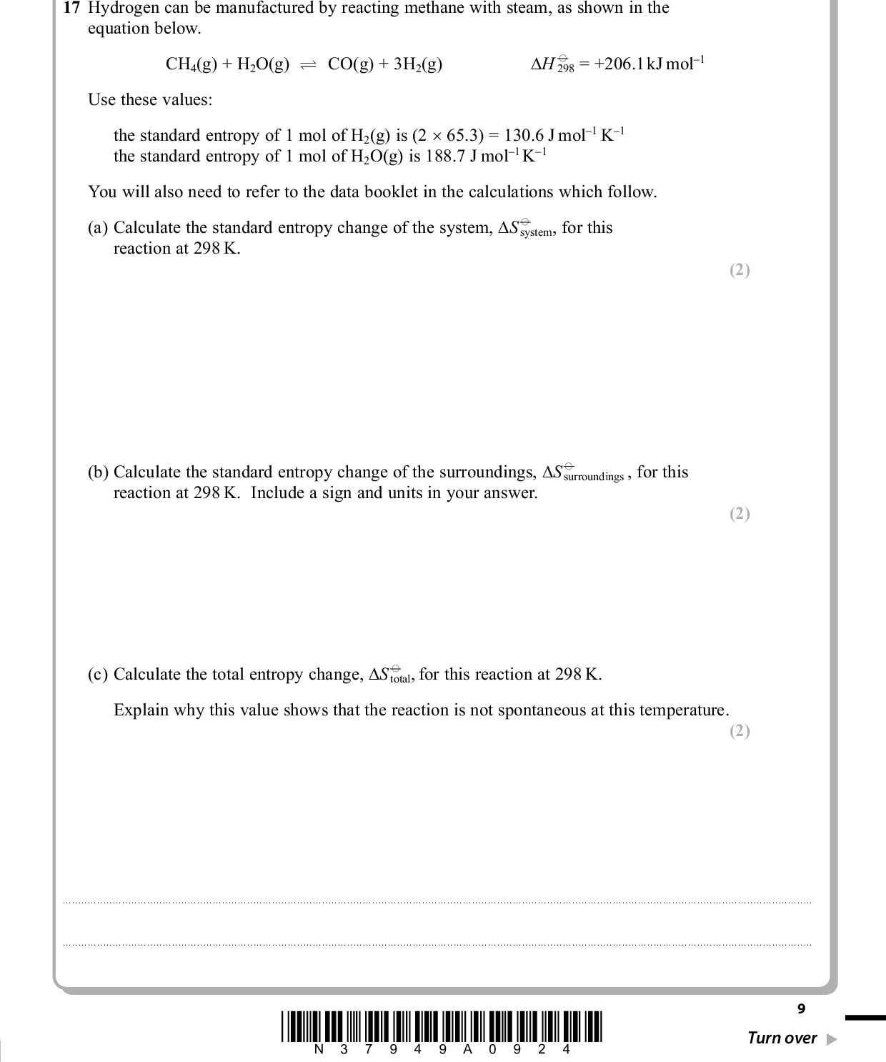 SECTION B Answer ALL the questions. Write your answers in the spaces provided. 17 Hydrogen can be manufactured by reacting methane with steam, as shown in the equation below. CH4(g) + H2O(g) (cid:85) CO(g) + 3H2(g) (cid:39)H (cid:57) 298 = +206.1 kJ mol1 Use these values: the standard entropy of 1 mol of H2(g) is (2 (cid:117) 65.3) = 130.6 J mol1 K1 the standard entropy of 1 mol of H2O(g) is 188.7 J mol1 K1 You will also need to refer to the data booklet in the calculations which follow. (a) Calculate the standard entropy change of the system, (cid:39)S (cid:57) system, for this reaction at 298 K. PMT (2) (2) (b) Calculate the standard entropy change of the surroundings, (cid:39)S (cid:57) surroundings , for this reaction at 298 K. Include a sign and units in your answer. (c) Calculate the total entropy change, (cid:39)S (cid:57) total, for this reaction at 298 K. Explain why this value shows that the reaction is not spontaneous at this temperature. (2) . . . . . . . . . . . . . . . . . . . . . . . . . . . . . . . . . . . . . . . . . . . . . . . . . . . . . . . . . . . . . . . . . . . . . . . . . . . . . . . . . . . . . . . . . . . . . . . . . . . . . . . . . . . . . . . . . . . . . . . . . . . . . . . . . . . . . . . . . . . . . . . . . . . . . . . . . . . . . . . . . . . . . . . . . . . . . . . . . . . . . . . . . . . . . . . . . . . . . . . . . . . . . . . . . . . . . . . . . . . . . . . . . . . . . . . . . . . . . . . . . . . . . . . . . . . . . . . . . . . . . . . . . . . . . . . . . . . . . . . . . . . . . . . . . . . . . . . . . . . . . . . . . . . . . . . . . . . . . . . . . . . . . . . . . . . . . . . . . . . . . . . . . . . . . . . . . . . . . . . . . . . . . . . . . . . . . . . . . . . . . . . . . . . . . . . . . . . . . . . . . . . . . . . . . . . . . . . . . . . . . . . . . . . . . . . . . . . . . . . . . . . . . . . . . . . . . . . . . . . . . . . . . . . . . . . . . . . . . . . . *N37949A0924* Turn over<br />
 PMT (d) The composition of an equilibrium mixture produced at 2.0 atmospheres pressure and at a much higher temperature is shown below. CH4(g) + H2O(g) (cid:85) CO(g) + 3H2(g) Amount in equilibrium 0.80 0.80 1.20 3.60 mixture / mol *(i) Write the expression for the equilibrium constant, Kp, of the reaction and calculate its value. Include units in your answer. (6) (1) (ii) The total entropy change in J mol1 K1 is related to the equilibrium constant by the equation (cid:39)S (cid:57) total = R lnKp or (cid:39)S (cid:57) total = 2.3R logKp Calculate the total entropy change at the temperature of the reaction. [R = 8.31 J mol1 K1] 10 *N37949A01024*<br />
 (iii) Calculate the temperature at which this equilibrium is reached using your total. Assume that (cid:39)H is still +206.1 kJ mol1 and that system = +225 J K1 mol1. (This is not the same as the value for (cid:39)S (cid:57) answer to (ii) for (cid:39)S (cid:57) (cid:39)S (cid:57) calculated in (a) which is at 298 K.) system *(e) Use the magnitude and signs of the entropy changes to explain the effect of a temperature increase on the equilibrium constant of this endothermic reaction. PMT (2) (2) . . . . . . . . . . . . . . . . . . . . . . . . . . . . . . . . . . . . . . . . . . . . . . . . . . . . . . . . . . . . . . . . . . . . . . . . . . . . . . . . . . . . . . . . . . . . . . . . . . . . . . . . . . . . . . . . . . . . . . . . . . . . . . . . . . . . . . . . . . . . . . . . . . . . . . . . . . . . . . . . . . . . . . . . . . . . . . . . . . . . . . . . . . . . . . . . . . . . . . . . . . . . . . . . . . . . . . . . . . . . . . . . . . . . . . . . . . . . . . . . . . . . . . . . . . . . . . . . . . . . . . . . . . . . . . . . . . . . . . . . . . . . . . . . . . . . . . . . . . . . . . . . . . . . . . . . . . . . . . . . . . . . . . . . . . . . . . . . . . . . . . . . . . . . . . . . . . . . . . . . . . . . . . . . . . . . . . . . . . . . . . . . . . . . . . . . . . . . . . . . . . . . . . . . . . . . . . . . . . . . . . . . . . . . . . . . . . . . . . . . . . . . . . . . . . . . . . . . . . . . . . . . . . . . . . . . . . . . . . . . . . . . . . . . . . . . . . . . . . . . . . . . . . . . . . . . . . . . . . . . . . . . . . . . . . . . . . . . . . . . . . . . . . . . . . . . . . . . . . . . . . . . . . . . . . . . . . . . . . . . . . . . . . . . . . . . . . . . . . . . . . . . . . . . . . . . . . . . . . . . . . . . . . . . . . . . . . . . . . . . . . . . . . . . . . . . . . . . . . . . . . . . . . . . . . . . . . . . . . . . . . . . . . . . . . . . . . . . . . . . . . . . . . . . . . . . . . . . . . . . . . . . . . . . . . . . . . . . . . . . . . . . . . . . . . . . . . . . . . . . . . . . . . . . . . . . . . . . . . . . . . . . . . . . . . . . . . . . . . . . . . . . . . . . . . . . . . . . . . . . . . . . . . . . . . . . . . . . . . . . . . . . . . . . . . . . . . . . . . . . . . . . . . . . . . . . . . . . . . . . . . . . . . . . . . . . . . . . . . . . . . . . . . . . . . . . . . . . . . . . . . . . . . . . . . . . . . . . . . . . . . . . . . . . . . . . . . . . . . . . . . . . . . . . . . . . . . . . . . . . . . . . . . . . . . . . . . . . . . . . . . . . . . . . . . . . . . . . . . . . . . . . . . . . . . . . . . . . . . . . . . . . . . . . . . . . . . . . . . . . . . . . . . . . . . . . . . . . . . . . . . . . . . . . . . . . . . . . . . . . . . . . . . . . . . . . . . . . . . . . . . . . . . . . . . . . . . . . . . . . . . . . . . . . . . . . . . . . . . . . . . . . . . . . . . . . . . . . . . . . . . . . . . . . . . . . . . . . . . . . . . . . . . . . . . . . . . . . . . . . . . . . . . . . . . . . . . . . . . . . . . . . . . . . . . . . . . . . . . . . . . . . . . . . . . . . . . . . . . . . . . . . . . . . . . . . . . . . . . . . . . . . . . . . . . . . . . . . . . . . . . . . . . . . . . . . . . . . . . . . . . . . . . . . . . . . . . . . . . . . . . . . . . . . . . . . . . . . . . . . . . . . . . . . . . . . . . . . . . . . . . . . . . . . . . . . . . . . . . . . . . . . . . . . . . . . . . . . . . . . . . . . . . . . . . . . . . . . . . . . . . . . . . . . . . . . . . . . . . . . . . . . . . . . . . . . . . . . . . . . . . . . . . . . . . . . . . . . . . . . . . . . . . . . . . . . . . . . . . . . . . . . . . . . . . . . . . . . . . . . . . . . . . . . . . . . . . . . . . . . . . . . . . . . . . . . . . . . . . . . . . . . . . . . . . . . . . . . . . . . . . . . . . . . . . . . . . . . . . . . . . . . . . . . . . . . . . . . . . . . . . . . . . . . . . . . . . . . . . . . (Total for Question 17 = 17 marks) *N37949A01124* 11 Turn over<br />
