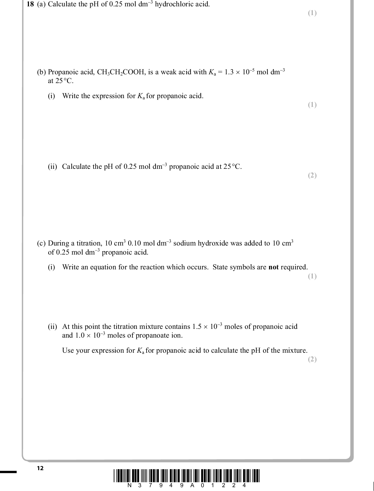 18 (a) Calculate the pH of 0.25 mol dm3 hydrochloric acid. (b) Propanoic acid, CH3CH2COOH, is a weak acid with Ka = 1.3 (cid:117) 105 mol dm3 at 25(cid:113)C. (i) Write the expression for Ka for propanoic acid. (ii) Calculate the pH of 0.25 mol dm3 propanoic acid at 25(cid:113)C. PMT (1) (1) (2) (c) During a titration, 10 cm3 0.10 mol dm3 sodium hydroxide was added to 10 cm3 of 0.25 mol dm3 propanoic acid. (i) Write an equation for the reaction which occurs. State symbols are not required. (ii) At this point the titration mixture contains 1.5 (cid:117) 103 moles of propanoic acid and 1.0 (cid:117) 103 moles of propanoate ion. Use your expression for Ka for propanoic acid to calculate the pH of the mixture. (1) (2) *N37949A01224* 12<br />
 PMT *(iii) When a further small amount of 0.10 mol dm3 sodium hydroxide is added in the titration, the pH changes very little. Explain why the pH change is small. (3) . . . . . . . . . . . . . . . . . . . . . . . . . . . . . . . . . . . . . . . . . . . . . . . . . . . . . . . . . . . . . . . . . . . . . . . . . . . . . . . . . . . . . . . . . . . . . . . . . . . . . . . . . . . . . . . . . . . . . . . . . . . . . . . . . . . . . . . . . . . . . . . . . . . . . . . . . . . . . . . . . . . . . . . . . . . . . . . . . . . . . . . . . . . . . . . . . . . . . . . . . . . . . . . . . . . . . . . . . . . . . . . . . . . . . . . . . . . . . . . . . . . . . . . . . . . . . . . . . . . . . . . . . . . . . . . . . . . . . . . . . . . . . . . . . . . . . . . . . . . . . . . . . . . . . . . . . . . . . . . . . . . . . . . . . . . . . . . . . . . . . . . . . . . . . . . . . . . . . . . . . . . . . . . . . . . . . . . . . . . . . . . . . . . . . . . . . . . . . . . . . . . . . . . . . . . . . . . . . . . . . . . . . . . . . . . . . . . . . . . . . . . . . . . . . . . . . . . . . . . . . . . . . . . . . . . . . . . . . . . . . . . . . . . . . . . . . . . . . . . . . . . . . . . . . . . . . . . . . . . . . . . . . . . . . . . . . . . . . . . . . . . . . . . . . . . . . . . . . . . . . . . . . . . . . . . . . . . . . . . . . . . . . . . . . . . . . . . . . . . . . . . . . . . . . . . . . . . . . . . . . . . . . . . . . . . . . . . . . . . . . . . . . . . . . . . . . . . . . . . . . . . . . . . . . . . . . . . . . . . . . . . . . . . . . . . . . . . . . . . . . . . . . . . . . . . . . . . . . . . . . . . . . . . . . . . . . . . . . . . . . . . . . . . . . . . . . . . . . . . . . . . . . . . . . . . . . . . . . . . . . . . . . . . . . . . . . . . . . . . . . . . . . . . . . . . . . . . . . . . . . . . . . . . . . . . . . . . . . . . . . . . . . . . . . . . . . . . . . . . . . . . . . . . . . . . . . . . . . . . . . . . . . . . . . . . . . . . . . . . . . . . . . . . . . . . . . . . . . . . . . . . . . . . . . . . . . . . . . . . . . . . . . . . . . . . . . . . . . . . . . . . . . . . . . . . . . . . . . . . . . . . . . . . . . . . . . . . . . . . . . . . . . . . . . . . . . . . . . . . . . . . . . . . . . . . . . . . . . . . . . . . . . . . . . . . . . . . . . . . . . . . . . . . . . . . . . . . . . . . . . . . . . . . . . . . . . . . . . . . . . . . . . . . . . . . . . . . . . . . . . . . . . . . . . . . . . . . . . . . . . . . . . . . . . . . . . . . . . . . . . . . . . . . . . . . . . . . . . . . . . . . . . . . . . . . . . . . . . . . . . . . . . . . . . . . . . . . . . . . . . . . . . . . . . . . . . . . . . . . . . . . . . . . . . . . . . . . . . . . . . . . . . . . . . . . . . . . . . . . . . . . . . . . . . . . . . . . . . . . . . . . . . . . . . . . . . . . . . . . . . . . . . . . . . . . . . . . . . . . . . . . . . . . . . . . . . . . . . . . . . . . . . . . . . . . . . . . . . . . . . . . . . . . . . . . . . . . . . . . . . . . . . . . . . . . . . . . . . . . . . . . . . . . . . . . . . . . . . . . . . . . . . . . . . . . . . . . . . . . . . . . . . . . . . . . . . . . . . . . . . . . . . . . . . . . . . . . . . . . . . . . . . . . . . . . . . . . . . . . . . . . . . . . . . . . . . . . . . . . . . . . . . . . . . . . . . . . . . . . . . . . . . . . . . . . . . . . . . . . . . . . . . . . . . . . . . . . . . . . . . . . . . . . . . . . . . . . . . . . . . . . . . . . . . . . . . . . . . . . . . . . . . . . . . . . . . . . . . . . . . . . . . . . . . . . . . . . . . . . . . . . . . . . . . . . . . . . . . . . . . . . . . . . . . . . . . . . . . . . . . . . . . . . . . . . . . . . . . . . . . . . . . . . . . . . . . . . . . . . . . . . . . . . . . . . . . . . . . . . . . . . . . . . . . . . . . . . . . . . . . . . . . . . . . . . . . . . . . . . . . . . . . . . . . . . . . . . . . . . . . . . . . . . . . . . . . . . . . . . . . . . . . . . . . . . . . . . . . . . . . . . . . . . . . . . . . . . . . . . . . . . . . . . . . . . . . . . . . . . . (iv) Draw the titration curve showing the change in pH when 0.10 mol dm3 sodium hydroxide is added to 10 cm3 of 0.25 mol dm3 propanoic acid until present in excess. The equivalence point is 25 cm3. (3) pH 14 12 10 10 20 30 40 50 Volume of sodium hydroxide solution/cm3 *N37949A01324* 13 Turn over<br />
 PMT (v) Explain, referring to your data booklet, whether bromocresol green would be a suitable indicator for this titration. (2) . . . . . . . . . . . . . . . . . . . . . . . . . . . . . . . . . . . . . . . . . . . . . . . . . . . . . . . . . . . . . . . . . . . . . . . . . . . . . . . . . . . . . . . . . . . . . . . . . . . . . . . . . . . . . . . . . . . . . . . . . . . . . . . . . . . . . . . . . . . . . . . . . . . . . . . . . . . . . . . . . . . . . . . . . . . . . . . . . . . . . . . . . . . . . . . . . . . . . . . . . . . . . . . . . . . . . . . . . . . . . . . . . . . . . . . . . . . . . . . . . . . . . . . . . . . . . . . . . . . . . . . . . . . . . . . . . . . . . . . . . . . . . . . . . . . . . . . . . . . . . . . . . . . . . . . . . . . . . . . . . . . . . . . . . . . . . . . . . . . . . . . . . . . . . . . . . . . . . . . . . . . . . . . . . . . . . . . . . . . . . . . . . . . . . . . . . . . . . . . . . . . . . . . . . . . . . . . . . . . . . . . . . . . . . . . . . . . . . . . . . . . . . . . . . . . . . . . . . . . . . . . . . . . . . . . . . . . . . . . . . . . . . . . . . . . . . . . . . . . . . . . . . . . . . . . . . . . . . . . . . . . . . . . . . . . . . . . . . . . . . . . . . . . . . . . . . . . . . . . . . . . . . . . . . . . . . . . . . . . . . . . . . . . . . . . . . . . . . . . . . . . . . . . . . . . . . . . . . . . . . . . . . . . . . . . . . . . . . . . . . . . . . . . . . . . . . . . . . . . . . . . . . . . . . . . . . . . . . . . . . . . . . . . . . . . . . . . . . . . . . . . . . . . . . . . . . . . . . . . . . . . . . . . . . . . . . . . . . . . . . . . . . . . . . . . . . . . . . . . . . . . . . . . . . . . . . . . . . . . . . . . . . . . . . . . . . . . . . . . . . . . . . . . . . . . . . . . . . . . . . . . . . . . . . . . . . . . . . . . . . . . . . . . . . . . . . . . . . . . . . . . . . . . . . . . . . . . . . . . . . . . . . . . . . . . . . . . . . . . . . . . . . . . . . . . . . . . . . . . . . . . . . . . . . . . . . . . . . . . . . . . . . . . . . . . . . . . . . . . . . . . . . . . . . . . . . . . . . . . . . . . . . . . . . . . . . . . . . . . . . . . . . . . . . . . . . . . . . . . . . . . . . . . . . . . . . . . . . . . . . . . . . . . . . . . . . . . . . . . . . . . . . . . . . . . . . . . . . . . . . . . . . . . . . . . . . . . . . . . . . . . . . . . . . . . . . . . . . . . . . . . . . . . . . . . . . . . . . . . . . . . . . . . . . . . . . . . . . . . . . . . . . . . . . . . . . . . . . . . . . . . . . . . . . . . . . . . . . . . . . . . . . . . . . . . . . . . . . . . . . . . . . . . . . . . . . . . . . . . . . . . . . . . . . . . . . . . . . . . . . . . . . . . . . . . . . . . . . . . . . . . . . . . . . . . . . . . . . . . . . . . . . . . . . . . . . . . . . . . . . . . . . . . . . . . . . . . . . . . . . . . . . . . . . . . . . . . . . . . . . . . . . . . . . . . . . . . . . . . . . . . . . . . . . . . . . . . . . . . . . . . . . . . . . . . . . . . . . . . . . . . . . . . . . . . . . . . . . . . . . . . . . . . . . . . . . . . . . . . . . . . . . . . . . . . . . . . . . . . . . . . . . . . . . . . . . . . . . . . . . . . . . . . . . . . . . . . . . . . . . . . . . . . . . . . . . . . . . . . . . . . . . . . . . . . . . . . . . . . . . . . . . . . . . . . . . . . . . . . . . . . . . . . . . . . . . . . . . . . . . . . . . . . . . . . . . . . . . . . . . . . . . . . . . . . . . . . . . . . . . . . . . . . . . . . . . . . . . . . . . . . . . . . . . . . . . . . . . . . . (d) Propanoic acid is produced in the reactions shown below. CH3CH2CN CH3CH2COCl Reaction 1 Reaction 2 CH3CH2CHO Reaction 3 CH3CH2COOH (i) Suggest a reagent which could be used to carry out reaction 1. (1) . . . . . . . . . . . . . . . . . . . . . . . . . . . . . . . . . . . . . . . . . . . . . . . . . . . . . . . . . . . . . . . . . . . . . . . . . . . . . . . . . . . . . . . . . . . . . . . . . . . . . . . . . . . . . . . . . . . . . . . . . . . . . . . . . . . . . . . . . . . . . . . . . . . . . . . . . . . . . . . . . . . . . . . . . . . . . . . . . . . . . . . . . . . . . . . . . . . . . . . . . . . . . . . . . . . . . . . . . . . . . . . . . . . . . . . . . . . . . . . . (ii) Write an equation for reaction 2. State symbols are not required. (iii) What would be observed if reaction 3 was carried out using potassium dichromate(VI) and sulfuric acid? (1) (1) . . . . . . . . . . . . . . . . . . . . . . . . . . . . . . . . . . . . . . . . . . . . . . . . . . . . . . . . . . . . . . . . . . . . . . . . . . . . . . . . . . . . . . . . . . . . . . . . . . . . . . . . . . . . . . . . . . . . . . . . . . . . . . . . . . . . . . . . . . . . . . . . . . . . . . . . . . . . . . . . . . . . . . . . . . . . . . . . . . . . . . . . . . . . . . . . . . . . . . . . . . . . . . . . . . . . . . . . . . . . . . . . . . . . . . . . . . . . . . . . 14 *N37949A01424*<br />
 PMT (e) What type of reagent would be used to convert propanoic acid to propan-1-ol? Identify a suitable reagent for this reaction. (2) . . . . . . . . . . . . . . . . . . . . . . . . . . . . . . . . . . . . . . . . . . . . . . . . . . . . . . . . . . . . . . . . . . . . . . . . . . . . . . . . . . . . . . . . . . . . . . . . . . . . . . . . . . . . . . . . . . . . . . . . . . . . . . . . . . . . . . . . . . . . . . . . . . . . . . . . . . . . . . . . . . . . . . . . . . . . . . . . . . . . . . . . . . . . . . . . . . . . . . . . . . . . . . . . . . . . . . . . . . . . . . . . . . . . . . . . . . . . . . . . . . . . . . . . . . . . . . . . . . . . . . . . . . . . . . . . . . . . . . . . . . . . . . . . . . . . . . . . . . . . . . . . . . . . . . . . . . . . . . . . . . . . . . . . . . . . . . . . . . . . . . . . . . . . . . . . . . . . . . . . . . . . . . . . . . . . . . . . . . . . . . . . . . . . . . . . . . . . . . . . . . . . . . . . . . . . . . . . . . . . . . . . . . . . . . . . . . . . . . . . . . . . . . . . . . . . . . . . . . . . . . . . . . . . . . . . . . . . . . . . . . . . . . . . . . . . . . . . . . . . . . . . . . . . . . . . . . . . . . . . . . . . . . . . . . . . . . . . . . . . . . . . . . . . . . . . . . . . . . . . . . . . . . . . . . . . . . . . . . . . . . . . . . . . . . . . . . . . . . . . . . . . . . . . . . . . . . . . . . . . . . . . . . . . . . . . . . . . . . . . . . . . . . . . . . . . . . . . . . . . . . . . . . . . . . . . . . . . . . . . . . . . . . . . . . . . . . . . . . . . . . . . . . . . . . . . . . . . . . . . . . . . . . . . . . . . . . . . . . . . . . . . . . . . . . . . . . . . . . . . . . . . . . . . . . . . . . . . . . . . . . . . . . . . . . . . . . . . . . . . . . . . . . . . . . . . . . . . . . . . . . . . . . . . . . . . . . . . . . . . . . . . . . . . . . . . . . . . . . . . . . . . . . . . . . . . . . . . . . . . . . . . . . . . . . . . . . . . . . . . . . . . . . . . . . . . . . . . . . . . . . . . . . . . . . . . . . . . . . . . . . . . . . . . . . . . . . . . . . . . (Total for Question 18 = 20 marks) *N37949A01524* 15 Turn over<br />

