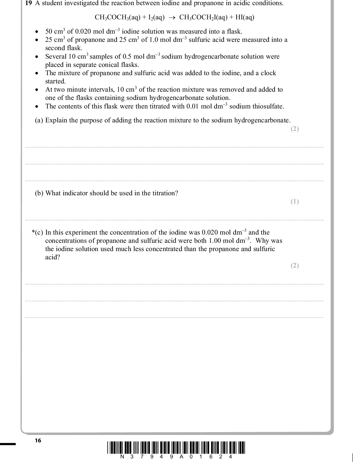PMT 19 A student investigated the reaction between iodine and propanone in acidic conditions. CH3COCH3(aq) + I2(aq) (cid:111) CH3COCH2I(aq) + HI(aq) (cid:3) (cid:3) (cid:3) (cid:3) (cid:3) (cid:3) (cid:120)(cid:3) 50 cm3 of 0.020 mol dm3 iodine solution was measured into a flask. (cid:120)(cid:3) 25 cm3 of propanone and 25 cm3 of 1.0 mol dm3 sulfuric acid were measured into a second flask. (cid:120)(cid:3) Several 10 cm3 samples of 0.5 mol dm3 sodium hydrogencarbonate solution were placed in separate conical flasks. (cid:120)(cid:3) The mixture of propanone and sulfuric acid was added to the iodine, and a clock started. (cid:120)(cid:3) At two minute intervals, 10 cm3 of the reaction mixture was removed and added to one of the flasks containing sodium hydrogencarbonate solution. (cid:120)(cid:3) The contents of this flask were then titrated with 0.01 mol dm3 sodium thiosulfate. (a) Explain the purpose of adding the reaction mixture to the sodium hydrogencarbonate. (2) . . . . . . . . . . . . . . . . . . . . . . . . . . . . . . . . . . . . . . . . . . . . . . . . . . . . . . . . . . . . . . . . . . . . . . . . . . . . . . . . . . . . . . . . . . . . . . . . . . . . . . . . . . . . . . . . . . . . . . . . . . . . . . . . . . . . . . . . . . . . . . . . . . . . . . . . . . . . . . . . . . . . . . . . . . . . . . . . . . . . . . . . . . . . . . . . . . . . . . . . . . . . . . . . . . . . . . . . . . . . . . . . . . . . . . . . . . . . . . . . . . . . . . . . . . . . . . . . . . . . . . . . . . . . . . . . . . . . . . . . . . . . . . . . . . . . . . . . . . . . . . . . . . . . . . . . . . . . . . . . . . . . . . . . . . . . . . . . . . . . . . . . . . . . . . . . . . . . . . . . . . . . . . . . . . . . . . . . . . . . . . . . . . . . . . . . . . . . . . . . . . . . . . . . . . . . . . . . . . . . . . . . . . . . . . . . . . . . . . . . . . . . . . . . . . . . . . . . . . . . . . . . . . . . . . . . . . . . . . . . . . . . . . . . . . . . . . . . . . . . . . . . . . . . . . . . . . . . . . . . . . . . . . . . . . . . . . . . . . . . . . . . . . . . . . . . . . . . . . . . . . . . . . . . . . . . . . . . . . . . . . . . . . . . . . . . . . . . . . . . . . . . . . . . . . . . . . . . . . . . . . . . . . . . . . . . . . . . . . . . . . . . . . . . . . . . . . . . . . . . . . . . . . . . . . . . . . . . . . . . . . . . . . . . . . . . . . . . . . . . . . . . . . . . . . . . . . . . . . . . (b) What indicator should be used in the titration? (1) . . . . . . . . . . . . . . . . . . . . . . . . . . . . . . . . . . . . . . . . . . . . . . . . . . . . . . . . . . . . . . . . . . . . . . . . . . . . . . . . . . . . . . . . . . . . . . . . . . . . . . . . . . . . . . . . . . . . . . . . . . . . . . . . . . . . . . . . . . . . . . . . . . . . . . . . . . . . . . . . . . . . . . . . . . . . . . . . . . . . . . . . . . . . . . . . . . . . . . . . . . . . . . . . . . . . . . . . . . . . . . . . . . . . . . . . . . . . . . . . *(c) In this experiment the concentration of the iodine was 0.020 mol dm3 and the concentrations of propanone and sulfuric acid were both 1.00 mol dm3. Why was the iodine solution used much less concentrated than the propanone and sulfuric acid? (2) . . . . . . . . . . . . . . . . . . . . . . . . . . . . . . . . . . . . . . . . . . . . . . . . . . . . . . . . . . . . . . . . . . . . . . . . . . . . . . . . . . . . . . . . . . . . . . . . . . . . . . . . . . . . . . . . . . . . . . . . . . . . . . . . . . . . . . . . . . . . . . . . . . . . . . . . . . . . . . . . . . . . . . . . . . . . . . . . . . . . . . . . . . . . . . . . . . . . . . . . . . . . . . . . . . . . . . . . . . . . . . . . . . . . . . . . . . . . . . . . . . . . . . . . . . . . . . . . . . . . . . . . . . . . . . . . . . . . . . . . . . . . . . . . . . . . . . . . . . . . . . . . . . . . . . . . . . . . . . . . . . . . . . . . . . . . . . . . . . . . . . . . . . . . . . . . . . . . . . . . . . . . . . . . . . . . . . . . . . . . . . . . . . . . . . . . . . . . . . . . . . . . . . . . . . . . . . . . . . . . . . . . . . . . . . . . . . . . . . . . . . . . . . . . . . . . . . . . . . . . . . . . . . . . . . . . . . . . . . . . . . . . . . . . . . . . . . . . . . . . . . . . . . . . . . . . . . . . . . . . . . . . . . . . . . . . . . . . . . . . . . . . . . . . . . . . . . . . . . . . . . . . . . . . . . . . . . . . . . . . . . . . . . . . . . . . . . . . . . . . . . . . . . . . . . . . . . . . . . . . . . . . . . . . . . . . . . . . . . . . . . . . . . . . . . . . . . . . . . . . . . . . . . . . . . . . . . . . . . . . . . . . . . . . . . . . . . . . . . . . . . . . . . . . . . . . . . . . . . . . 16 *N37949A01624*<br />
 (d) The shape of the graph obtained from the results of the experiment is shown below. PMT Volume of sodium thiosulfate used in titration/cm3 Time/s Use the graph to deduce the order of reaction with respect to iodine, explaining your reasoning. (2) . . . . . . . . . . . . . . . . . . . . . . . . . . . . . . . . . . . . . . . . . . . . . . . . . . . . . . . . . . . . . . . . . . . . . . . . . . . . . . . . . . . . . . . . . . . . . . . . . . . . . . . . . . . . . . . . . . . . . . . . . . . . . . . . . . . . . . . . . . . . . . . . . . . . . . . . . . . . . . . . . . . . . . . . . . . . . . . . . . . . . . . . . . . . . . . . . . . . . . . . . . . . . . . . . . . . . . . . . . . . . . . . . . . . . . . . . . . . . . . . . . . . . . . . . . . . . . . . . . . . . . . . . . . . . . . . . . . . . . . . . . . . . . . . . . . . . . . . . . . . . . . . . . . . . . . . . . . . . . . . . . . . . . . . . . . . . . . . . . . . . . . . . . . . . . . . . . . . . . . . . . . . . . . . . . . . . . . . . . . . . . . . . . . . . . . . . . . . . . . . . . . . . . . . . . . . . . . . . . . . . . . . . . . . . . . . . . . . . . . . . . . . . . . . . . . . . . . . . . . . . . . . . . . . . . . . . . . . . . . . . . . . . . . . . . . . . . . . . . . . . . . . . . . . . . . . . . . . . . . . . . . . . . . . . . . . . . . . . . . . . . . . . . . . . . . . . . . . . . . . . . . . . . . . . . . . . . . . . . . . . . . . . . . . . . . . . . . . . . . . . . . . . . . . . . . . . . . . . . . . . . . . . . . . . . . . . . . . . . . . . . . . . . . . . . . . . . . . . . . . . . . . . . . . . . . . . . . . . . . . . . . . . . . . . . . . . . . . . . . . . . . . . . . . . . . . . . . . . . . . . . . . . . . . . . . . . . . . . . . . . . . . . . . . . . . . . . . . . . . . . . . . . . . . . . . . . . . . . . . . . . . . . . . . . . . . . . . . . . . . . . . . . . . . . . . . . . . . . . . . . . . . . . . . . . . . . . . . . . . . . . . . . . . . . . . . . . . . . . . . . . . . . . . . . . . . . . . . . . . . . . . . . . . . . . . . . . . . . . . . . . . . . . . . . . . . . . . . . . . . . . . . . . . . . . . . . . . . . . . . . . . . . . . . . . . . . . . . . . . . . . . . . . . . . . . . . . . . . . . . . . . . . . . . . . . . . . . . . . . . . . . . . . . . . . . . . . . . . . . . . . . . . . . . . . . . . . . . . . . . . . . . . . . . . . . . . . . . . . . . . . . . . . . . . . . . . . . . . . . . . . . . . . . . . . . . . . . . . . . . . . . . . . . . . . . . . . . . . . . . . . . . . . . . . . . . . . . . . . . . . . . . . . . . . . . . . . . . . . . . . . . . . . . . . . . . . . . . . . . . . . . . . . . . . . . . . . . . . . . . (e) The solutions used in this experiment could be measured using either measuring cylinders or pipettes. Give one advantage of using a measuring cylinder and one advantage of using a pipette. (2) . . . . . . . . . . . . . . . . . . . . . . . . . . . . . . . . . . . . . . . . . . . . . . . . . . . . . . . . . . . . . . . . . . . . . . . . . . . . . . . . . . . . . . . . . . . . . . . . . . . . . . . . . . . . . . . . . . . . . . . . . . . . . . . . . . . . . . . . . . . . . . . . . . . . . . . . . . . . . . . . . . . . . . . . . . . . . . . . . . . . . . . . . . . . . . . . . . . . . . . . . . . . . . . . . . . . . . . . . . . . . . . . . . . . . . . . . . . . . . . . . . . . . . . . . . . . . . . . . . . . . . . . . . . . . . . . . . . . . . . . . . . . . . . . . . . . . . . . . . . . . . . . . . . . . . . . . . . . . . . . . . . . . . . . . . . . . . . . . . . . . . . . . . . . . . . . . . . . . . . . . . . . . . . . . . . . . . . . . . . . . . . . . . . . . . . . . . . . . . . . . . . . . . . . . . . . . . . . . . . . . . . . . . . . . . . . . . . . . . . . . . . . . . . . . . . . . . . . . . . . . . . . . . . . . . . . . . . . . . . . . . . . . . . . . . . . . . . . . . . . . . . . . . . . . . . . . . . . . . . . . . . . . . . . . . . . . . . . . . . . . . . . . . . . . . . . . . . . . . . . . . . . . . . . . . . . . . . . . . . . . . . . . . . . . . . . . . . . . . . . . . . . . . . . . . . . . . . . . . . . . . . . . . . . . . . . . . . . . . . . . . . . . . . . . . . . . . . . . . . . . . . . . . . . . . . . . . . . . . . . . . . . . . . . . . . . . . . . . . . . . . . . . . . . . . . . . . . . . . . . . . . . . . . . . . . . . . . . . . . . . . . . . . . . . . . . . . . . . . . . . . . . . . . . . . . . . . . . . . . . . . . . . . . . . . . . . . . . . . . . . . . . . . . . . . . . . . . . . . . . . . . . . . . . . . . . . . . . . . . . . . . . . . . . . . . . . . . . . . . . . . . . . . . . . . . . . . . . . . . . . . . . . . . . . . . . . . . . . . . . . . . . . . . . . . . . . . . . . . . . . . . . . . . . . . . . . . . . . . . . . . . . . . . . . . . . . . . . . . . . . . . . . . . . . . . . . . . . . . . . . . . . . . . . . . . . . . . . . . . . . . . . . . . . . . . . . . . . . . . . . . . . . . . . . . . . . . . . . . . . . . . . . . . . . . . . . . . . . . . . . . . . . . . . . . . . . . . . . . . . . . . . . . . . . . . . . . . . . . . . . . . . . . . . . . . . . . . . . . . . . . . . . . . . . . . . . . . . . . . . . . . . . . . . . . . . . . . . . . . . . . . . . . . . . . . . . . . . . . . . . . . . . . . . . . . . . . . . . . . . *N37949A01724* 17 Turn over<br />
 PMT (f) In a further investigation, different volumes of sulfuric acid, propanone, iodine and water were mixed. The time taken for the mixture to go colourless was measured. The experiments were repeated and the results below show average values for the rate of the reaction. Expt 2 mol dm3 H2SO4 /cm3 2 mol dm3 propanone /cm3 20.0 10.0 20.0 8.0 8.0 4.0 Water /cm3 10.0 4.0 (i) Explain why water is added in experiments 2 and 3. 0.01 mol dm3 iodine /cm3 Rate /mol dm3 s1 4.0 4.0 4.0 8 (cid:117) 105 4 (cid:117) 105 4 (cid:117) 105 (1) . . . . . . . . . . . . . . . . . . . . . . . . . . . . . . . . . . . . . . . . . . . . . . . . . . . . . . . . . . . . . . . . . . . . . . . . . . . . . . . . . . . . . . . . . . . . . . . . . . . . . . . . . . . . . . . . . . . . . . . . . . . . . . . . . . . . . . . . . . . . . . . . . . . . . . . . . . . . . . . . . . . . . . . . . . . . . . . . . . . . . . . . . . . . . . . . . . . . . . . . . . . . . . . . . . . . . . . . . . . . . . . . . . . . . . . . . . . . . . . . . . . . . . . . . . . . . . . . . . . . . . . . . . . . . . . . . . . . . . . . . . . . . . . . . . . . . . . . . . . . . . . . . . . . . . . . . . . . . . . . . . . . . . . . . . . . . . . . . . . . . . . . . . . . . . . . . . . . . . . . . . . . . . . . . . . . . . . . . . . . . . . . . . . . . . . . . . . . . . . . . . . . . . . . . . . . . . . . . . . . . . . . . . . . . . . . . . . . . . . . . . . . . . . . . . . . . . . . . . . . . . . . . . . . . . . . . . . . . . . . . . . . . . . . . . . . . . . . . . . . . . . . . . . . . . . . . . . . . . . . . . . . . . . . . . . . . . . . . . . . . . . . . . . . . . . . . . . . . . . . . . . . . . . . . . . . . . . . . . . . . . . . . . . . . . . . . . . . . . . . . . . . . . . . . . . . . . . . . . . . . . . . . . . . . . . . . . . . . . . . . . . . . . . . . . . . . . . . . . . . . . . . . . . . . . . . . . . . . . . . . . . . . . . . . . . . . . . . . . . . . . . . . . . . . . . . . . . . . . . . (ii) Show how you would use the data in the table to deduce the order of reaction with respect to propanone and hydrogen ions. Write the rate equation for the reaction. (3) . . . . . . . . . . . . . . . . . . . . . . . . . . . . . . . . . . . . . . . . . . . . . . . . . . . . . . . . . . . . . . . . . . . . . . . . . . . . . . . . . . . . . . . . . . . . . . . . . . . . . . . . . . . . . . . . . . . . . . . . . . . . . . . . . . . . . . . . . . . . . . . . . . . . . . . . . . . . . . . . . . . . . . . . . . . . . . . . . . . . . . . . . . . . . . . . . . . . . . . . . . . . . . . . . . . . . . . . . . . . . . . . . . . . . . . . . . . . . . . . . . . . . . . . . . . . . . . . . . . . . . . . . . . . . . . . . . . . . . . . . . . . . . . . . . . . . . . . . . . . . . . . . . . . . . . . . . . . . . . . . . . . . . . . . . . . . . . . . . . . . . . . . . . . . . . . . . . . . . . . . . . . . . . . . . . . . . . . . . . . . . . . . . . . . . . . . . . . . . . . . . . . . . . . . . . . . . . . . . . . . . . . . . . . . . . . . . . . . . . . . . . . . . . . . . . . . . . . . . . . . . . . . . . . . . . . . . . . . . . . . . . . . . . . . . . . . . . . . . . . . . . . . . . . . . . . . . . . . . . . . . . . . . . . . . . . . . . . . . . . . . . . . . . . . . . . . . . . . . . . . . . . . . . . . . . . . . . . . . . . . . . . . . . . . . . . . . . . . . . . . . . . . . . . . . . . . . . . . . . . . . . . . . . . . . . . . . . . . . . . . . . . . . . . . . . . . . . . . . . . . . . . . . . . . . . . . . . . . . . . . . . . . . . . . . . . . . . . . . . . . . . . . . . . . . . . . . . . . . . . . . . . . . . . . . . . . . . . . . . . . . . . . . . . . . . . . . . . . . . . . . . . . . . . . . . . . . . . . . . . . . . . . . . . . . . . . . . . . . . . . . . . . . . . . . . . . . . . . . . . . . . . . . . . . . . . . . . . . . . . . . . . . . . . . . . . . . . . . . . . . . . . . . . . . . . . . . . . . . . . . . . . . . . . . . . . . . . . . . . . . . . . . . . . . . . . . . . . . . . . . . . . . . . . . . . . . . . . . . . . . . . . . . . . . . . . . . . . . . . . . . . . . . . . . . . . . . . . . . . . . . . . . . . . . . . . . . . . . . . . . . . . . . . . . . . . . . . . . . . . . . . . . . . . . . . . . . . . . . . . . . . . . . . . . . . . . . . . . . . . . . . . . . . . . . . . . . . . . . . . . . . . . . . . . . . . . . . . . . . . . . . . . . . . . . . . . . . . . . . . . . . . . . . . . . . . . . . . . . . . . . . . . . . . . . . . . . . . . . . . . . . . . . . . . . . . . . . . . . . . . . . . . . . . . . . . . . . . . . . . . . . . . . . . . . . . . . . . . . . . . . . . . . . . . . . . . . . . . . . . . . . . . . . . . . . . . . . . . . . . . . . . . . . . . . . . . . . . . . . . . . . . . . . . . . . . . . . . . . . . . . . . . . . . . . . . . . . . . . . . . . . . . . . . . . . . . . . . . . . . . . . . . . . . . . . . . . . . . . . . . . . . . . . . . . . . . . . . . . . . . . . . . . . . . . . . . . . . . . . . . . . . . . . . . . . . . . . . . . . . . . . . . . . . . . . . . . . . . . . . . . . . . . . . . . . . . . . . . . . . . . . . . . . . . . . . . . . . . . . . . . . . . . . . . . . . . . . . . . . . . . . . . . . . . . . . . . . . . . . . . . . . . . . . . . . . . . . . . . . . . . . . . . . . . . . . . . . . . . . . . . . . . . . . . . . . . . . . . . . . . . . . . . . . . . . . . . . . . . . . . . . . . . . . . . . . . . . . . . . . . . . . . . . . . . . . . . . . . . . . . . . . . . . . . . . . . . . . . . . . . . . . . . . . . . . . . . . . . . . . . . . . . . . . . . . . . . . . . . . . . . . . . . . . . . . . . . . . . . . . . . . . . . . . . . . . . . . . . . . . . . . . . . . . . . . . . . . . . . . . . . . . . . . . . . . . . . . . . . . . . . . . . . . . . . . . . . . . . . . . . . . . . . . . . . . . . . . . . . . . . . . . . . . . . . . . . . . . . . . . . . . . . . . . . . . . . . . . . . . . . . . . . . . . . . . . . . . . . . . . . . . . . . . . . . . . . . . . . . . . . . . . . . . . . . . . . . . . . . . . (Total for Question 19 = 13 marks) TOTAL FOR SECTION B = 50 MARKS 18 *N37949A01824*<br />
