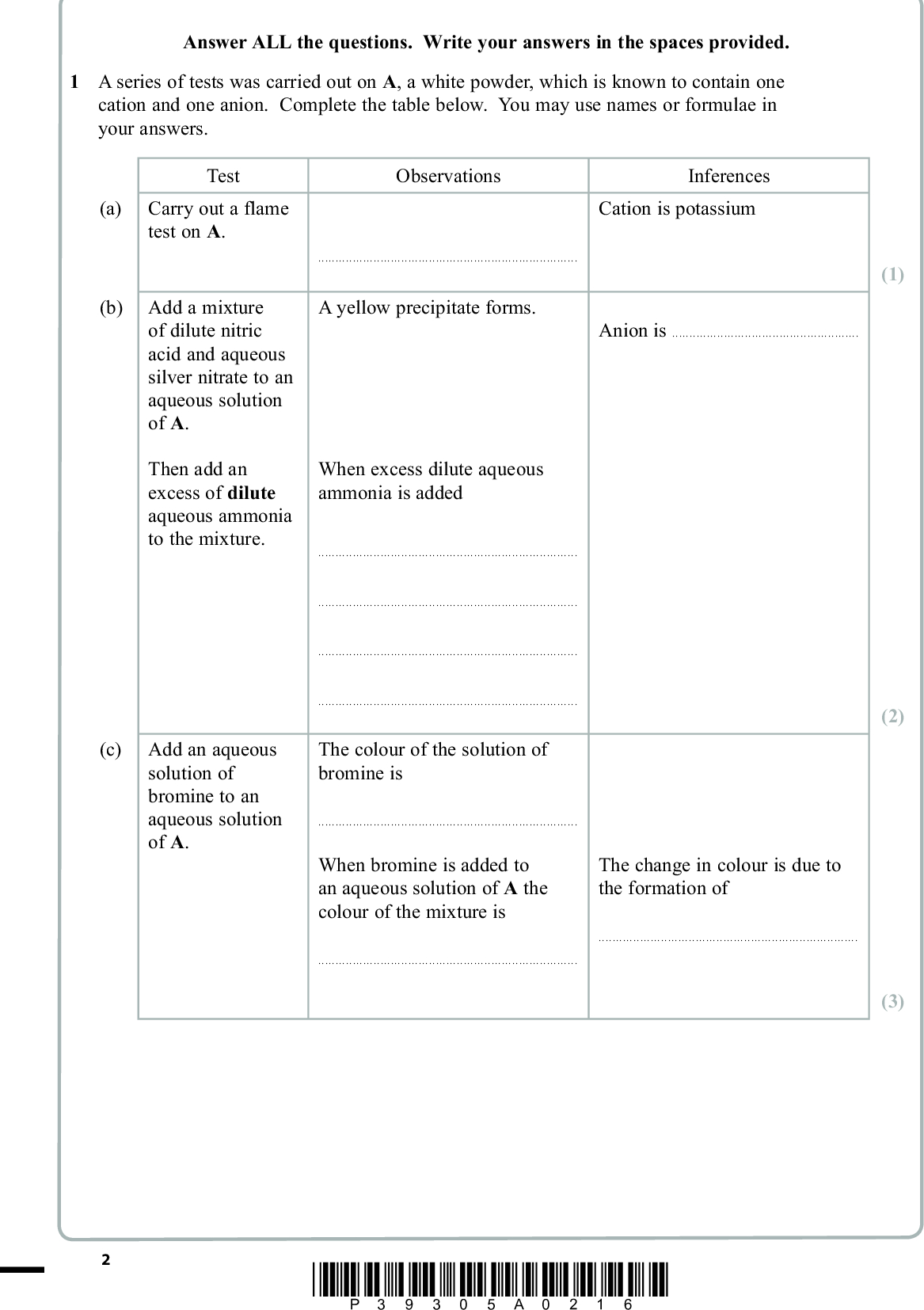 Answer ALL the questions. Write your answers in the spaces provided. 1 A series of tests was carried out on A, a white powder, which is known to contain one cation and one anion. Complete the table below. You may use names or formulae in your answers. Test Observations Inferences Cation is potassium (a) Carry out a flame test on A. (b) Add a mixture of dilute nitric acid and aqueous silver nitrate to an aqueous solution of A. Then add an excess of dilute aqueous ammonia to the mixture. (c) Add an aqueous solution of bromine to an aqueous solution of A.A yellow precipitate forms. Anion isWhen excess dilute aqueous ammonia is addedThe colour of the solution of bromine isWhen bromine is added to an aqueous solution of A the colour of the mixture isThe change in colour is due to the formation ofPMT (1) (2) (3) *P39305A0216*<br />
 Test Observations (d) Add concentrated sulfuric acid to a solid sample of A. A vigorous reaction occurs producing a black solid, a yellow solid, a gas with an unpleasant smell and some coloured fumes. PMT Inferences The black solid isand the yellow solid is(2) (Total for Question 1 = 8 marks) *P39305A0316* Turn over<br />
