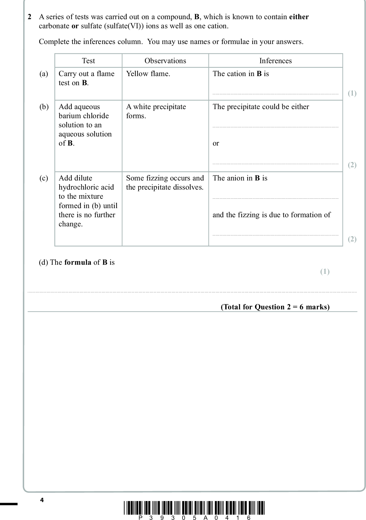 PMT 2 A series of tests was carried out on a compound, B, which is known to contain either carbonate or sulfate (sulfate(VI)) ions as well as one cation. Complete the inferences column. You may use names or formulae in your answers. Test (a) Carry out a flame test on B. (b) Add aqueous barium chloride solution to an aqueous solution of B. (c) Add dilute hydrochloric acid to the mixture formed in (b) until there is no further change. Observations Yellow flame. Inferences The cation in B is A white precipitate forms.The precipitate could be eitherorSome fizzing occurs and the precipitate dissolves. The anion in B isand the fizzing is due to formation of(1) (2) (2) (d) The formula of B is (1)(Total for Question 2 = 6 marks) *P39305A0416*<br />
 PMT BLANK PAGE *P39305A0516* Turn over<br />
