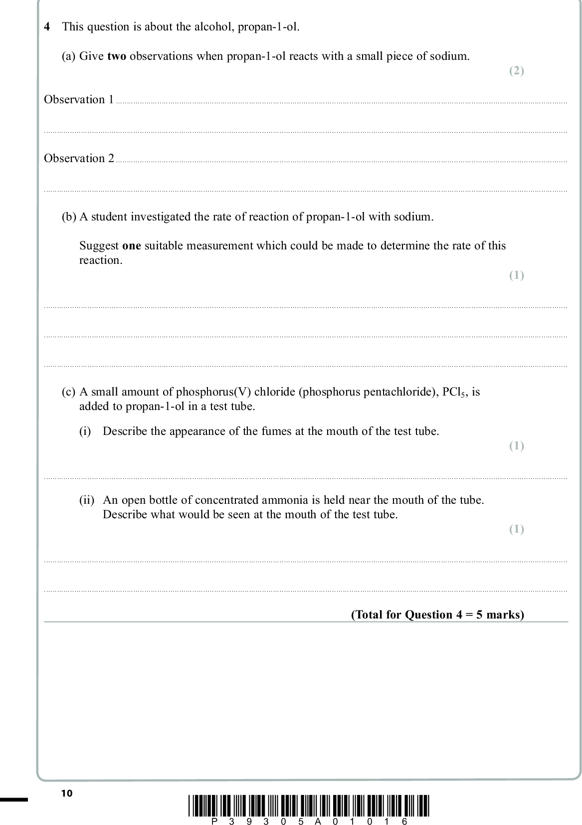 PMT 4 This question is about the alcohol, propan-1-ol. (a) Give two observations when propan-1-ol reacts with a small piece of sodium. (2) Observation 1Observation 2(b) A student investigated the rate of reaction of propan-1-ol with sodium. Suggest one suitable measurement which could be made to determine the rate of this reaction. (1)(c) A small amount of phosphorus(V) chloride (phosphorus pentachloride), PCl5, is added to propan-1-ol in a test tube. (i) Describe the appearance of the fumes at the mouth of the test tube. (1)(ii) An open bottle of concentrated ammonia is held near the mouth of the tube. Describe what would be seen at the mouth of the test tube. (1)(Total for Question 4 = 5 marks) 10 *P39305A01016*<br />
 PMT BLANK PAGE *P39305A01116* 11 Turn over<br />

