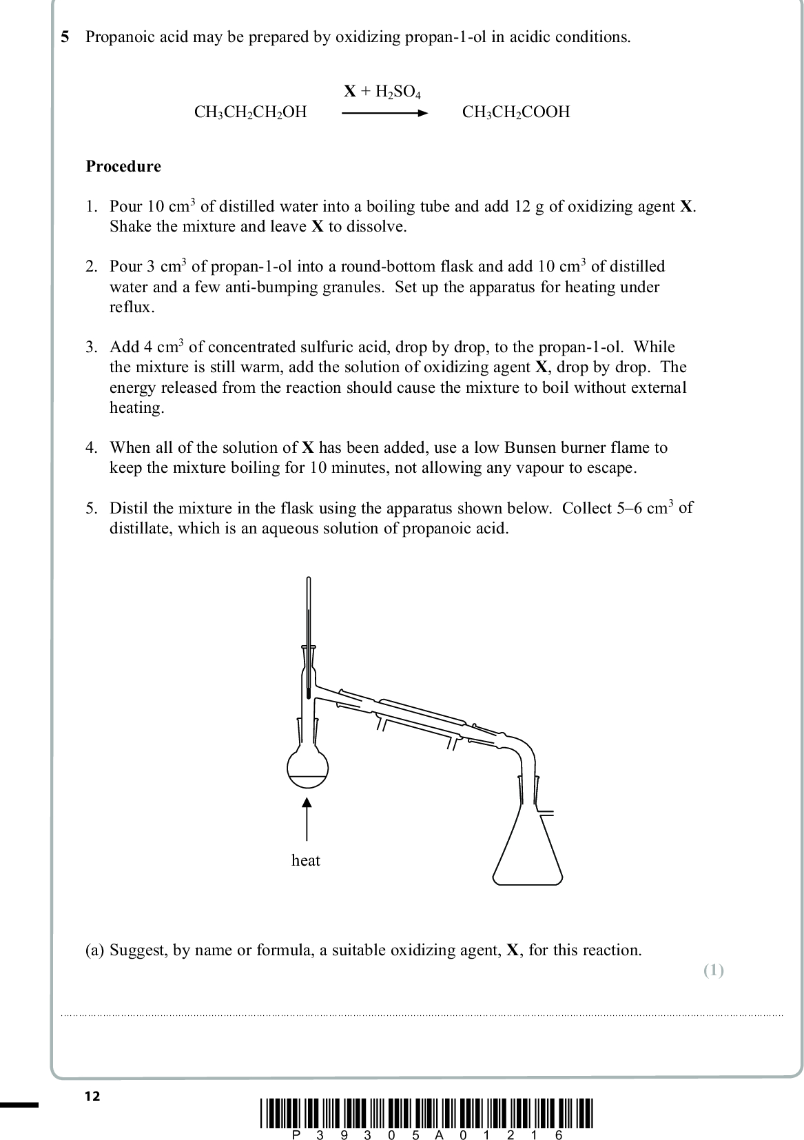 PMT 5 Propanoic acid may be prepared by oxidizing propan-1-ol in acidic conditions. CH3CH2CH2OH X + H2SO4 CH3CH2COOH Procedure 1. Pour 10 cm3 of distilled water into a boiling tube and add 12 g of oxidizing agent X. Shake the mixture and leave X to dissolve. 2. Pour 3 cm3 of propan-1-ol into a round-bottom flask and add 10 cm3 of distilled water and a few anti-bumping granules. Set up the apparatus for heating under reflux. 3. Add 4 cm3 of concentrated sulfuric acid, drop by drop, to the propan-1-ol. While the mixture is still warm, add the solution of oxidizing agent X, drop by drop. The energy released from the reaction should cause the mixture to boil without external heating. 4. When all of the solution of X has been added, use a low Bunsen burner flame to keep the mixture boiling for 10 minutes, not allowing any vapour to escape. 5. Distil the mixture in the flask using the apparatus shown below. Collect 56 cm3 of distillate, which is an aqueous solution of propanoic acid. heat (a) Suggest, by name or formula, a suitable oxidizing agent, X, for this reaction. (1)12 *P39305A01216*<br />
 (b) What colour change does X undergo when it oxidizes propan-1-ol? Fromto(c) Draw a labelled diagram showing the apparatus for heating under reflux. (d) Give two reasons why the escape of vapour in step 4 should be prevented. PMT (1) (2) (2) Reason 1Reason 2(e) How does the reflux apparatus prevent escape of vapour? (1)*P39305A01316* 13 Turn over<br />
 PMT (f) Some water can be removed from the distillate in step 5 by adding a solid drying agent. The solution of propanoic acid can then be decanted leaving the drying agent behind. (i) Suggest a suitable solid drying agent. (1)(ii) Suggest why removing excess solid drying agent by decanting, rather than filtering through filter paper, improves the yield. (1)(g) In a larger scale preparation of propanoic acid, 10.0 g of propan-1-ol was used. (i) Calculate the maximum mass of propanoic acid which could be formed from 10.0 g of propan-1-ol. Propan-1-ol Propanoic acid Molar mass / g mol1 60.1 74.1 (2) 14 *P39305A01416*<br />
 PMT (ii) After purification, 6.0 cm3 of dry propanoic acid was obtained. Calculate the percentage yield in the preparation. The density of propanoic acid is 0.99 g cm3. (2) (h) In another experiment, the same reaction mixture (propan-1-ol, X and concentrated sulfuric acid) was heated in the apparatus shown in step 5. Identify the main organic product which would be collected and explain why propanoic acid is not produced. (2) ProductExplanation(Total for Question 5 = 15 marks) TOTAL FOR PAPER = 50 MARKS *P39305A01516* 15<br />
