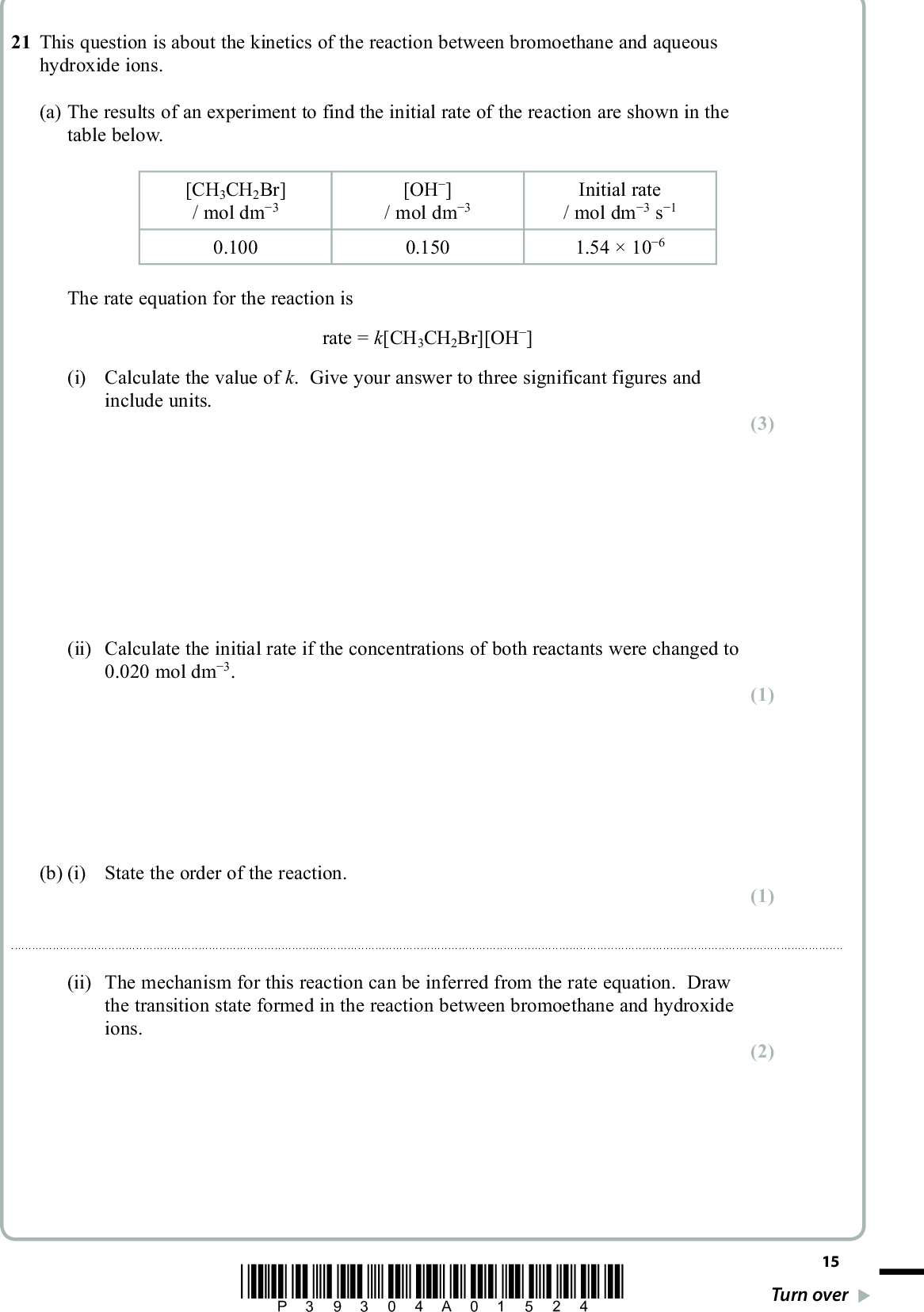21 This question is about the kinetics of the reaction between bromoethane and aqueous hydroxide ions. (a) The results of an experiment to find the initial rate of the reaction are shown in the table below. [CH3CH2Br] / mol dm(cid:237)(cid:22) 0.100 [OH(cid:237)] / mol dm(cid:237)(cid:22) 0.150 Initial rate / mol dm(cid:237)(cid:22) s(cid:237)(cid:20) 1.5410(cid:237)(cid:25) The rate equation for the reaction is rate = k[CH3CH2Br][OH(cid:237)] (i) Calculate the value of k. Give your answer to three significant figures and include units. (ii) Calculate the initial rate if the concentrations of both reactants were changed to 0.020 mol dm(cid:237)(cid:22). (b) (i) State the order of the reaction. PMT (3) (1) (1)(ii) The mechanism for this reaction can be inferred from the rate equation. Draw the transition state formed in the reaction between bromoethane and hydroxide ions. (2) *P39304A01524* 15 Turn over<br />
 (c) The rate constant for the reaction between bromoethane and hydroxide ions was determined at five different temperatures. The results are shown in the table below. PMT Temperature (T) / K 1/Temperature (1/T) / K(cid:237)(cid:20) Rate constant, k (cid:21)(cid:28)(cid:22) 303 313 323 333 3.4110(cid:237)(cid:22) 3.3010(cid:237)(cid:22) (cid:22)(cid:17)(cid:20)(cid:28)(cid:3)(cid:238)(cid:3)(cid:20)(cid:19)(cid:237)(cid:22) 3.1010(cid:237)(cid:22) 5.8310(cid:237)(cid:24) 1.6710(cid:237)(cid:23) 5.2610(cid:237)(cid:23) 1.3610(cid:237)(cid:22) 3.7710(cid:237)(cid:22) (i) Complete the missing values in the table. ln k (cid:237)(cid:28)(cid:17)(cid:26)(cid:24) (cid:237)(cid:27)(cid:17)(cid:26)(cid:19) (cid:237)(cid:26)(cid:17)(cid:24)(cid:24) (cid:237)(cid:25)(cid:17)(cid:25)(cid:19) (ii) Plot a graph of ln k against 1/T. Calculate the gradient of your graph and use this to calculate the activation energy, EA. The Arrhenius equation can be expressed as E A R1T + a constant ln k(cid:3) (cid:3) (cid:3) (cid:62)(cid:42)(cid:68)(cid:86)(cid:3)(cid:70)(cid:82)(cid:81)(cid:86)(cid:87)(cid:68)(cid:81)(cid:87)(cid:15)(cid:3)(cid:53)(cid:3)(cid:32)(cid:3)(cid:27)(cid:17)(cid:22)(cid:20)(cid:3)(cid:45)(cid:3)(cid:46)(cid:237)(cid:20)(cid:3)mol(cid:237)(cid:20)] (2) (5) 16 *P39304A01624*<br />
 PMT 1/T/K(cid:237)(cid:20) ln k (Total for Question 21 = 14 marks) TOTAL FOR SECTION B = 49 MARKS *P39304A01724* 17 Turn over<br />
