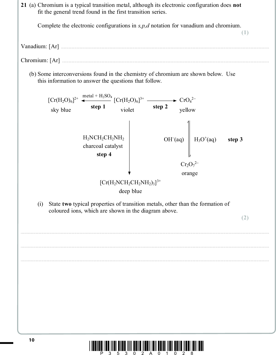 PMT SECTION B Answer ALL the questions. Write your answers in the spaces provided. 21 (a) Chromium is a typical transition metal, although its electronic configuration does not fit the general trend found in the first transition series. Complete the electronic configurations in s,p,d notation for vanadium and chromium. (1) Vanadium: [Ar]Chromium: [Ar](b) Some interconversions found in the chemistry of chromium are shown below. Use this information to answer the questions that follow. [Cr(H2O)6]2+ sky blue metal + H2SO4 step 1 [Cr(H2O)6]3+ violet step 2 2 CrO4 yellow H2NCH2CH2NH2 charcoal catalyst step 4 OH(aq) H3O+(aq) step 3 Cr2O7 2 orange [Cr(H2NCH2CH2NH2)3]3+ deep blue (i) State two typical properties of transition metals, other than the formation of coloured ions, which are shown in the diagram above. (2)10 *P35302A01028*<br />
 PMT (ii) Use E (cid:57) values from your data booklet to suggest a metal that could be used for step 1. Justify your answer by calculating E (cid:57) for your cell. (2)(iii) Explain, using oxidation numbers, whether or not the conversion in step 3 is a redox reaction. (2)(iv) The organic compound H2NCH2CH2NH2 that is used in step 4 is 1,2-diaminoethane, often called ethylenediamine. It is a bidentate ligand. Explain the meaning of this term. (1)(v) Explain, in terms of its structure, how H2NCH2CH2NH2 can act as a bidentate ligand whereas H2NNH2 cannot. (2)*P35302A01128* 11 Turn over<br />
 PMT (c) The half-equations relating the interconversion of the species Cr2+(aq), Cr3+(aq) and Cr2O7 2(aq) are given below. Half-equation I: Cr3+(aq) + e (cid:111) Cr2+(aq) Half-equation II: Cr2O7 2(aq) + 6e + 14H+(aq) (cid:111) 2Cr3+(aq) + 7H2O(l) (i) Use your data booklet to find E (cid:57) for each of the above half-equations. (1) Half-equation IVolts Half-equation IIVolts *(ii) Write the overall equation for the disproportionation of Cr3+ into Cr2+ and Cr2O7 2. Use the E (cid:57) values you have obtained in (c)(i) to show whether or not this disproportionation is feasible under standard conditions. (4)(Total for Question 21 = 15 marks) 12 *P35302A01228*<br />
