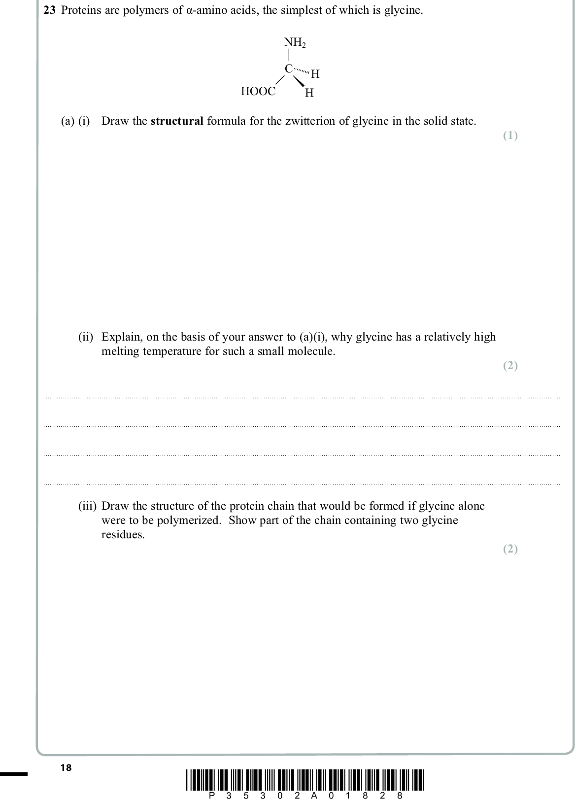 23 (cid:51)(cid:85)(cid:82)(cid:87)(cid:72)(cid:76)(cid:81)(cid:86)(cid:3)(cid:68)(cid:85)(cid:72)(cid:3)(cid:83)(cid:82)(cid:79)(cid:92)(cid:80)(cid:72)(cid:85)(cid:86)(cid:3)(cid:82)(cid:73)(cid:3)(cid:302)(cid:16)(cid:68)(cid:80)(cid:76)(cid:81)(cid:82)(cid:3)(cid:68)(cid:70)(cid:76)(cid:71)(cid:86)(cid:15)(cid:3)(cid:87)(cid:75)(cid:72)(cid:3)(cid:86)(cid:76)(cid:80)(cid:83)(cid:79)(cid:72)(cid:86)(cid:87)(cid:3)(cid:82)(cid:73)(cid:3)(cid:90)(cid:75)(cid:76)(cid:70)(cid:75)(cid:3)(cid:76)(cid:86)(cid:3)(cid:74)(cid:79)(cid:92)(cid:70)(cid:76)(cid:81)(cid:72)(cid:17) NH2 H H HOOC (a) (i) Draw the structural formula for the zwitterion of glycine in the solid state. (ii) Explain, on the basis of your answer to (a)(i), why glycine has a relatively high melting temperature for such a small molecule. PMT (1) (2)(iii) Draw the structure of the protein chain that would be formed if glycine alone were to be polymerized. Show part of the chain containing two glycine residues. (2) 18 *P35302A01828*<br />
 PMT *(b) A solution of hydrolysed protein contains the individual amino acids that make up the protein. Briefly state how you would use chromatography, together with known samples of amino acids, to show which amino acids the protein contained. Do not give detailed experimental instructions. (5)(Total for Question 23 = 10 marks) TOTAL FOR SECTION B = 50 MARKS *P35302A01928* 19 Turn over<br />
