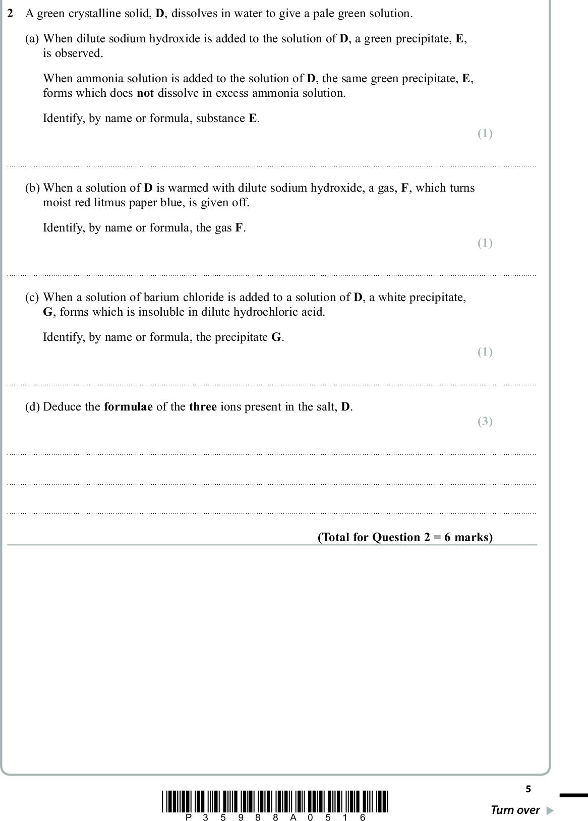 2 A green crystalline solid, D, dissolves in water to give a pale green solution. (a) When dilute sodium hydroxide is added to the solution of D, a green precipitate, E, is observed. When ammonia solution is added to the solution of D, the same green precipitate, E, forms which does not dissolve in excess ammonia solution. Identify, by name or formula, substance E. PMT (1) (1) (1)(b) When a solution of D is warmed with dilute sodium hydroxide, a gas, F, which turns moist red litmus paper blue, is given off. Identify, by name or formula, the gas F.(c) When a solution of barium chloride is added to a solution of D, a white precipitate, G, forms which is insoluble in dilute hydrochloric acid. Identify, by name or formula, the precipitate G.(d) Deduce the formulae of the three ions present in the salt, D. (3)(Total for Question 2 = 6 marks) *P35988A0516* Turn over<br />
