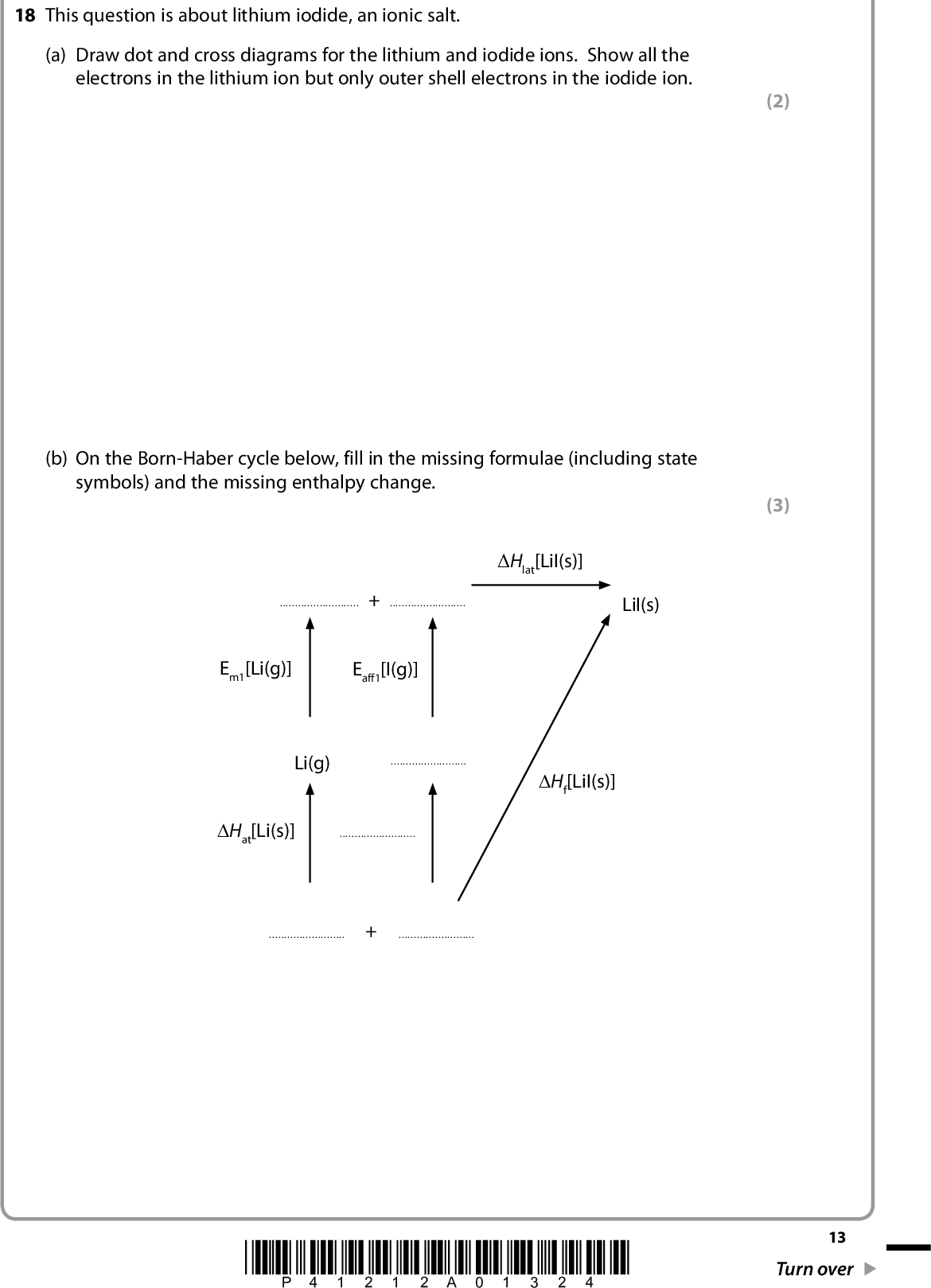 (2) (3) 18 This question is about lithium iodide, an ionic salt. (a) Draw dot and cross diagrams for the lithium and iodide ions. Show all the electrons in the lithium ion but only outer shell electrons in the iodide ion. (b) On the Born-Haber cycle below, fill in the missing formulae (including state symbols) and the missing enthalpy change. Hlat[LiI(s)]+LiI(s) Em1[Li(g)] Eaff1[I(g)] Li(g)Hf[LiI(s)] Hat[Li(s)]+*P41212A01324* 13 Turn over<br />
 (c) Calculate the electron affinity of iodine, Eaff1[I(g)], using the data below. Lattice energy for lithium iodide, Hlat Enthalpy change of atomization of lithium, Hat Enthalpy change of atomization of iodine, Hat First ionization energy of lithium, Em1 Enthalpy change of formation of lithium iodide, Hf H/kJ mol1 759 +159 +107 +520 270 (d) The experimental lattice energy for lithium iodide is 759 kJ mol1. The theoretical lattice energy is different from this value. Will the experimental lattice energy be more negative or less negative than the theoretical lattice energy? Justify your answer. (2) (3)14 *P41212A01424*<br />
 (e) State and explain how electron affinity values change as you go down Group 7 from chlorine to iodine. (2)(Total for Question 18 = 12 marks) *P41212A01524* 15 Turn over<br />
