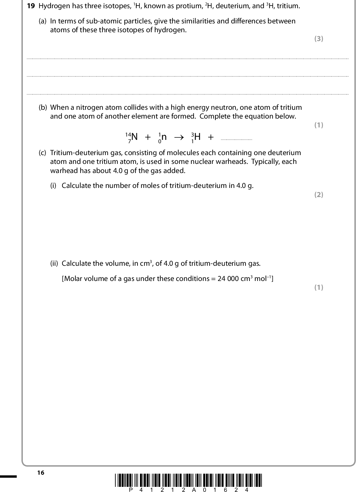 19 Hydrogen has three isotopes, 1H, known as protium, 2H, deuterium, and 3H, tritium. (a) In terms of sub-atomic particles, give the similarities and differences between atoms of these three isotopes of hydrogen. (3)(1) (2) (1) (b) When a nitrogen atom collides with a high energy neutron, one atom of tritium and one atom of another element are formed. Complete the equation below. 14 7N + 1 0n o 3 1H +(c) Tritium-deuterium gas, consisting of molecules each containing one deuterium atom and one tritium atom, is used in some nuclear warheads. Typically, each warhead has about 4.0 g of the gas added. (i) Calculate the number of moles of tritium-deuterium in 4.0 g. 16 (ii) Calculate the volume, in cm3, of 4.0 g of tritium-deuterium gas. [Molar volume of a gas under these conditions = 24 000 cm3 mol1] *P41212A01624*<br />
 (d) Tritium is not usually included in calculations of the relative atomic mass of hydrogen, because it is radioactive and has a relatively short half-life. Calculate the relative atomic mass of hydrogen with the following isotopic composition. Give your answer to four decimal places. (2) Isotope Mass number Relative abundance 1H 2H 1.0078 2.0141 99.9850 0.0150 (e) The electronic energy levels in hydrogen are shown below. n =n = 4 n = 3 n = 2 n = 1 (i) Mark on the energy level diagram, with an arrow, the transition that represents the ionization energy of hydrogen. (1) *P41212A01724* 17 Turn over<br />
 (ii) In some versions of the Periodic Table, hydrogen is placed in the same group as sodium. Give the electronic configurations for both a hydrogen atom and a sodium atom, using the s and p notation. Use these electronic configurations to suggest why this is a reasonable grouping. (2) HNa*(f) Which element in the Periodic Table has the highest first ionization energy? Justify your answer. (3)(Total for Question 19 = 15 marks) 18 *P41212A01824*<br />
