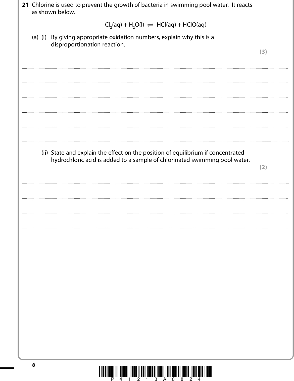 SECTION B Answer ALL the questions. Write your answers in the spaces provided. 21 Chlorine is used to prevent the growth of bacteria in swimming pool water. It reacts as shown below. Cl2(aq) + H2O(l) U HCl(aq) + HClO(aq) (a) (i) By giving appropriate oxidation numbers, explain why this is a disproportionation reaction. (3)(ii) State and explain the effect on the position of equilibrium if concentrated hydrochloric acid is added to a sample of chlorinated swimming pool water. (2)*P41213A0824*<br />
 (b) In a similar reaction, chlorine reacts with sodium hydroxide to make household bleach. Cl2(aq) + 2NaOH(aq) o NaCl(aq) + NaClO(aq) + H2O(l) The concentration of NaClO in diluted bleach was measured by titration. A 25.0 cm3 sample of bleach was pipetted into a conical flask. Approximately 1.5 g of solid potassium iodide and 10 cm3 of hydrochloric acid with concentration 2.00 mol dm3 were added. Each mole of ClO, from the NaClO in the solution of bleach, produced one mole of iodine, I2, which was titrated with sodium thiosulfate solution. (i) Complete the ionic half-equations below for the reaction of ClO with acidified potassium iodide by balancing them and adding electrons where required. ClO + H+ o Cl + H2O I o I2 (ii) Use your answer to (a)(i) to write the overall ionic equation for the reaction between ClO and I ions in acidic conditions. (2) (1) (iii) The iodine in the sample required a mean (average) titre of 24.20 cm3 of 0.0500 mol dm3 sodium thiosulfate solution. Thiosulfate ions react with iodine as shown below. 2S2O3 2 + I2 o S4O6 2 + 2I Calculate the number of moles of iodine in the solution. (iv) What is the number of moles of ClO ions in the sample of diluted bleach? (2) (1) *P41213A0924* Turn over<br />
 (v) Hence calculate the concentration, in mol dm3, of ClO in the diluted bleach. (vi) 1.5 g of potassium iodide, KI, contains 9.04103 mol of I. Use your answers to (b)(ii) and (b)(iv) to show by calculation why this amount was suitable. (1) (2)(vii) A student carrying out this titration measured the mean (average) titre as 24.50 cm3. What is the percentage difference in this students titre, compared with the accurate value of 24.20 cm3? (1) 10 *P41213A01024*<br />
 (viii) The difference between the students mean titre and the accurate value was not due to the limitations in the accuracy of the measuring instruments. Suggest one possible reason for this difference. (1)(c) Suggest one damaging effect to the upper atmosphere which could be caused by the presence of chlorine compounds. (1)(Total for Question 21 = 17 marks) *P41213A01124* 11 Turn over<br />
