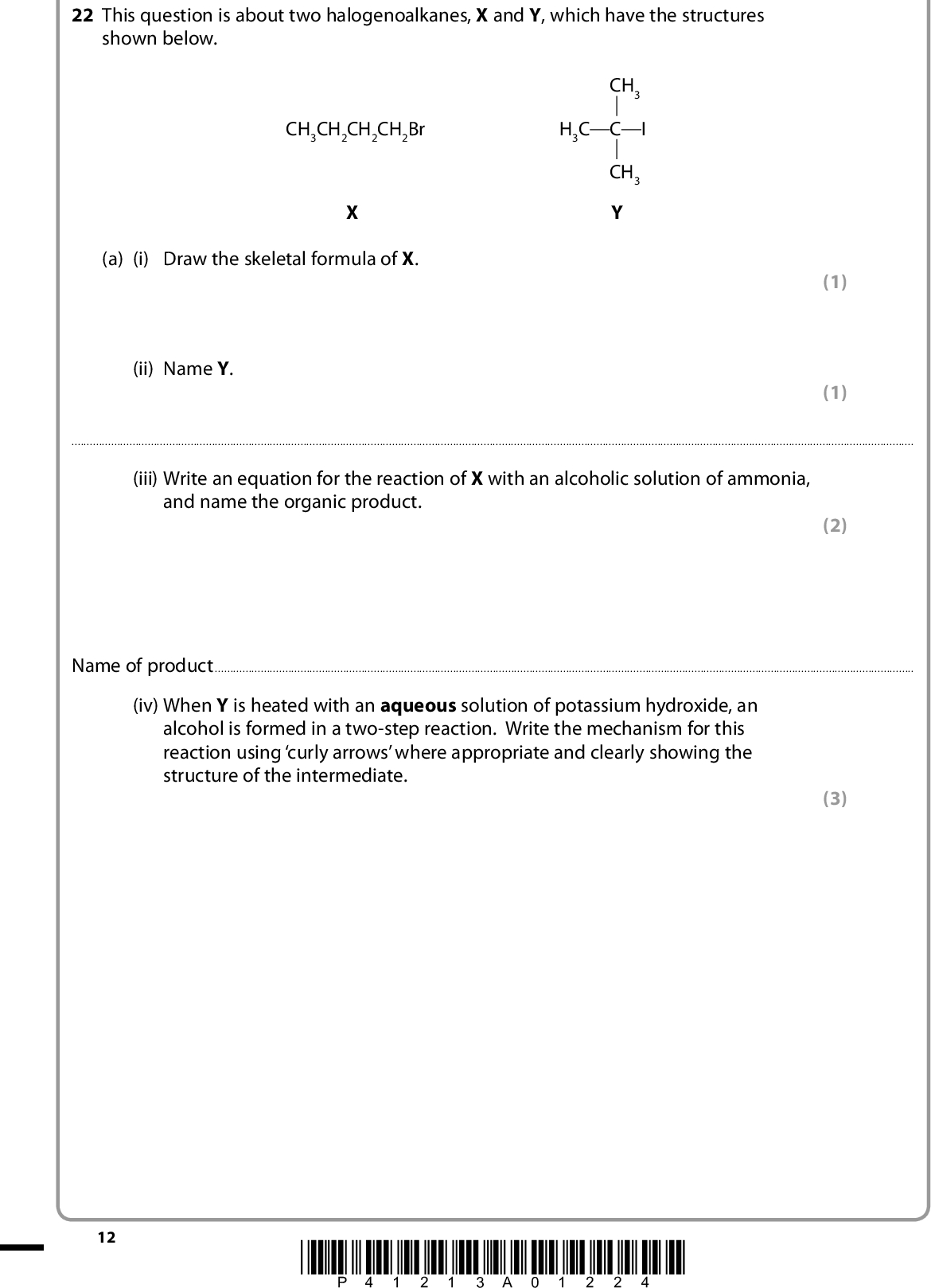 22 This question is about two halogenoalkanes, X and Y, which have the structures shown below. CH3 H3C C I CH3 Y CH3CH2CH2CH2Br (a) (i) Draw the skeletal formula of X. (ii) Name Y. (1) (1)(iii) Write an equation for the reaction of X with an alcoholic solution of ammonia, and name the organic product. (2) Name of product(iv) When Y is heated with an aqueous solution of potassium hydroxide, an alcohol is formed in a two-step reaction. Write the mechanism for this reaction using curly arrows where appropriate and clearly showing the structure of the intermediate. (3) 12 *P41213A01224*<br />
 (v) When Y is heated with an alcoholic solution of potassium hydroxide, the alkene C4H8 is formed. What type of reaction occurs to produce the alkene? (1)(b) Separate ethanolic solutions of X and Y were warmed with water containing dissolved silver nitrate. Describe what would be seen in each case, ignoring any differences in the rates of reaction. (2) Observation with XObservation with Y(c) The rates of hydrolysis of primary halogenoalkanes are affected by the strength of the bond between the carbon and the halogen atom. Is the CBr bond weaker or stronger than the CI bond? Explain why the bond strength differs. (2)(Total for Question 22 = 12 marks) *P41213A01324* 13 Turn over<br />
