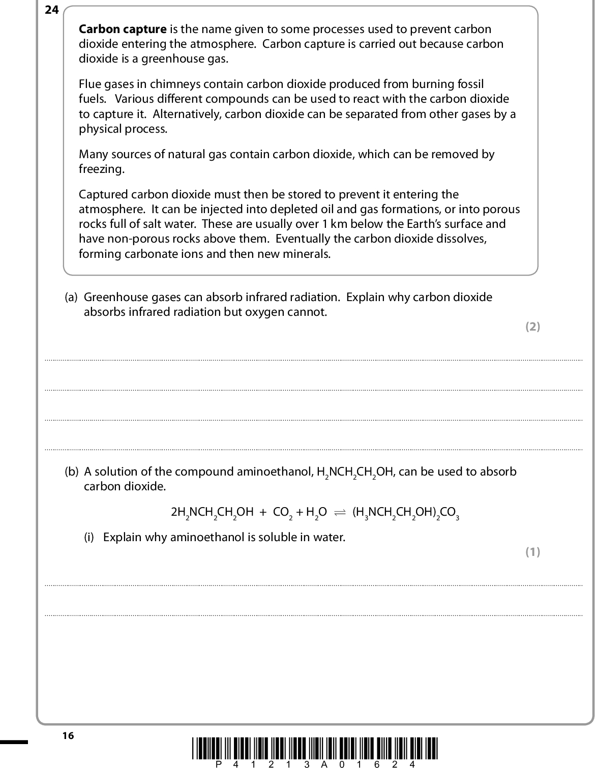 Answer ALL the questions. Write your answers in the spaces provided. SECTION C Carbon capture is the name given to some processes used to prevent carbon dioxide entering the atmosphere. Carbon capture is carried out because carbon dioxide is a greenhouse gas. Flue gases in chimneys contain carbon dioxide produced from burning fossil fuels. Various different compounds can be used to react with the carbon dioxide to capture it. Alternatively, carbon dioxide can be separated from other gases by a physical process. Many sources of natural gas contain carbon dioxide, which can be removed by freezing. Captured carbon dioxide must then be stored to prevent it entering the atmosphere. It can be injected into depleted oil and gas formations, or into porous rocks full of salt water. These are usually over 1 km below the Earths surface and have non-porous rocks above them. Eventually the carbon dioxide dissolves, forming carbonate ions and then new minerals. (a) Greenhouse gases can absorb infrared radiation. Explain why carbon dioxide absorbs infrared radiation but oxygen cannot. (2) 24(b) A solution of the compound aminoethanol, H2NCH2CH2OH, can be used to absorb carbon dioxide. 2H2NCH2CH2OH + CO2 + H2O U (H3NCH2CH2OH)2CO3 (i) Explain why aminoethanol is soluble in water. (1)16 *P41213A01624*<br />
 (ii) The position of this equilibrium moves to the left on heating. This frees the captured carbon dioxide for storage. Use this information to decide whether the forward reaction is exothermic or endothermic. Explain your answer. (2)(c) The composition of a sample of natural gas and the melting temperatures of four of its components are shown below. Percentage Melting temperature / K Methane 2-methylpropane Butane Other hydrocarbons Carbon dioxide 95.2 0.8 0.9 2.4 0.7 91.1 113.7 134.7 216.5 (i) Draw a dot and cross diagram for carbon dioxide. (ii) The London forces between molecules of carbon dioxide are stronger than the London forces between molecules of methane. Suggest a reason for this. (2) (1)*P41213A01724* 17 Turn over<br />
 (iii) Use your knowledge of intermolecular forces to suggest why butane has a higher melting temperature than 2-methylpropane. (2)(d) When carbon dioxide dissolves, it may eventually form minerals such as magnesium carbonate and calcium carbonate. (i) State the results of flame tests carried out on these two minerals. (2) Magnesium carbonateCalcium carbonate18 *P41213A01824*<br />
 *(ii) Magnesium carbonate and calcium carbonate both undergo thermal decomposition, but they have different stability to heat. The difference in stability to heat can be compared in an experiment. Suggest how this experiment could be carried out. You should indicatehow to detect when the thermal decomposition occurshow to make the comparison fair. the measurement you would make to compare the stability to heat You may include a diagram if you wish but it is not essential. (4)*P41213A01924* 19 Turn over<br />
 *(iii) State and explain which of the two carbonates is more stable to heat. (3)(Total for Question 24 = 19 marks) TOTAL FOR SECTION C = 19 MARKS TOTAL FOR PAPER = 80 MARKS 20 *P41213A02024*<br />
