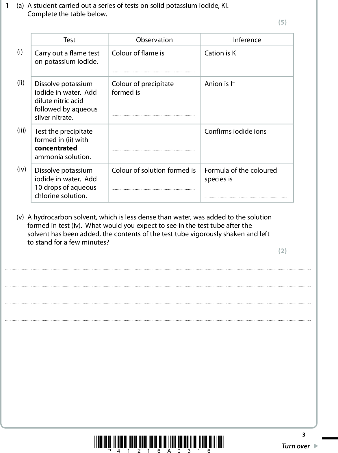 Answer ALL the questions. Write your answers in the spaces provided. (a) A student carried out a series of tests on solid potassium iodide, KI. Complete the table below. (5) Test Observation Inference (i) (ii) Carry out a flame test on potassium iodide. Dissolve potassium iodide in water. Add dilute nitric acid followed by aqueous silver nitrate. (iii) Test the precipitate formed in (ii) with concentrated ammonia solution. (iv) Dissolve potassium iodide in water. Add 10 drops of aqueous chlorine solution. Colour of flame is Cation is K+Colour of precipitate formed is Anion is IConfirms iodide ionsColour of solution formed is Formula of the coloured species is(v) A hydrocarbon solvent, which is less dense than water, was added to the solution formed in test (iv). What would you expect to see in the test tube after the solvent has been added, the contents of the test tube vigorously shaken and left to stand for a few minutes? (2)*P41216A0316* Turn over<br />
 (b) In an experiment, iodide ions from potassium iodide react with iodate(V) ions and hydrogen ions from hydrochloric acid according to the ionic equation IO3 (aq) + 5I(aq) + 6H+(aq) o 3I2(aq) + 3H2O(l) The amount of iodine formed can be determined by titration with sodium thiosulfate solution of known concentration. The equation for this reaction is I2(aq) + 2S2O3 2(aq) o 2I(aq) + S4O6 2(aq) 30.0 cm3 of a solution of hydrochloric acid was added to an excess of potassium iodate(V) and potassium iodide solutions in a conical flask. The iodine formed in the conical flask was titrated with sodium thiosulfate solution of concentration 0.100 mol dm3. The mean titre was 45.00 cm3. (i) Name the indicator that is used in thiosulfate/iodine titrations. (1)(ii) Give the colour change at the end-point of the titration. (1) Fromto(iii) Calculate the number of moles of sodium thiosulfate in the mean titre. (iv) Hence deduce the number of moles of iodine, I2, which reacted with the number of moles of sodium thiosulfate calculated in (b)(iii). (1) (1) *P41216A0416*<br />
 (v) How many moles of hydrogen ions, H+, are required to produce the number of moles of iodine stated in (b)(iv)? IO3 (aq) + 5I(aq) + 6H+(aq) o 3I2(aq) + 3H2O(l) (1) (vi) Use your answer to (b)(v) to calculate the concentration of the hydrochloric acid in mol dm3. (1) (1) (c) Complete the half-equation showing the reduction of iodate(V) ions in acidic solution. IO3 (aq) + 6H+(aq) + e oI2(aq) + 3H2O(l) (Total for Question 1 = 14 marks) *P41216A0516* Turn over<br />
