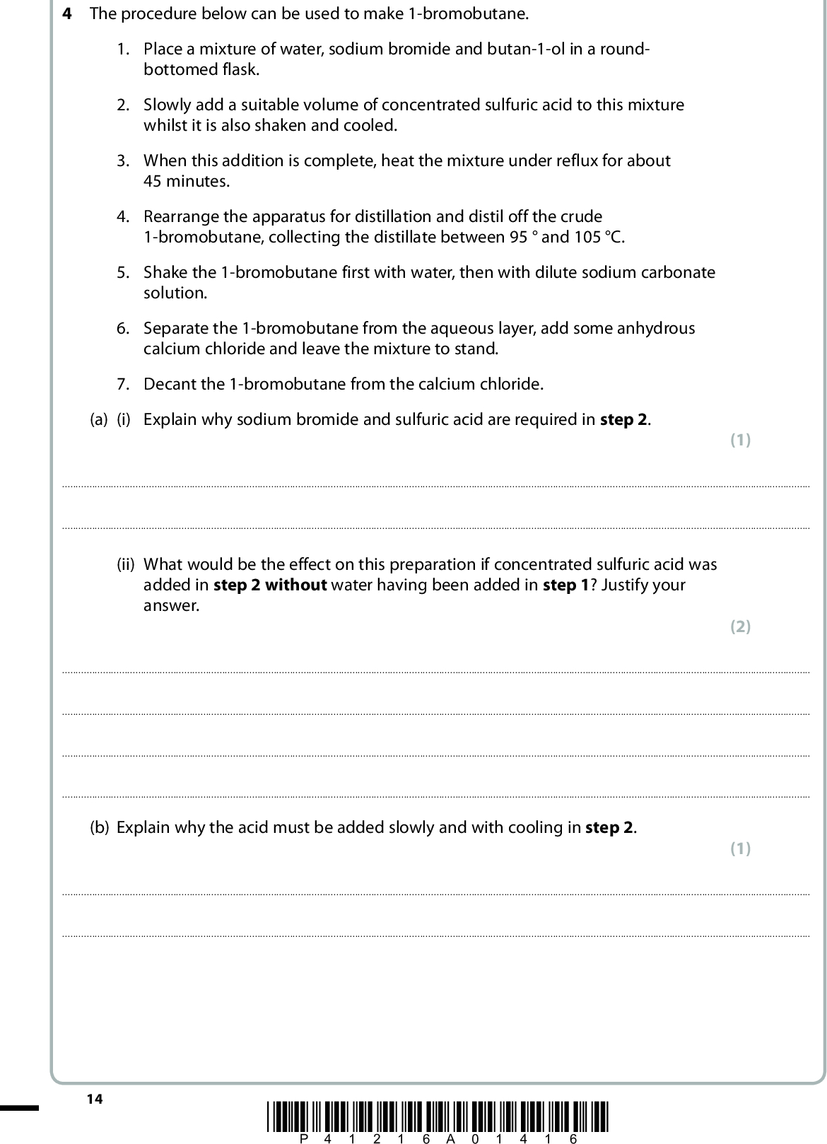 4 The procedure below can be used to make 1-bromobutane. 1. Place a mixture of water, sodium bromide and butan-1-ol in a round- bottomed flask. 2. Slowly add a suitable volume of concentrated sulfuric acid to this mixture whilst it is also shaken and cooled. 3. When this addition is complete, heat the mixture under reflux for about 45 minutes. 4. Rearrange the apparatus for distillation and distil off the crude 1-bromobutane, collecting the distillate between 95and 105 C. 5. Shake the 1-bromobutane first with water, then with dilute sodium carbonate solution. 6. Separate the 1-bromobutane from the aqueous layer, add some anhydrous calcium chloride and leave the mixture to stand. 7. Decant the 1-bromobutane from the calcium chloride. (a) (i) Explain why sodium bromide and sulfuric acid are required in step 2. (1)(ii) What would be the effect on this preparation if concentrated sulfuric acid was added in step 2 without water having been added in step 1? Justify your answer. (2)(b) Explain why the acid must be added slowly and with cooling in step 2. (1)14 *P41216A01416*<br />
 (c) Draw a labelled diagram of the apparatus that could be used to carry out the distillation in step 4. (d) Explain why the 1-bromobutane is shaken with sodium carbonate solution in step 5. (4) (1)(e) What is the purpose of the calcium chloride in step 6? (1)(f) Suggest how you would obtain pure 1-bromobutane after step 7. (1)(Total for Question 4 = 11 marks) TOTAL FOR PAPER = 50 MARKS *P41216A01516* 15<br />
