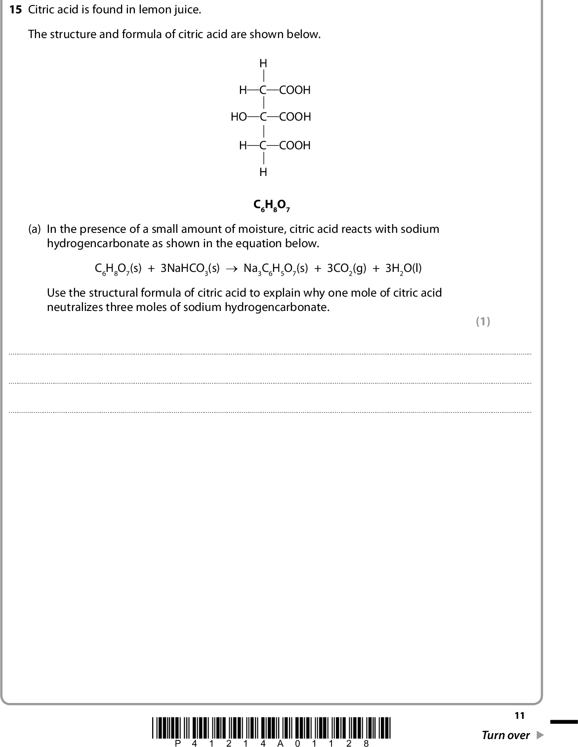 SECTION B Answer ALL the questions. Write your answers in the spaces provided. 15 Citric acid is found in lemon juice. The structure and formula of citric acid are shown below. H C COOH HO C COOH H C COOH C6H8O7 (a) In the presence of a small amount of moisture, citric acid reacts with sodium hydrogencarbonate as shown in the equation below. C6H8O7(s) + 3NaHCO3(s) o Na3C6H5O7(s) + 3CO2(g) + 3H2O(l) Use the structural formula of citric acid to explain why one mole of citric acid neutralizes three moles of sodium hydrogencarbonate. (1)*P41214A01128* 11 Turn over<br />
 (b) You will need to refer to the data booklet in the calculations which follow. You should also use the values given below. compound Na3C6H5O7(s) C6H8O7(s) S9/ J mol1 K1 200.5 199.9 (i) Calculate the standard entropy change of the system, S9 system, for the following reaction at 298 K. Include a sign and units in your answer. C6H8O7(s) + 3NaHCO3(s) o Na3C6H5O7(s) + 3CO2(g) + 3H2O(l) *(ii) Explain how the sign of your answer to (b)(i) could be predicted from the equation for the reaction between citric acid and sodium hydrogencarbonate. (2) (2)12 *P41214A01228*<br />
 (iii) Given that H9 298 for the reaction shown in (b)(i) is +70 kJ mol1, calculate the standard entropy change of the surroundings, S9 298 K. Include a sign and units in your answer. surroundings, for this reaction at (iv) Calculate the total entropy change, S9 total, for this reaction at 298 K. (v) What does the sign of S9 total suggest about this reaction at 298 K? (2) (1) (1)(Total for Question 15 = 9 marks) *P41214A01328* 13 Turn over<br />
