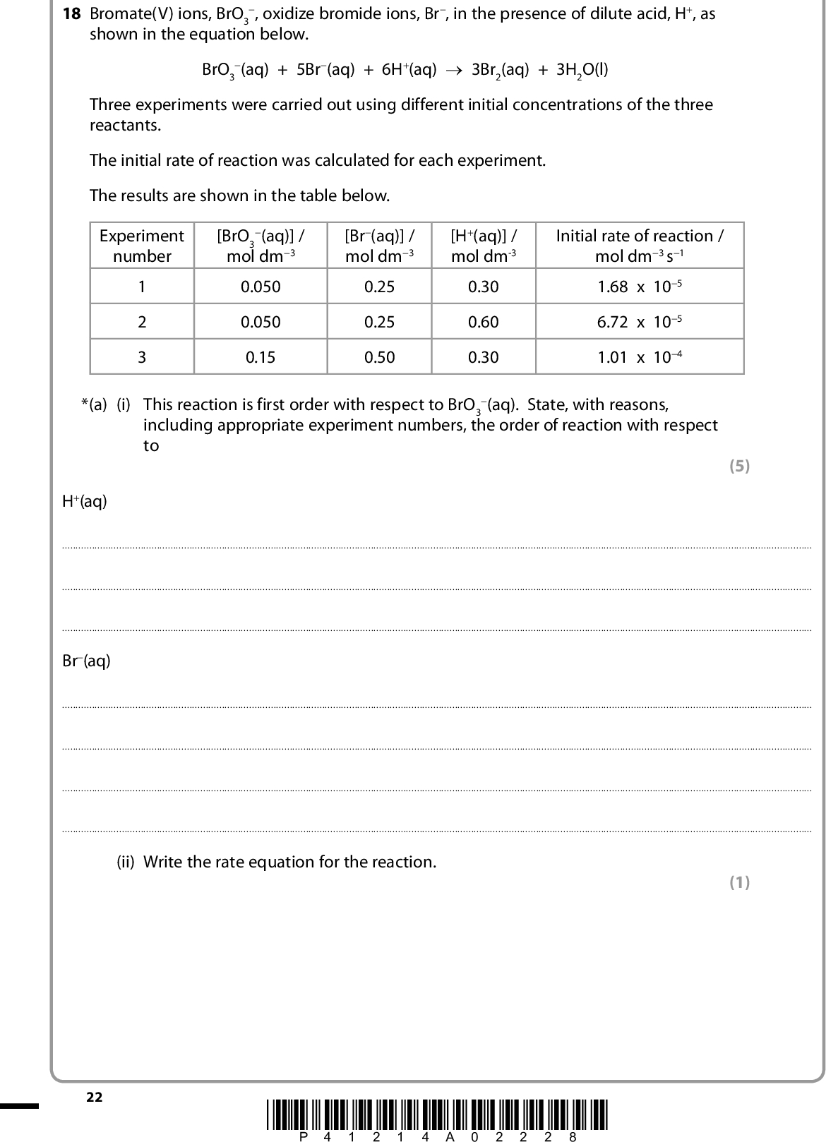 18 Bromate(V) ions, BrO3 shown in the equation below. , oxidize bromide ions, Br, in the presence of dilute acid, H+, as BrO3 (aq) + 5Br(aq) + 6H+(aq) o 3Br2(aq) + 3H2O(l) Three experiments were carried out using different initial concentrations of the three reactants. The initial rate of reaction was calculated for each experiment. The results are shown in the table below. Experiment number (aq)] / [BrO3 mol dm3 [Br(aq)] / mol dm3 [H+(aq)] / mol dm-3 0.050 0.050 0.15 0.25 0.25 0.50 0.30 0.60 0.30 Initial rate of reaction / mol dm3 s1 1.68 x 105 6.72 x 105 1.01 x 104 *(a) (i) This reaction is first order with respect to BrO3 (aq). State, with reasons, including appropriate experiment numbers, the order of reaction with respect to (5) H+(aq)Br(aq)(ii) Write the rate equation for the reaction. (1) 22 *P41214A02228*<br />
 (iii) Use the data from experiment 1 and your answer to (a)(ii) to calculate the value of the rate constant. Include units in your answer. (b) What evidence suggests that this reaction proceeds by more than one step? (3) (1)(c) The initial rate of reaction was obtained from measurements of the concentration of bromine at regular time intervals. How is the initial rate of formation of bromine calculated from a concentration-time graph? (2)(Total for Question 18 = 12 marks) TOTAL FOR SECTION B = 52 MARKS *P41214A02328* 23 Turn over<br />
