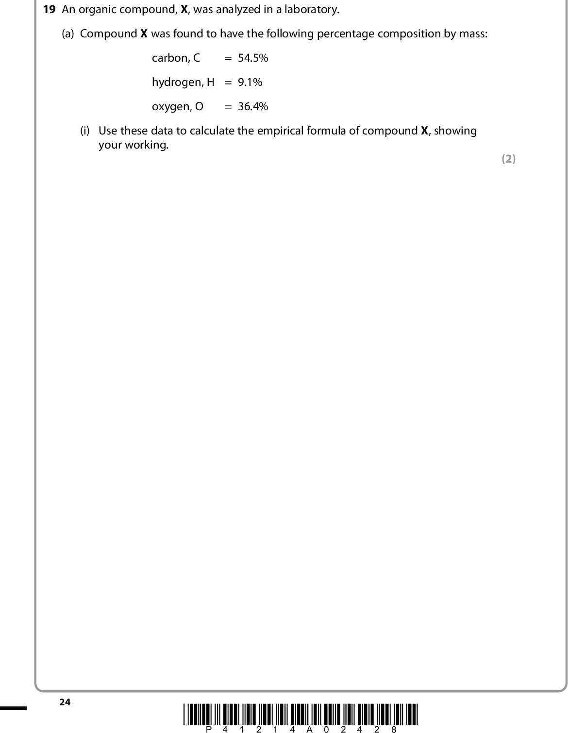 SECTION C Answer ALL the questions. Write your answers in the spaces provided. 19 An organic compound, X, was analyzed in a laboratory. (a) Compound X was found to have the following percentage composition by mass: carbon, C = 54.5% hydrogen, H = 9.1% oxygen, O = 36.4% (i) Use these data to calculate the empirical formula of compound X, showing your working. (2) 24 *P41214A02428*<br />
 (ii) The mass spectrum of X is shown below. Relative abundance 100 80 60 40 20 15 88 30 45 60 75 90 m / z Use your answer to (a)(i), and the mass spectrum of X, to show that the molecular formula of compound X is C4H8O2. (b) The infrared spectrum of X has a broad peak at approximately 3500 cm1 and a sharp peak at approximately 1700 cm1. Identify the bond responsible for the peak at 3500 cm1 1700 cm1 (2) (2) *P41214A02528* 25 Turn over<br />
