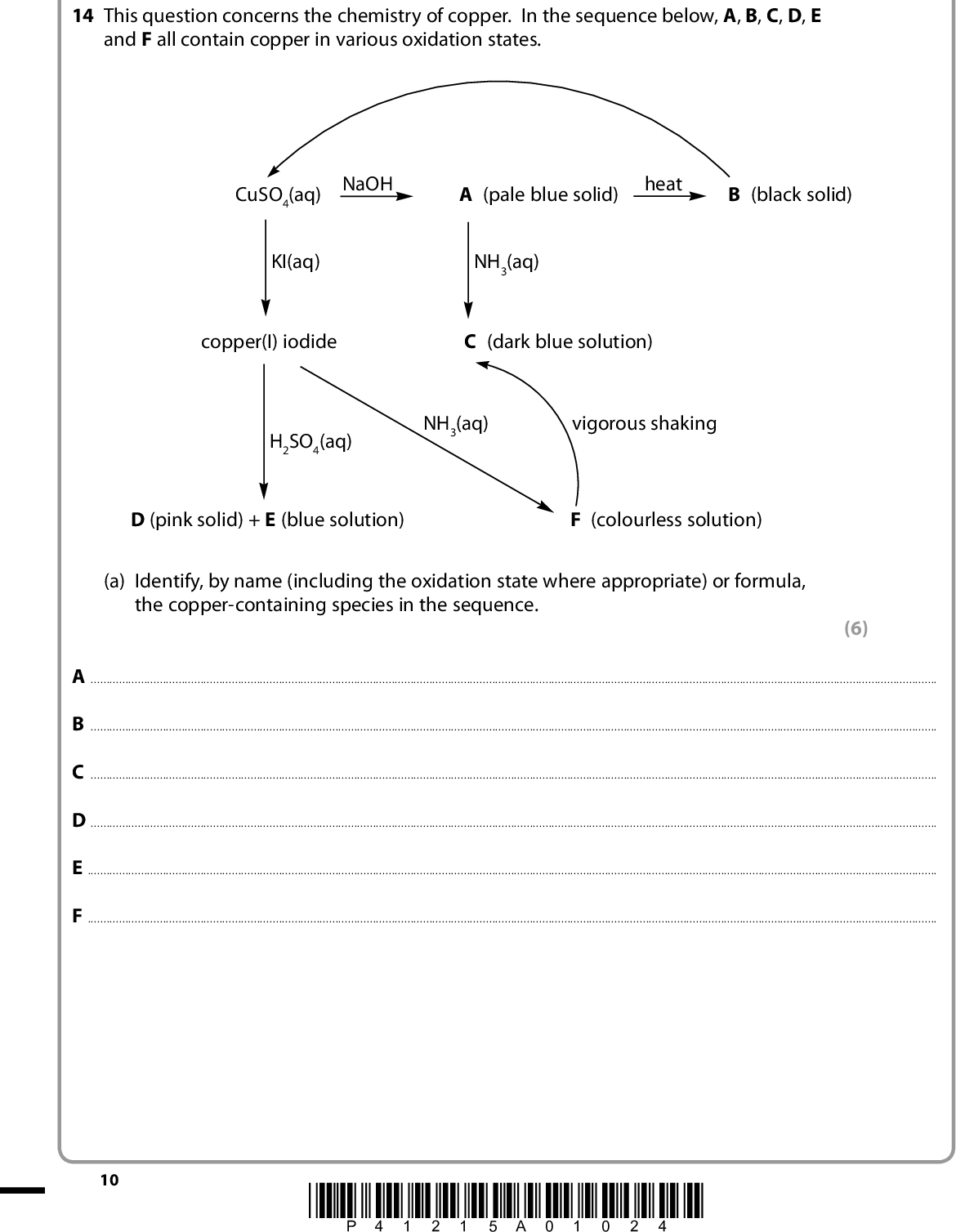 SECTION B Answer ALL the questions. Write your answers in the spaces provided. 14 This question concerns the chemistry of copper. In the sequence below, A, B, C, D, E and F all contain copper in various oxidation states. CuSO4(aq) NaOH A (pale blue solid) heat B (black solid) KI(aq) NH3(aq) copper(I) iodide C (dark blue solution) H2SO4(aq) NH3(aq) vigorous shaking D (pink solid) + E (blue solution) F (colourless solution) (a) Identify, by name (including the oxidation state where appropriate) or formula, the copper-containing species in the sequence. (6) ABCDEF10 *P41215A01024*<br />
 (b) Identify, by name or formula, the reagent that would be used to convert B into CuSO4(aq). (1)(c) (i) C and F are the same type of chemical species. Name this type. (1)(ii) Explain why C is coloured but F is colourless. (3)*(iii) Explain why F changes into C on shaking. (2)*P41215A01124* 11 Turn over<br />
 (d) The reaction of copper(I) iodide to form D and E is a disproportionation. (i) Explain the term disproportionation. (2)(ii) Write an ionic equation for this reaction. State symbols are not required. (iii) Use the relevant standard reduction (electrode) potentials, from the table on page 17 of your data booklet, to calculate the E 9 giving your answer with the appropriate sign. cell value for this reaction, (1) (2) 12 *P41215A01224*<br />
 *(iv) If copper(I) iodide is treated with nitric acid, rather than sulfuric acid, a blue solution is still formed but no pink solid. Use the standard electrode potentials on page 15 of your data booklet to explain this. Quote any data that you use. (4)(Total for Question 14 = 22 marks) *P41215A01324* 13 Turn over<br />
