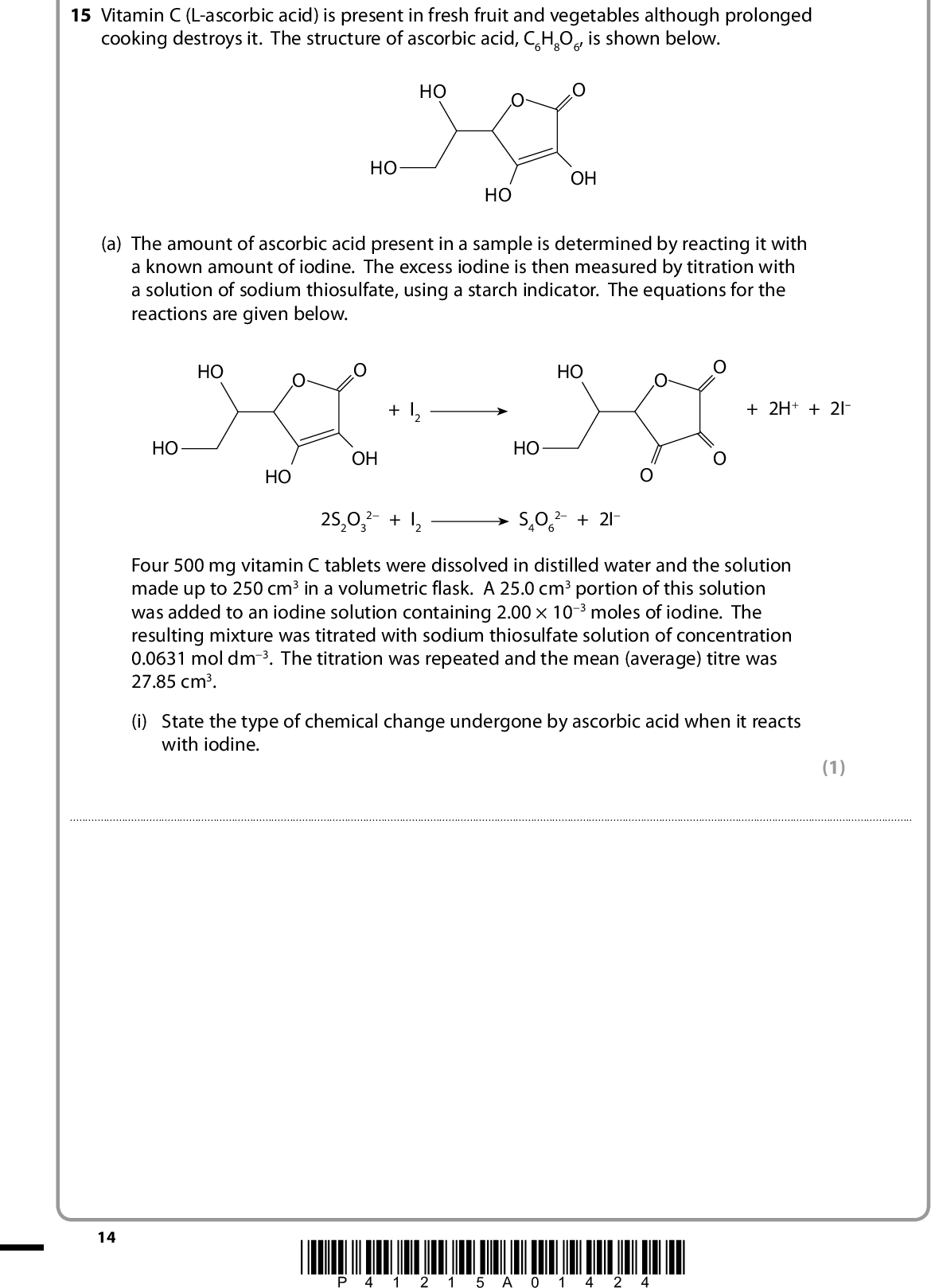 15 Vitamin C (L-ascorbic acid) is present in fresh fruit and vegetables although prolonged cooking destroys it. The structure of ascorbic acid, C6H8O6, is shown below. HO HO OH HO (a) The amount of ascorbic acid present in a sample is determined by reacting it with a known amount of iodine. The excess iodine is then measured by titration with a solution of sodium thiosulfate, using a starch indicator. The equations for the reactions are given below. HO HO + I2 HO OH HO HO + 2H+ + 2I 2S2O3 2 + I2 S4O6 2 + 2I Four 500 mg vitamin C tablets were dissolved in distilled water and the solution made up to 250 cm3 in a volumetric flask. A 25.0 cm3 portion of this solution was added to an iodine solution containing 2.00103 moles of iodine. The resulting mixture was titrated with sodium thiosulfate solution of concentration 0.0631 mol dm3. The titration was repeated and the mean (average) titre was 27.85 cm3. (i) State the type of chemical change undergone by ascorbic acid when it reacts with iodine. (1)14 *P41215A01424*<br />
 (ii) State the colour of the solution in the flask just before the starch is added to the titration mixture and state the colour change at the end-point of the titration. (2)(iii) Calculate the percentage by mass of ascorbic acid in the tablets. The molar mass of ascorbic acid is 176 g mol1. (5) *P41215A01524* 15 Turn over<br />
 (iv) Explain why using four tablets in 250 cm3 of solution gives a more accurate result than two tablets in 250 cm3. (1)(b) The structure of ascorbic acid is shown again below. Vitamin C is one of the optical isomers of this structure. HO HO OH HO (i) Mark on this diagram the two chiral centres of this molecule. (ii) How might you show that vitamin C is a single optical isomer and not a racemic mixture of the optical isomers of ascorbic acid? (2) (2)(iii) Despite its name, ascorbic acid is not a carboxylic acid but it does contain an ester group. Suggest what happens to destroy vitamin C on prolonged cooking. (1)(Total for Question 15 = 14 marks) 16 *P41215A01624*<br />
