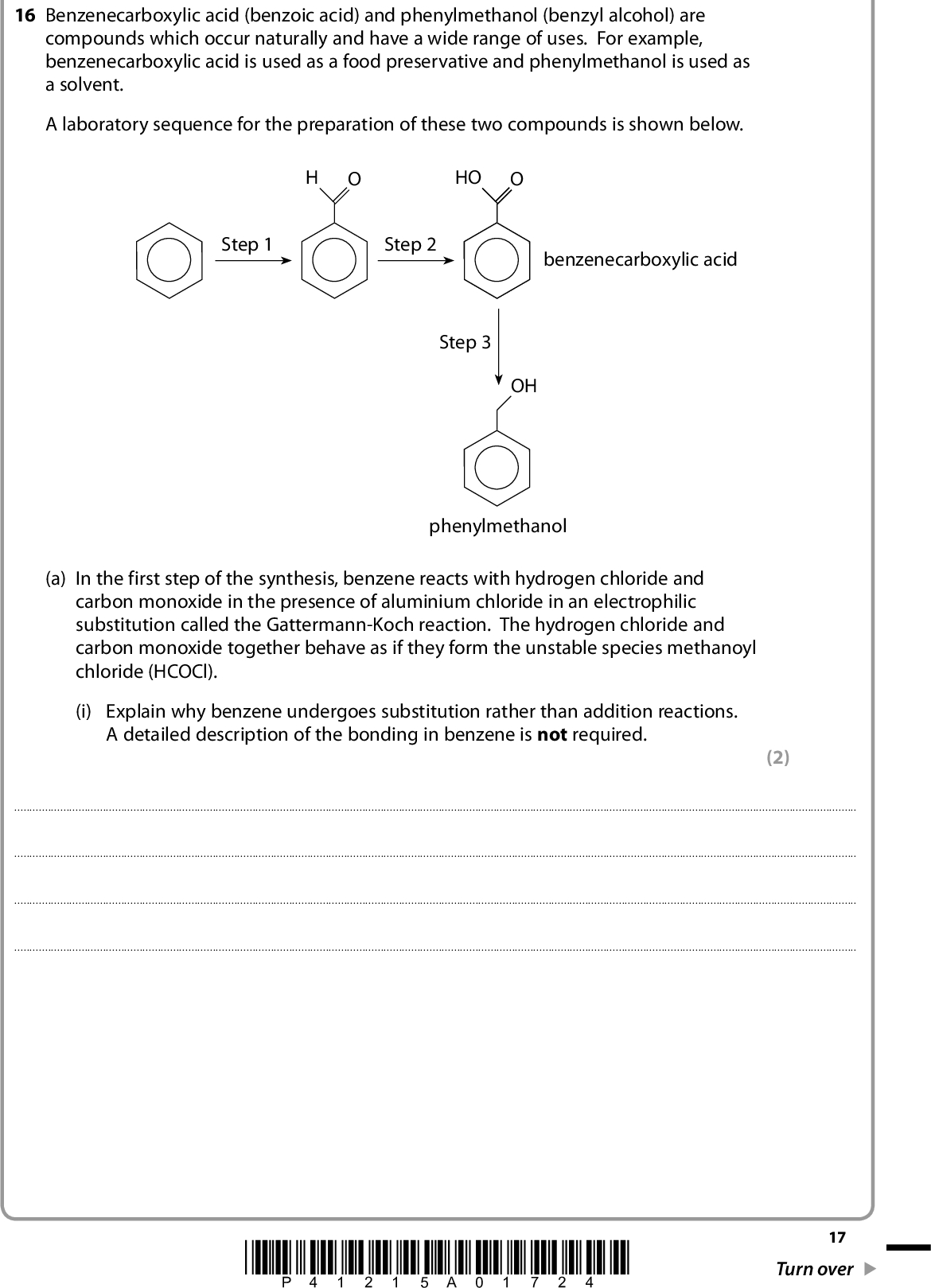 16 Benzenecarboxylic acid (benzoic acid) and phenylmethanol (benzyl alcohol) are compounds which occur naturally and have a wide range of uses. For example, benzenecarboxylic acid is used as a food preservative and phenylmethanol is used as a solvent. A laboratory sequence for the preparation of these two compounds is shown below. HO Step 1 Step 2 benzenecarboxylic acid Step 3 OH phenylmethanol (a) In the first step of the synthesis, benzene reacts with hydrogen chloride and carbon monoxide in the presence of aluminium chloride in an electrophilic substitution called the Gattermann-Koch reaction. The hydrogen chloride and carbon monoxide together behave as if they form the unstable species methanoyl chloride (HCOCl). (i) Explain why benzene undergoes substitution rather than addition reactions. A detailed description of the bonding in benzene is not required. (2)*P41215A01724* 17 Turn over<br />
 (ii) Give the mechanism for step 1, including the formation of the electrophile. (iii) Identify the reagents and essential conditions used in the remaining steps of the sequence. You may assume that the correct reaction temperatures are being used. (4) (4) Step 2Step 318 *P41215A01824*<br />
 *(b) Phenol reacts faster than phenylmethanol in electrophilic substitution reactions. Suggest why this is so. (4)(Total for Question 16 =14 marks) TOTAL FOR SECTION B = 50 MARKS *P41215A01924* 19 Turn over<br />
