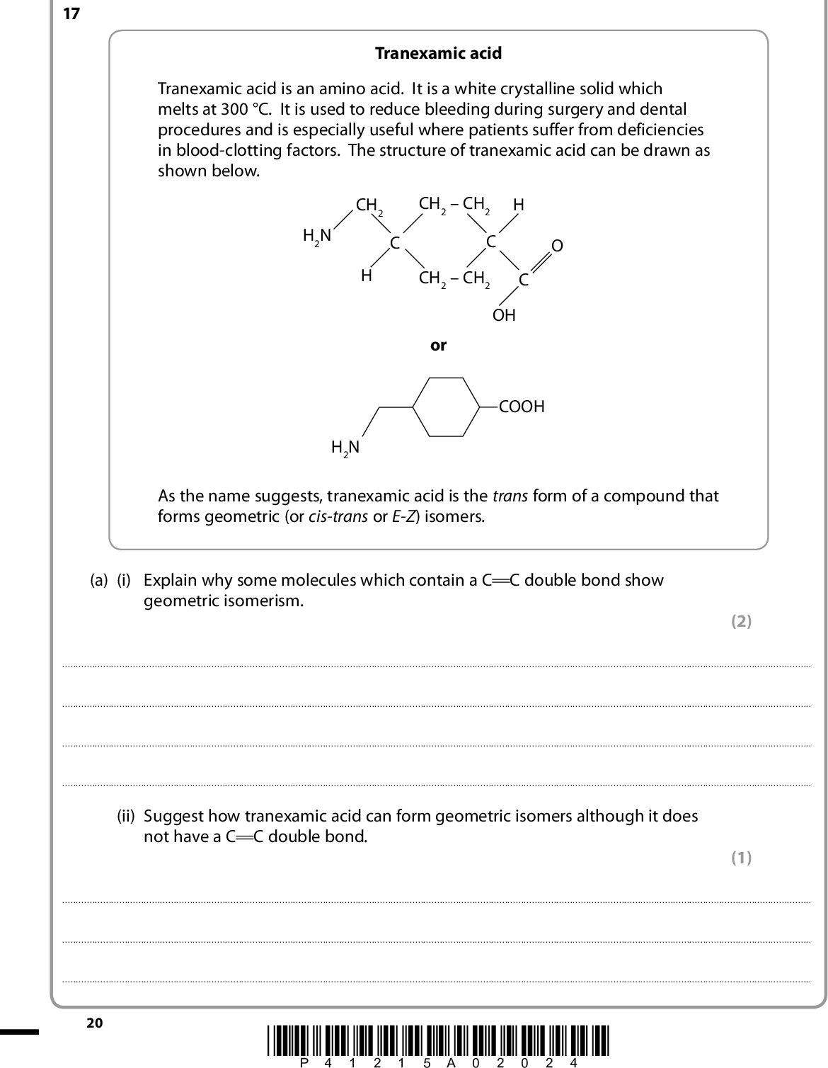 SECTION C Answer ALL the questions. Write your answers in the spaces provided. 17 Tranexamic acid Tranexamic acid is an amino acid. It is a white crystalline solid which melts at 300 C. It is used to reduce bleeding during surgery and dental procedures and is especially useful where patients suffer from deficiencies in blood-clotting factors. The structure of tranexamic acid can be drawn as shown below. H2N CH2 CH2CH2 C CH2CH2 OH or COOH H2N As the name suggests, tranexamic acid is the trans form of a compound that forms geometric (or cis-trans or E-Z) isomers. (a) (i) Explain why some molecules which contain a C C double bond show geometric isomerism. (2)(ii) Suggest how tranexamic acid can form geometric isomers although it does not have a C C double bond. (1)20 *P41215A02024*<br />
 (iii) Complete the diagram to show the structure of the cis isomer. CH2CH2 C CH2CH2 (iv) Explain why tranexamic acid melts at 300 C while the alkane, undecane (C11H24) which has almost the same number of electrons, melts at 26 C. A detailed description of the forces involved is not required. (1) (3)(b) The diagram below shows a compound, K, which is a derivative of tranexamic acid. C Cl H2N (i) Identify by name or formula a compound that might react with tranexamic acid to form K. (1)*P41215A02124* 21 Turn over<br />
 (ii) Under suitable conditions, molecules of K react together forming a polymer, L. Draw the structure of L, showing two repeat units. (2) (iii) Name the type of polymerization that results in the formation of L.(iv) State the type of naturally occurring substance which contains the same type of linkage as in the polymer L. (1) (1)22 *P41215A02224*<br />
 (c) If the sequence of reactions, that produces polymer L from tranexamic acid, is carried out starting with the cis isomer of tranexamic acid, an organic compound, M, is formed. The low resolution nuclear magnetic resonance (nmr) spectrum of M has six peaks with relative heights 4:4:2:1:1:1. The infrared (IR) spectrum of M has peaks in the region 17001630 cm1 and 35003140 cm1. (i) The structure of M is shown below. The nmr spectrum shows that the molecule, M, has six different hydrogen environments. Use the letters a to f to label the H atoms of M showing the six hydrogen environments. All thirteen hydrogen atoms should be labelled. H2C HC C H2 H2C HC CH2 CH2 (ii) Explain how the IR data are consistent with the structure of M. (4) (2)(iii) Suggest why M is formed from the cis isomer but not from the trans isomer. (2)(Total for Question 17 = 20 marks) TOTAL FOR SECTION C = 20 MARKS TOTAL FOR PAPER = 90 MARKS *P41215A02324* 23<br />
