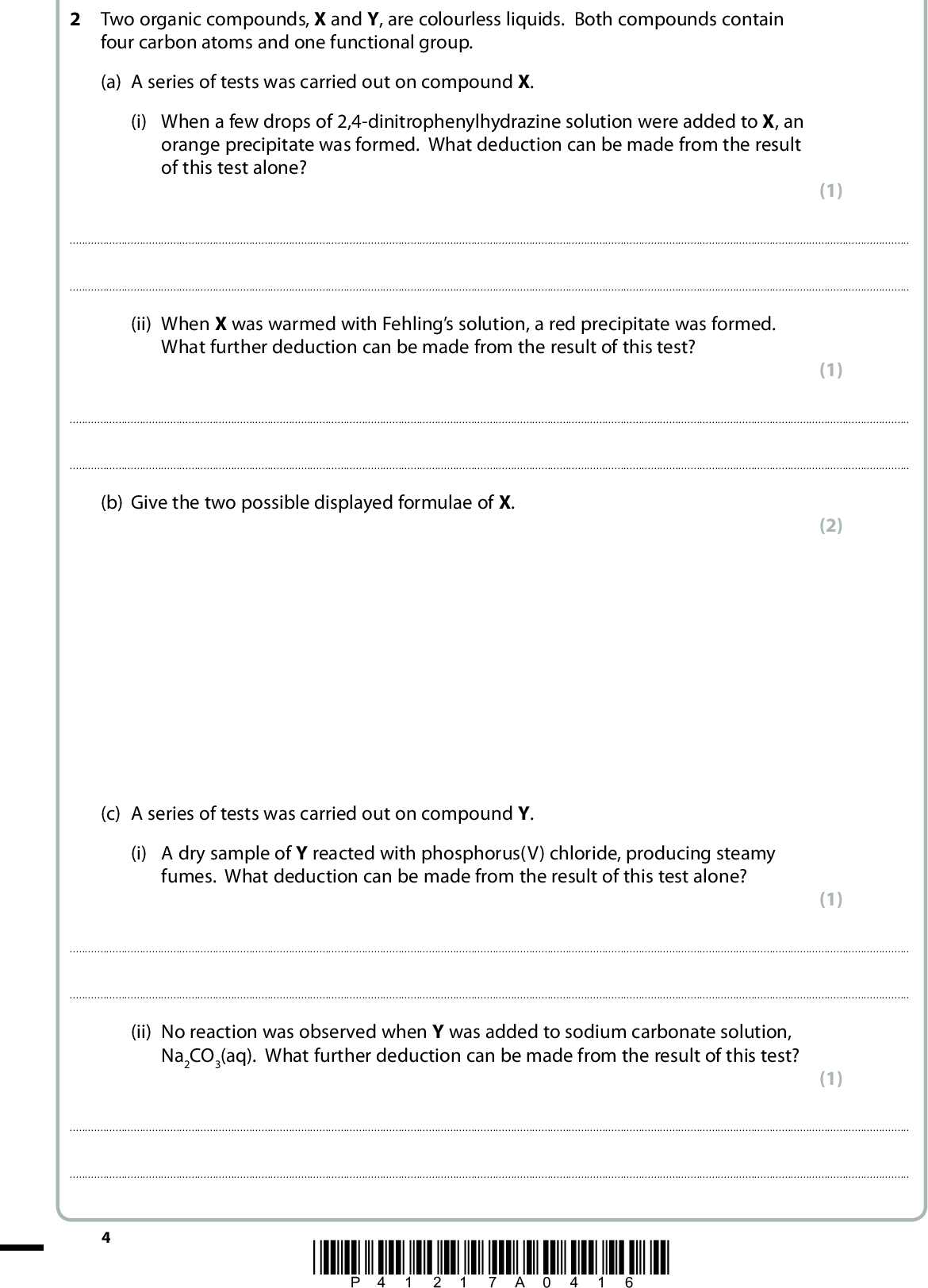 2 Two organic compounds, X and Y, are colourless liquids. Both compounds contain four carbon atoms and one functional group. (a) A series of tests was carried out on compound X. (i) When a few drops of 2,4-dinitrophenylhydrazine solution were added to X, an orange precipitate was formed. What deduction can be made from the result of this test alone? (1)(ii) When X was warmed with Fehlings solution, a red precipitate was formed. What further deduction can be made from the result of this test? (1)(b) Give the two possible displayed formulae of X. (c) A series of tests was carried out on compound Y. (i) A dry sample of Y reacted with phosphorus(V) chloride, producing steamy fumes. What deduction can be made from the result of this test alone? (2) (1)(ii) No reaction was observed when Y was added to sodium carbonate solution, Na2CO3(aq). What further deduction can be made from the result of this test? (1)*P41217A0416*<br />
 (iii) A sample of Y rotated the plane of plane-polarized light. What deduction can be made about the structure of Y from the result of this test? (1)(iv) Use your answers to parts (i), (ii) and (iii), and the fact that each molecule of Y contains four carbon atoms, to deduce the displayed formula of Y. (v) Describe what you would expect to see if a sample of compound Y was added to iodine, I2, in alkaline conditions. (1) (1)(Total for Question 2 = 9 marks) *P41217A0516* Turn over<br />
