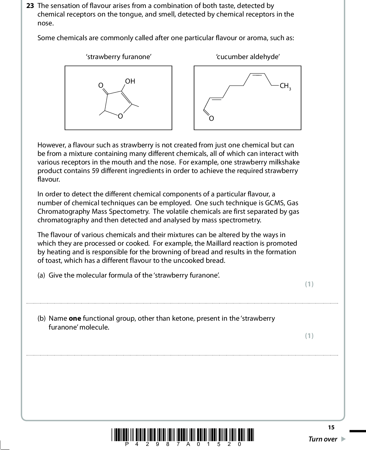 SECTION C Answer ALL the questions. Write your answers in the spaces provided. 23 The sensation of flavour arises from a combination of both taste, detected by chemical receptors on the tongue, and smell, detected by chemical receptors in the nose. Some chemicals are commonly called after one particular flavour or aroma, such as: strawberry furanone cucumber aldehyde OH CH3 However, a flavour such as strawberry is not created from just one chemical but can be from a mixture containing many different chemicals, all of which can interact with various receptors in the mouth and the nose. For example, one strawberry milkshake product contains 59 different ingredients in order to achieve the required strawberry flavour. In order to detect the different chemical components of a particular flavour, a number of chemical techniques can be employed. One such technique is GCMS, Gas Chromatography Mass Spectometry. The volatile chemicals are first separated by gas chromatography and then detected and analysed by mass spectrometry. The flavour of various chemicals and their mixtures can be altered by the ways in which they are processed or cooked. For example, the Maillard reaction is promoted by heating and is responsible for the browning of bread and results in the formation of toast, which has a different flavour to the uncooked bread. (a) Give the molecular formula of the strawberry furanone. (1)(b) Name one functional group, other than ketone, present in the strawberry furanone molecule. (1)*P42987A01520* 15 Turn over<br />
 (c) The presence of an OH group can be detected by the use of sodium or by the use of phosphorus(V) chloride, PCl5. Using the formula R-OH, complete the balanced equations for both of these reactions and give one observation for each of them. State symbols are not required. (i) The reaction with sodium Equation ROH + (2) Observation(ii) The reaction with phosphorus(V) chloride Equation ROH + (2) Observation(iii) In each reaction a hazardous gas is produced. By considering the hazards associated with each of these gases, suggest which poses the greater risk. Justify your answer. (2)16 *P42987A01620*<br />
 (d) The cucumber aldehyde can be formed from the oxidation of the corresponding alcohol. (i) Identify by names or formulae, the two reagents that could be used together to oxidize an alcohol to an aldehyde. State the essential reaction condition. (3) Reagents for oxidationCondition*(ii) Infrared spectroscopy can be used to distinguish different functional groups, such as alcohols and aldehydes. State how this analytical technique is used to do this and explain the effect of the radiation on the molecule. Specific values and experimental details are not required. (3)*P42987A01720* 17 Turn over<br />
 *(e) Differences in volatility can be exploited to achieve the separation of molecules. Alkanes have a higher volatility than the corresponding alcohol and so can be effectively separated on this basis. Explain how the intermolecular forces present in alkanes arise and how the predominant intermolecular force in alcohols is formed, and then why alkanes have a higher volatility. (7) Intermolecular forces in alkanesHow they arisePredominant intermolecular forces in alcoholsHow they ariseWhy alkanes have a higher volatility(f) Explain how it is possible to distinguish between individual chemicals using their mass spectra. (1)18 *P42987A01820*<br />
 (g) The browning of apples, which can occur when they are bruised, is due to the action of enzymes which create brown polymers. However, this does not affect the aroma of the apples. Suggest why this is so. (1)(Total for Question 23 = 23 marks) TOTAL FOR SECTION C = 23 MARKS TOTAL FOR PAPER = 80 MARKS *P42987A01920* 19<br />
