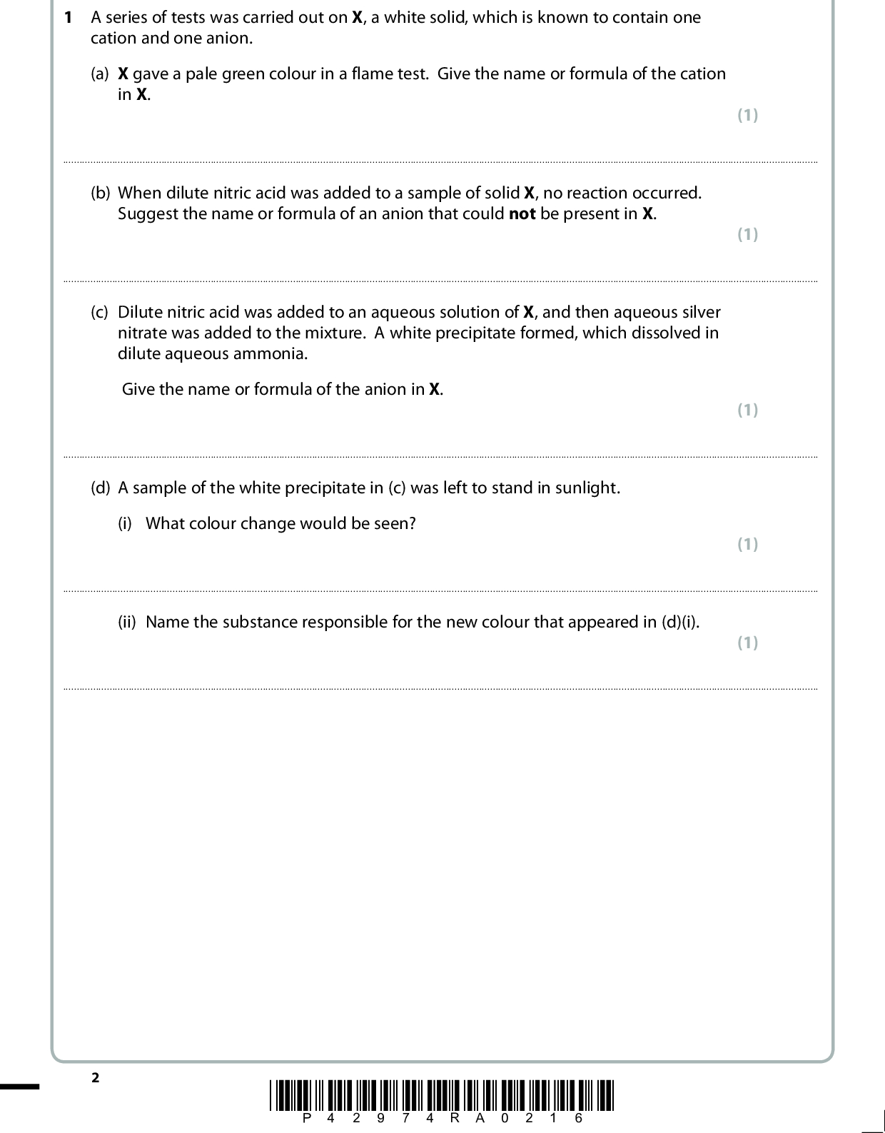 Answer ALL the questions. Write your answers in the spaces provided. 1 A series of tests was carried out on X, a white solid, which is known to contain one cation and one anion. (a) X gave a pale green colour in a flame test. Give the name or formula of the cation in X. (1)(b) When dilute nitric acid was added to a sample of solid X, no reaction occurred. Suggest the name or formula of an anion that could not be present in X. (1)(c) Dilute nitric acid was added to an aqueous solution of X, and then aqueous silver nitrate was added to the mixture. A white precipitate formed, which dissolved in dilute aqueous ammonia. Give the name or formula of the anion in X. (1)(d) A sample of the white precipitate in (c) was left to stand in sunlight. (i) What colour change would be seen? (1)(ii) Name the substance responsible for the new colour that appeared in (d)(i). (1)*P42974RA0216*<br />
 (e) Dilute sulfuric acid was added to an aqueous solution of X. (i) What change would be observed? (1)(ii) Write an equation for the reaction in (e)(i). Include state symbols. (f) (i) A few drops of concentrated sulfuric acid were added to a small portion of solid X in a test tube. Misty fumes, but no other vapours, were seen. Identify these fumes by name or formula. (2) (1)(ii) Describe a further chemical test to confirm the identity of the gas responsible for the misty fumes. Give the expected result of the test. (2) TestResult(Total for Question 1 = 11 marks) *P42974RA0316* Turn over<br />
