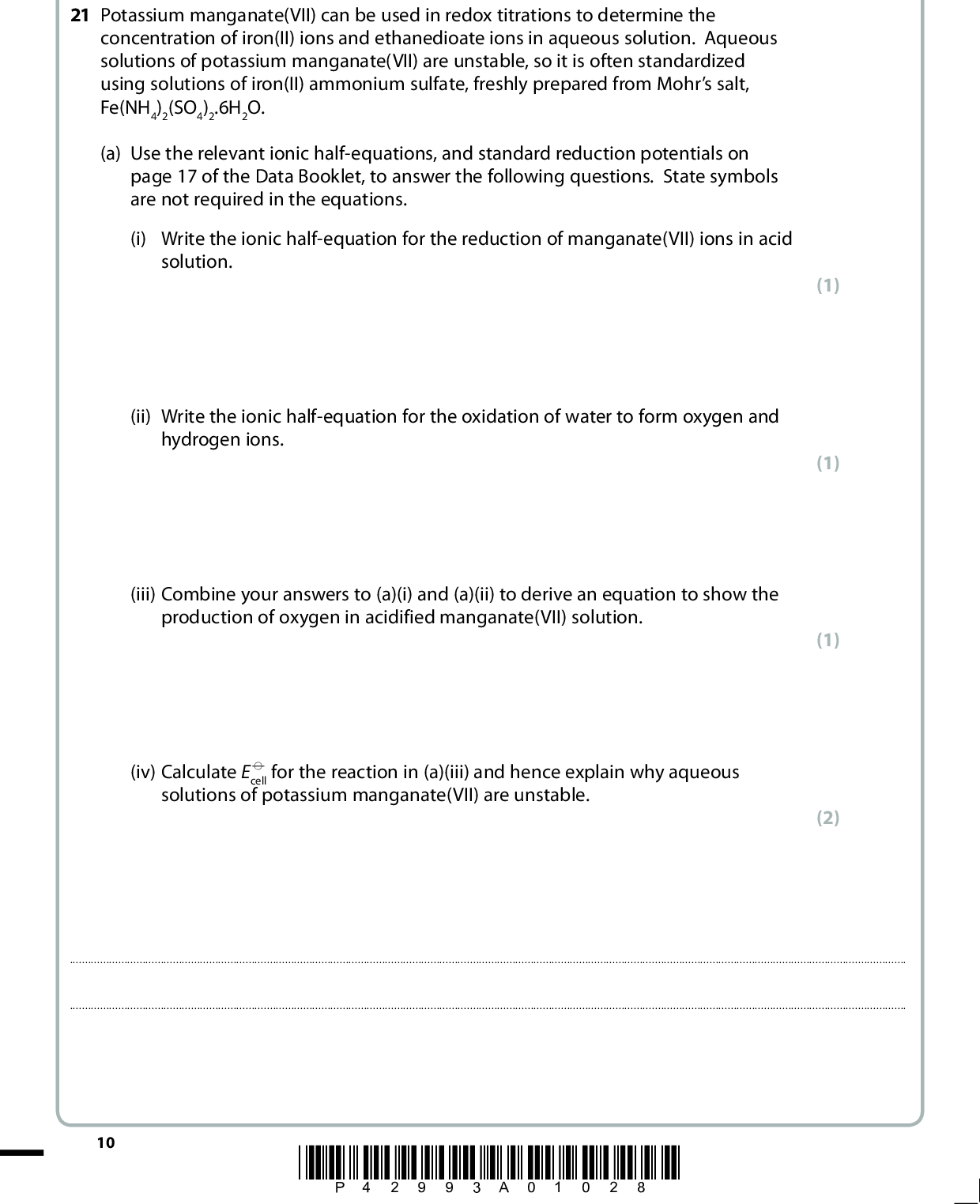 SECTION B Answer ALL the questions. Write your answers in the spaces provided. 21 Potassium manganate(VII) can be used in redox titrations to determine the concentration of iron(II) ions and ethanedioate ions in aqueous solution. Aqueous solutions of potassium manganate(VII) are unstable, so it is often standardized using solutions of iron(II) ammonium sulfate, freshly prepared from Mohrs salt, Fe(NH4)2(SO4)2.6H2O. (a) Use the relevant ionic half-equations, and standard reduction potentials on page 17 of the Data Booklet, to answer the following questions. State symbols are not required in the equations. (i) Write the ionic half-equation for the reduction of manganate(VII) ions in acid solution. (ii) Write the ionic half-equation for the oxidation of water to form oxygen and hydrogen ions. (iii) Combine your answers to (a)(i) and (a)(ii) to derive an equation to show the production of oxygen in acidified manganate(VII) solution. (iv) Calculate E (cid:57) cell for the reaction in (a)(iii) and hence explain why aqueous solutions of potassium manganate(VII) are unstable. (1) (1) (1) (2)10 *P42993A01028*<br />
 (b) 250 cm3 of a solution containing 10.00 g of Mohrs salt was prepared. Separate 25.0 cm3 samples of this solution were pipetted into conical flasks, excess sulfuric acid added and then each mixture was titrated against potassium manganate(VII) solution. The mean titre was 25.85 cm3. *(i) Describe in outline how you would prepare the 250 cm3 of Mohrs salt solution, given 10.00 g of the solid. (4)(ii) State what you would see at the end-point of the titration. (1)(iii) Write the ionic equation showing that 1 mol of manganate(VII) ions reacts with 5 mol of iron(II) ions in acid conditions. State symbols are not required. (1) *P42993A01128* 11 Turn over<br />
 (iv) The concentration of the potassium manganate(VII) solution was stated to be 0.0200 mol dm3. Calculate the percentage of the potassium manganate(VII) that had reacted between its preparation and the titration. The molar mass of Mohrs salt is 392 g mol1. (4) (Total for Question 21 = 15 marks) 12 *P42993A01228*<br />
